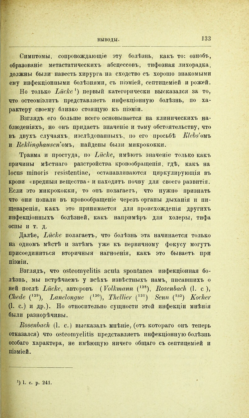 выводы. Симптомы, сопровождающіе эту болѣзнь, какъ то: ознобъ, образованіе метастатическихъ абсцессовъ, тифозная лихорадка, должны были навесть хирурга на сходство съ хорошо знакомыми ему инфекціонвыми болѣзнями, съ піэміей, септицеміей и рожей. Но только Ьйске *) первый категорически высказался за то, что остеоміэлитъ представляетъ инфекціонную болѣзнь, по ха- рактеру своему близко стоящую къ піэміи. Взглядъ его больше всего основывается на клиническихъ на- блюденіяхъ, но онъ придаетъ значеніе и тому обстоятельству, что въ двухъ случаяхъ. изслѣдованныхъ, по его просьбѣ ЕІеЬ^оыъ и ВеШтдЬаизеп'ожъ, найдены были микрококки. Травма и простуда, по Ьйске, имѣготъ значеніе только какъ причины мѣстнаго разстройства кровообращенія, гдѣ, какъ на 1осіі8 тіпогіз гезізіепііае, останавливаются циркулирующія въ крови «вредныя вещества» и находятъ почву для своего развитія. Если это микрококки, то онъ нолагаегъ, что нужно признать что они попали въ кровообращеніе черезъ органы дыханія и пи- щеваренія, какъ это принимается для происхожденія другихъ инфекціонныхъ болѣзней, какъ напримѣръ для холеры, тифа оспы и т. д. Далѣе, Ьйске полагаете, что болѣзнь эта начинается только на одномъ мѣстѣ и затѣмъ уже къ первичному фокусу могутъ присоединиться вторичныя нагноенія, какъ это бываетъ при піэміи. Взглядъ, что 08Іеотуе1ііІ8 асиіа зропіапеа инфекціонная бо- лѣзнь, мы встрѣчаемъ у всѣхъ извѣстныхъ намъ, писавшихъ о ней послѣ Ьйске, авторовъ (Ѵоіктапп (128), ВозепЬасІі (1. с ), СШе С29), Ьапеіопдие (13°), ТМЫег (131) 8епп (1з2) КосЛег (1. с.) и др.). Но относительно сущности этой инфекціи мнѣнія были разнорѣчивы. ИозепЪасІг (1. с. ) высказалъ мнѣніе, (отъ котораго онъ теперь отказался) что озіеогауеІШз представляетъ инфекціонную болѣзнь особаго характера, не имѣющую ничего общаго съ септицеміей и піэміей. *) 1. с. р. 241.