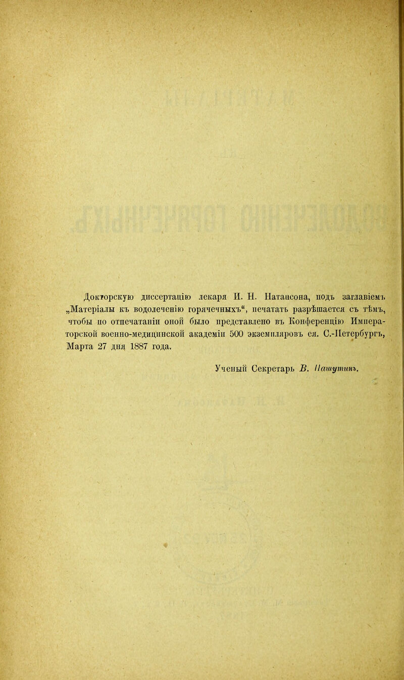Докторскую диссертацію лекаря И. Ы. Натаисона, подъ заглавіемъ „Матеріалы къ водолеченію горячечныхъ, печатать разрѣшается съ тѣмъ, чтобы яо отпечатаніи онон было представлено въ Конференцію Импера- торской военно-медицинской академін 500 экземпляровъ ея. С.-Петербургъ, Марта 27 дня 1887 года. Ученый Секретарь В. Нашутит,