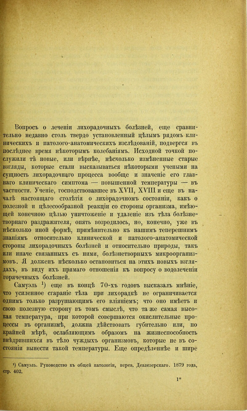 Вопросъ о леченіи лихорадочныхъ болѣзней, еще сравни- тельно недавно столь твердо установленный цѣлымъ рядомъ кли- ническихъ и патолого-анатомическихъ изслѣдованій, подвергся въ послѣднее время нѣкоторымъ колебаніямъ. Исходной точкой по- служили тѣ новые, или вѣрнѣе, несколько измѣненные старые взгляды, которые стали высказываться нѣкоторыми учеными на сущность лихорадочного процесса вообще и значеніе его глав- наго клиническаго симптома — повышенной температуры — въ частности. Ученіе, господствовавшее въ XVII, XVIII и еще въ на- чалѣ настоя щаго столѣтія о лихорадочномъ состояніи, какъ о полезной и целесообразной реакціи со стороны организма, имѣю- ;щей конечною цѣлью уничтоженіе и удаленіе изъ тѣла болѣзне- творнаго раздражителя, опять возродилось, но, конечно, уже въ нѣсколько иной формѣ, примѣнительно къ нашимъ теперешнимъ знаніямъ относительно клинической и патолого-анатомической стороны лихорадочныхъ болѣзней и относительно природы, такъ 'или иначе связанныхъ съ ними, болѣзнетворныхъ микроорганиз- мовъ. Я долженъ нѣсколько остановиться на этихъ новыхъ взгля- дахъ, въ виду ихъ прямаго отношенія къ вопросу о водолеченіи горячечныхъ болѣзней. Самуэль х) еще въ концѣ 70-хъ годовъ высказалъ мнѣніе, ічто усиленное сгараніе тѣла при лихорадкѣ не ограничивается однимъ только разрушающимъ его вліяніемъ; что оно имѣетъ и свою полезную сторону въ томъ смыслѣ, что та же самая высо- кая температура, при которой совершаются окислительные про - цессы въ организмѣ, должна дѣйствовать губительно или, по крайней мѣрѣ, ослабляющимъ образомъ на жизнеспособность внѣдрившихся въ тѣло чуждыхъ организмовъ, которые не въ со- стояніи вынести такой температуры. Еще опредѣленнѣе и шире ') Самуэль. Руководство къ общей патологіи, перев. Девлезерскаго. 1879 года, стр. 402.