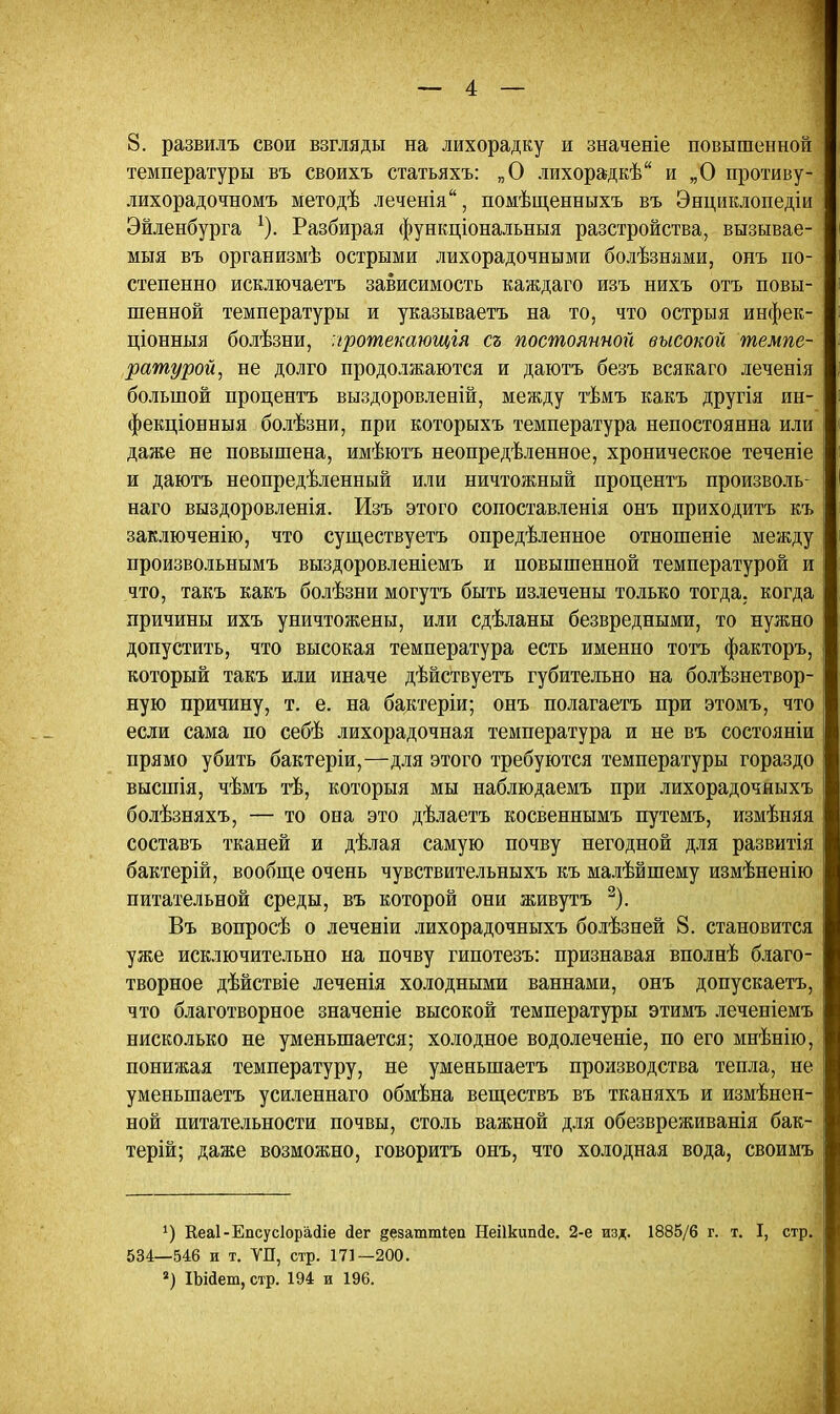 8. развилъ свои взгляды на лихорадку и значеніе повышенной температуры въ своихъ статьяхъ: „О лихорадкѣ и „О противу- лихорадочномъ методѣ леченіа, помѣщенныхъ въ Энциклопедіи Эйленбурга 1). Разбирая функціональныя разстройства, вызывае- мыя въ организмѣ острыми лихорадочными болѣзнями, онъ по- степенно исключаетъ зависимость каждаго изъ нихъ отъ повы- шенной температуры и указываетъ на то, что острыя инфек- ціонныя болѣзни, лротекающгя съ постоянной высокой темпе- ратурой, не долго продолжаются и даютъ безъ всякаго леченія большой процентъ выздоровленій, между тѣмъ какъ другія ин- фекціонныя болѣзни, при которыхъ температура непостоянна или даже не повышена, имѣютъ неопределенное, хроническое теченіе и даютъ неопредѣленный или ничтожный процентъ произволь- наго выздоровленія. Изъ этого сопоставленія онъ приходить къ заключения, что существуетъ опредѣленное отношеніе между произвольнымъ выздоровленіемъ и повышенной температурой и что, такъ какъ болѣзни могутъ быть излечены только тогда, когда причины ихъ уничтожены, или сдѣланы безвредными, то нужно допустить, что высокая температура есть именно тотъ факторъ, который такъ или иначе дѣйствуетъ губительно на болѣзнетвор- ную причину, т. е. на бактеріи; онъ полагаетъ при этомъ, что если сама по себѣ лихорадочная температура и не въ состояніи прямо убить бактеріи,—для этого требуются температуры гораздо высшія, чѣмъ тѣ, которыя мы наблюдаемъ при лихорадочныхъ болѣзняхъ, — то она это дѣлаетъ косвеннымъ путемъ, измѣняя составъ тканей и дѣлая самую почву негодной для развитія бактерій, вообще очень чувствительныхъ къ малѣйшему измѣненію питательной среды, въ которой они живутъ 2). Въ вопросѣ о леченіи лихорадочныхъ болѣзней 8. становится уже исключительно на почву гипотезъ: признавая вполнѣ благо- творное дѣйствіе леченія холодными ваннами, онъ допускаетъ, что благотворное значеніе высокой температуры этимъ леченіемъ нисколько не уменьшается; холодное водолеченіе, по его мнѣнію, понижая температуру, не уменыпаетъ производства тепла, не уменыпаетъ усиленнаго обмѣна веществъ въ тканяхъ и измѣнен- ной питательности почвы, столь важной для обезвреживанія бак- терій; даже возможно, говорить онъ, что холодная вода, своимъ г) КеаІ-ЕпсусІорасИе йег ^езаттіеп Неіікітйе. 2-е изд. 1885/6 г. т. I, стр. 534—546 и т. УП, стр. 171—200. *) ІЫйет, стр. 194 и 196.