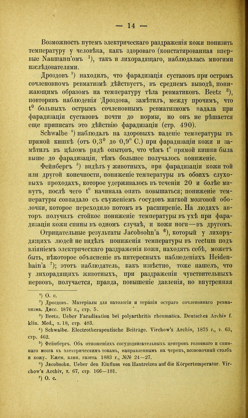 Возможность путемъ электрическаго раздраженія кожи понизить температуру у человѣка, какъ здороваго (констатированная впер- вые Ыаитапп'омъ *), такъ и лихорадящаго, наблюдалась многими изслѣдователями. Дроздовъ 2) находилъ, что фарадизація суставовъ при остромъ сочленовномъ ревматизмѣ дѣйствуетъ, въ среднемъ выводѣ, пони- жающимъ образомъ на температуру тѣла ревматиковъ. Вееіг 3), повторивъ наблюденія 'Дроздова, замѣтилъ, между прочимъ, что 1° болъныхъ острымъ сочленовнымъ ревматизмомъ падала при фарадизаціи суставовъ почти до нормы, но онъ не рѣшается еще приписать это дѣйствію фарадизаціи (стр. 490). 8с1ша1Ъе 4) наблюдалъ на здоровыхъ паденіе температуры въ прямой кишкѣ (отъ 0,3° до 0,9° С.) при фарадизаціи кожи и за- мѣтилъ въ цѣломъ рядѣ опытовъ, что чѣмъ ѣ° прямой кишки была выше до фарадизаціи, тѣмъ большее получалось пониженіе. Фейнбергъ 5) видѣлъ у животныхъ, при фарадизаціи кожи той или другой конечности, пониженіе температуры въ обоихъ слухо- выхъ проходахъ, которое удерживалось въ теченіи 20 и болѣе ми- нутъ, послѣ чего 1° начинала опять повышаться; пониженіе тем- пературы совпадало съ съуженіемъ сосудовъ мягкой мозговой обо- лочки, которое переходило потомъ въ расширеніе. На людяхъ ав- торъ иолучилъ стойкое пониженіе температуры въ ухѣ при фара- дизаціи кожи спины въ одномъ случаѣ, и кожи ноги—въ другомъ. Отрицательные результаты ^соЪзопп'а 6), который у лихора- дящихъ людей не видѣлъ пониженія температуры въ гесиіт подъ вліяніемъ электрическаго раздраженія кожи, находятъ себѣ, можетъ быть, нѣкоторое объясненіе въ интересныхъ наблюденіяхъ Неісіеп- Ьаіп'а 7); этотъ наблюдатель, какъ извѣстно, тоже нашелъ, что у лихорадящихъ ашвотныхъ, при раздражены чувствительныхъ нервовъ, получается, правда, повышеніе давленія, но внутренняя ») О. с. 2) Дроздовъ. Матеріалы для патологіи и терапіи остраго сочленовнаго ревма- тизма. Дисс. 1676 г., стр. 5. 3) Вееіг. ЦеЪег Еагайізаілоп Ьеі роІуагѣЬгіііз гЪеитаІіса. БеиізсЬез АгсЬіѵ і. кііп. Мей., т. 18, стр. 483. 4) ЗсЬѵаІЬе. ЕІесігоіЬегареиІізсЪе Веііга^е. Ѵігспо\у'з АгсЬіѵ, 1875 г., т. 63, стр. 462. 5) Фейнбергъ. Объ отношеніяхъ сосудодвигателышхъ центровъ головнаго и спин- наго мозга къ электрическимъ токамъ, направленнымъ на черепъ, позвоночный столбъ и кожу. Ежен. клин, газета 1883 г., Ж№ 24—27. 6) ЛасоЬзоЬп. ІІеЬег йеп Еіпйизз ѵоп Наиігеігеп аиі сііе КбгрегІетрегаШг. Ѵіг- сЬо\ѵ'в АгсЬіѵ, т. 67, стр. 166—181. ') О. с.