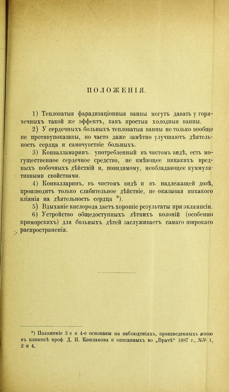 П О Л О Ж Е Н I Я. 1) Тепловатыя фарадизаціонныя ванны могутъ давать у горя- чечныхъ такой же эффектъ, какъ простыя холодныя ванны. 2) У сердечныхъ больныхъ тепловатыя ванны не только вообще не противупоказаны, но часто даже замѣтно улучшаютъ дѣятель- ность сердца и самочувствіе больныхъ. 3) Конвалламаринъ. употребленный въ чистомъ видѣ, есть мо- гущественное сердечное средство, не имѣющее никакихъ вред- ныхъ побочныхъ дѣйствій и, повидимому, необладающее куммуля- тивными свойствами. 4) Конвалларинъ, въ чистомъ видѣ и въ надлежащей дозѣ, производить только слабительное дѣйствіе, не оказывая никакого вліянія на дѣятельность сердца *). 5) Вдыханіе кислорода даетъ хорошіе результаты при эклямпсіи. 6) Устройство общедоступныхъ лѣтнихъ колоній (особенно приморскихъ) для больныхъ дѣтей заслуживаете самаго широкаго распространенія. *) Поюженіе 3 е и 4-е основаны на наблюденіяхъ, пропзведенвыхъ мною въ клинпкѣ проф. Д. И. Кошіакова и опнсанвыхъ во „Врачѣ 1887 г., №№ І,