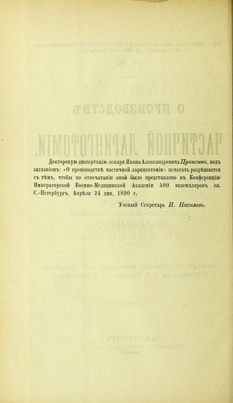 Докторскую диссертацію лекаря Ивана Александровича Праксша, подъ заглавіемъ: «О производствѣ частичной ларинготоміи» печатать разрѣшается съ тѣмъ, чтобы по отпечатаны оной было представлено въ Конференцію Императорской Военно-Медицинской Академіи 500 экземпляровъ ея. С.-Петербургъ, Апрѣля 24 дня, 1890 г. Ученый Секретарь И. Насиловъ.