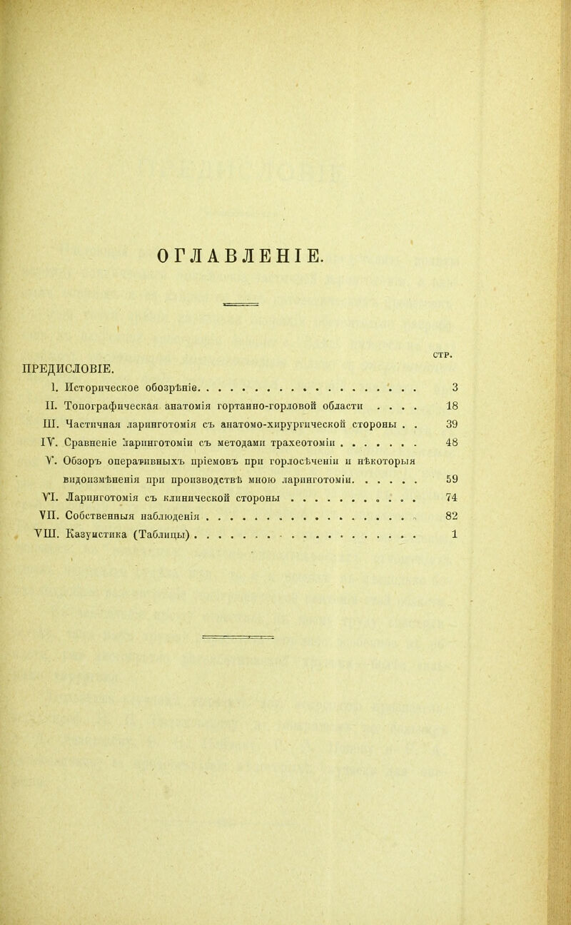 ОГЛАВЛЕНІЕ. СТР. ПРЕДИСЛОВІЕ. 1. Историческое обозрѣніе 3 II. Топографическая анатомія гортанно-горловой области .... 18 Ш. Частичная ларинготомія съ анатомо-хирургической стороны . . 39 ІУ. Сравненіе ларинготоміи съ методами трахеотоміи 48 V. Обзоръ оперативныхъ пріемовъ при горлосѣченін и нѣкоторыя видоизмѣненія при производствѣ мною ларинготоміи 59 VI. Ларинготомія съ клинической стороны . . . 74 ѴП. Собственныя наблюденія 82 ѴШ. Казуистика (Таблицы) 1