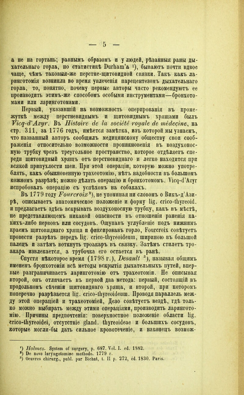 а не на гортань; равнымъ образомъ и у людей, рѣзанныя раны ды- хательнаго горла, по статистикѣ БагЬат’а >), бываютъ почти вдвое чаще, чѣмъ таковыя-же перстне-щитовидной связки. Такъ какъ ла- ринготомія возникла во время увлеченія парецентезомъ дыхательнаго горла, то, понятно, почему первые авторы часто рекомендуютъ ее производить этимъ-же способомъ особыми инструментами—бронхото- мами или ларинготомами. Первый, указавшій на возможность оперированія въ проме- жуткѣ между перстневиднымъ и щитовиднымъ хрящами былъ Ѵіс^-Л'Агуг. Въ Пізіоіге (Іе Іа зосіёіё гоуаіе йе, тёсіесіпе, на стр. 311, за 1776 годъ, имѣется замѣтка, изъ которой мы узнаемъ, что названный авторъ сообщилъ медицинскому обществу свои сооб- раженія относительно возможности проникновенія въ воздухонос- ную трубку чрезъ треугольное пространство, которое отдѣляетъ спе- реди щитовидный хрящъ отъ перстневиднаго и легко находится при всякой припухлости шеи. При этой операціи, которую можно употре- блять, какъ обыкновенную трахеотомію, нѣтъ надобности въ большомъ кожномъ разрѣзѣ; можно дѣлать операцію и бронхотомомъ. Ѵпнр-сГАгуг испробовалъ операцію съ успѣхомъ на собакахъ. Въ 1779 году І'оигсгоіх* 2), не упоминая ни словомъ о Викъ-д'Ази- рѣ, описываетъ анатомическое положеніе и форму 1і§. сгісо-ЙіугеоісІ. и предлагаетъ здѣсь вскрывать воздухоносную трубку, какъ въ мѣстѣ, не представляющемъ никакой опасности въ отношеніи раненія ка- кихъ-либо нервовъ или сосудовъ. Ощупавъ углубленіе подъ нижнимъ краемъ щитовиднаго хряща и фиксировавъ горло, Роигсгоіх совѣтуетъ провести разрѣзъ передъ 1і§. сгісо-НіугеоШеиш, шириною въ большой палецъ и затѣмъ воткнуть троакаръ въ связку. Затѣмъ стилетъ тро- акара извлекается, а трубочка его остается въ ранѣ. Спустя нѣкоторое время (1798 г.), Везаиіі 3), называя общимъ именемъ бронхотоміи всѣ методы вскрытія дыхательныхъ путей, впер- вые разграничиваетъ ларинготомію отъ трахеотоміи. Не описывая второй, онъ отличаетъ въ первой два метода: первый, состоящій въ продольномъ сѣченіи щитовиднаго хряща, и второй, при которомъ поперечно разрѣзается 1і§. сгісо-ШугеоісІеиш. Проводя параллель меж- ду этой операціей и трахеотоміей, Дезо совѣтуетъ вездѣ, гдѣ толь- ко можно выбирать между этими операціями, производить ларингото- мію. Причины предпочтенія: поверхностное положеніе области 1і§. сгісо-іЬугеоібеі, отсутствіе §1ап<1. ІЬугеоіПеае и большихъ сосудовъ, которые могли-бы дать сильное кровотеченіе, и наконецъ возмож- 9 Ноітез. 8узіеш оГ зиг&егу, р. 687. Ѵоі. I. ей. 1882. *) Бе поѵо Іагуп^оіотіае гаеПюйо. 1779 г. 3) Оеиѵгез сЬігиг^., риЫ. раг ВісЬаІ, I. И р. 272, ей. 1830. Рагіз.