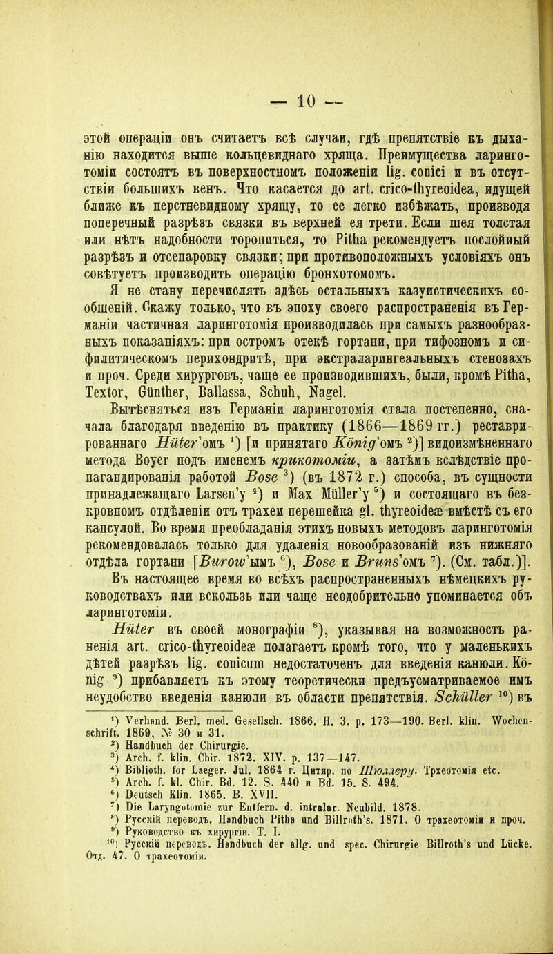 этой операціи онъ считаетъ всѣ случаи, гдѣ препятствіе къ дыха- нію находится выше кольцевиднаго хряща. Преимущества ларинго- томіи состоятъ въ поверхностномъ положеніи 1і§. сопісі и въ отсут- ствіи большихъ венъ. Что касается до агі. сгісо-іЬугеоібеа, идущей ближе къ перстневидному хрящу, то ее легко избѣжать, производя поперечный разрѣзъ связки въ верхней ея трети. Если шея толстая или нѣтъ надобности торопиться, то РііЬа рекомендуетъ послойный разрѣзъ и отсепаровку связки; при противоположныхъ условіяхъ онъ совѣтуетъ производить операцію бронхотомомъ. Я не стану перечислять здѣсь остальныхъ казуистическихъ со- общеній. Окажу только, что въ эпоху своего распространенія въ Гер- маніи частичная ларинготомія производилась при самыхъ разнообраз- ныхъ показаніяхъ: при остромъ отекѣ гортани, при тифозномъ и си- филитическомъ перихондритѣ, при экстраларингеальныхъ стенозахъ и проч. Среди хирурговъ, чаще ее производившихъ, были, кромѣ РііЬа, Техіог, ѲііпіЬег, Ваііазза, 8сЬпЬ, Яа§е1. Вытѣсняться изъ Германіи ларинготомія стала постепенно, сна- чала благодаря введенію въ практику (1866—1869 гг.) реставри- рованнаго НиіеВтъ *) [и принятаго Копідомъ * 2)] видоизмѣненнаго метода Воуег подъ именемъ крикотоміи, а затѣмъ вслѣдствіе про- пагандированія работой Возе 3) (въ 1872 г.) способа, въ сущности принадлежащаго Ьагзеп’у 4) и Мах Мііііег’у 5 *) и состоящаго въ без- кровномъ отдѣленіи отъ трахеи перешейка §1. іЬугеоЫеае вмѣстѣ съ его капсулой. Во время преобладанія этихъ новыхъ методовъ ларинготомія рекомендовалась только для удаленія новообразованій изъ нижняго отдѣла гортани [Вигом ымъ е), Возе и Вгипз'омъ ’7). (См. табл.)]. Въ настоящее время во всѣхъ распространенныхъ нѣмецкихъ ру- ководствахъ или вскользь или чаще неодобрительно упоминается объ ларинготоміи. Нйіег въ своей монографіи 8), указывая на возможность ра- ненія агі. сгісо-іЬугеонІеае полагаетъ кромѣ того, что у маленькихъ дѣтей разрѣзъ 1і§. сопісиш недостаточенъ для введенія канюли. Кб- пі§ 9 0) прибавляетъ къ этому теоретически предъусматриваемое имъ неудобство введенія канюли въ области препятствія. ВсЫНег ’°) въ ') ѴегЬяпб. Вегі. теб. беяеІІясЬ. 1866. Н. 3. р. 173—190. Вегі. кііп. ѴѴосЬеп- ясЬгіП. 1869, № 30 и 31. 2) НапбЬисЬ бег СЬігиг&іе. 3) АгсЬ. і. кііп. СЬіг. 1872. XIV. р. 137—147. 4) ВіЫіоіЬ. Гог Ьае&ег. биі. 1864 г. Цитвр. по Шюллеру. Трхеотомія еіс. 5) АгсЬ. (. кі. СЬіг. Вб. 12. 8. 440 и Вб. 15. 8. 494. «) БеиІясЬ Кііп. 1865. В. XVII. 7) Біе Ьагуп&оіоіпіе гиг ЕпІГегп. б. іпігаіаг. НеиЬіІб. 1878. *) Русскій переводъ. НапбЬисЬ РНЬа ипб ВШгпіЬ’я. 1871. О трахеотоміи и проч. ■') Руководство къ хирургіи. Т. I. і0) Русскій переводъ. НапбЬисЬ бег а%. ипб ярее. СЬігиг&іе ВіІІгоІЬ’я ипб Ьііске. Отд. 47. О трахеотоміи.