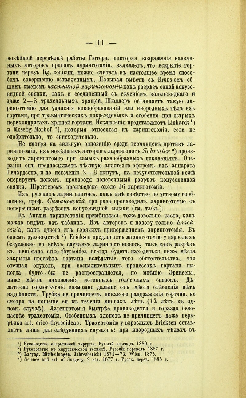 новѣйшей передѣлкѣ работы Гютера, повторяя возраженія назван- ныхъ авторовъ противъ ларинготоміи, заявляетъ, что вскрытіе гор- тани черезъ 1і§. сопісиш можно считать въ настоящее время спосо- бомъ совершенно оставленнымъ. Называя вмѣстѣ съ Вгипз’омъ об- щимъ именемъ частичной ларинготоміи какъ разрѣзъ одной конусо- видной связки, такъ и соединенный съ сѣченіемъ кольцевиднаго и даже 2—3 трахеальныхъ хрящей, Шюллеръ оставляетъ такую ла- ринготомію для удаленія новообразованій или инородныхъ тѣлъ изъ гортани, при травматическихъ поврежденіяхъ и особенно при острыхъ перихондритахъ хрящей гортани. Исключенія представляютъ Ілпііагсіі *) и Мозеііё-МогЬоГ * * 3), которыя относятся къ ларинготоміи, если не одобрительно, то снисходительно. Не смотря на сильную оппозицію среди германцевъ противъ ла- ринготоміи, изъ новѣйшихъ авторовъ ларингологъ Зскгбііег 3) произ- водитъ ларинготомію при самыхъ разнообразныхъ показаніяхъ. Опе- раціи онъ предпосылаетъ мѣстную анэстезію эфиромъ изъ аппарата Ричардсона, и по истеченіи 2—3 минутъ, на нечувствительной кожѣ оперируетъ ножемъ, производя поперечныый разрѣзъ конусовидной связки. Шреттеромъ произведено около 16 ларинготомій. Изъ русскихъ ларингологовъ, какъ мнѣ извѣстно по устному сооб- щенію, проф. Симановскій три раза производилъ ларинготомію съ поперечнымъ разрѣзомъ конусовидной связки (см. табл.). Въ Англіи ларинготомія примѣнялась тоже довольно часто, какъ можно видѣть изъ таблицъ. Изъ авторовъ я назову только Егіск- 8еп а, какъ одного изъ горячихъ приверженцевъ ларинготоміи. Въ своемъ руководствѣ 4) Егіскзеп предлагаетъ ларинготомію у взрослыхъ безусловно во всѣхъ случаяхъ ларингостенозовъ, такъ какъ разрѣзъ въ тешЪгапа сгісоіЬугеоШеа всегда будетъ находиться ниже мѣста закрытія просвѣта гортани вслѣдствіе того обстоятельства, что отечная опухоль, при воспалительныхъ процессахъ гортани ни- когда будто - бы не распространяется, по мнѣнію Эриксена, ниже мѣста нахожденія истинныхъ голосовыхъ связокъ. Дѣ- лать-же горлосѣченіе возможно дальше отъ мѣста стѣсненія нѣтъ надобности. Трубка не причиняетъ никакого раздраженія гортани, не смотря на ношеніе ея въ теченіи многихъ лѣтъ (12 лѣтъ въ од- номъ случаѣ). Ларинготомія быстрѣе производится и гораздо безо- паснѣе трахеотоміи. Особенныхъ хлопотъ не причиняетъ даже пере- рѣзка агі. сгісо-Шугеоійеае. Трахеотомію у взрослыхъ Егіскзеп остав- ляетъ лишь для слѣдующихъ случаевъ: при инородныхъ тѣлахъ въ *) Руководство оперативной хирургіи. Русскій переводъ 1880 г. 3) Руководство къ хирургической техникѣ. Русскій переводъ 1887 г. 3) Ьагуп^. МіМЬеіІип&еп. ІаЬгекЬегісЬі 1871 — 73. ІѴіеп. 1875. *) бсіепсе апй агі. о! 8иг^егу. 2 изд. 1877 г. Русск. перев. 1885 г.