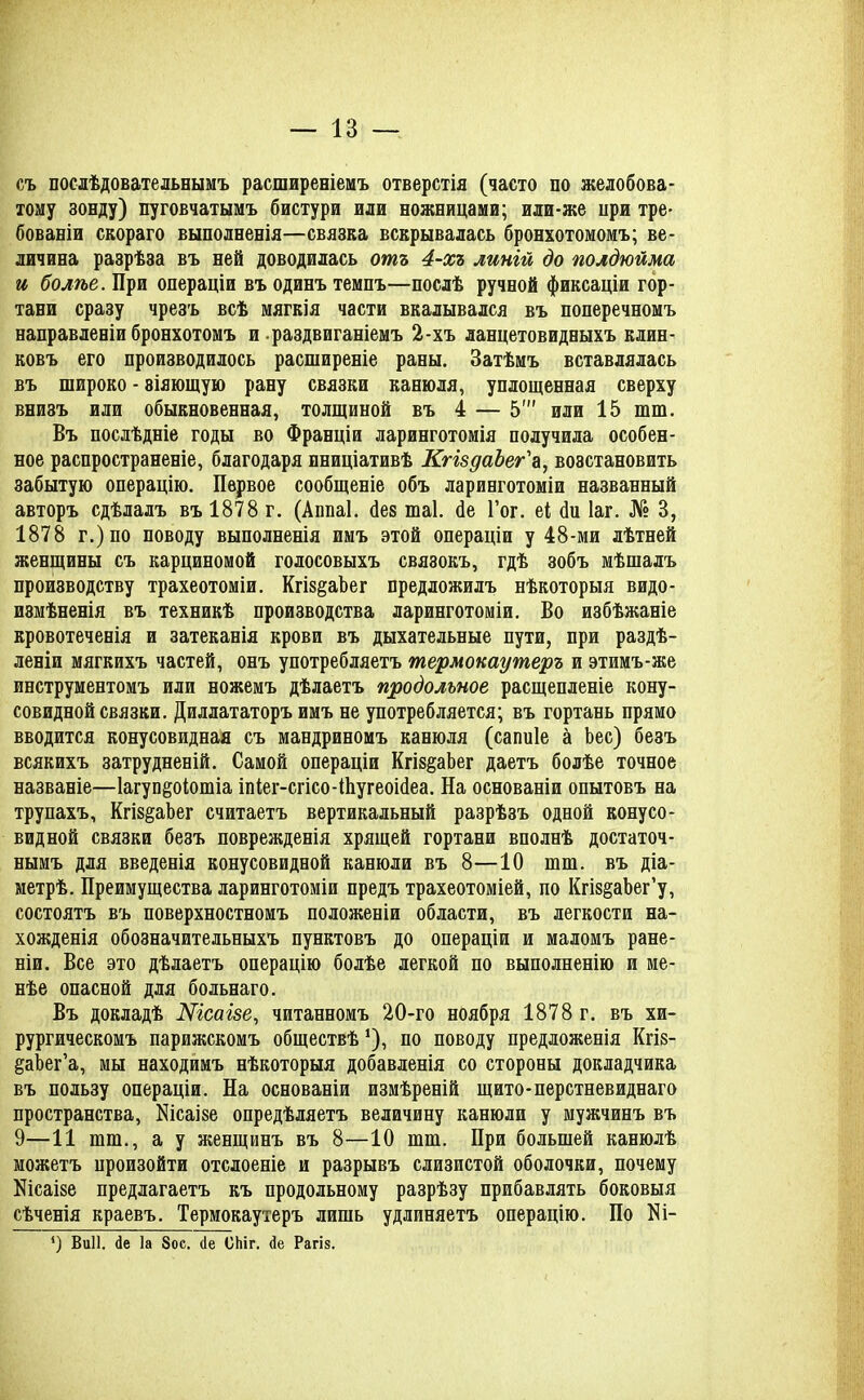 съ послѣдовательнымъ расширеніемъ отверстія (часто по желобова- тому зонду) пуговчатымъ бистури или ножницами; или-же при тре- бованіи скораго выполненія—связка вскрывалась бронхотомомъ; ве- личина разрѣза въ ней доводилась отъ 4-хъ линій до полдюйма и болѣе. При операціи въ одинъ темпъ—послѣ ручной фиксаціи гор- тани сразу чрезъ всѣ мягкія части вкалывался въ поперечномъ направленіи бронхотомъ и раздвиганіемъ 2-хъ ланцетовидныхъ клин- ковъ его производилось расширеніе раны. Затѣмъ вставлялась въ широко - віяющую рану связки канюля, уплощенная сверху внизъ или обыкновенная, толщиной въ 4 — 5' или 15 шш. Въ послѣдніе годы во Франціи ларинготомія получила особен- ное распространеніе, благодаря иниціативѣ КгіздаЪег'а, возстановить забытую операцію. Первое сообщеніе объ ларинготоміи названный авторъ сдѣлалъ въ 1878 г. (Аппаі. без шаі. бе Гог. еі би Іаг. № 3, 1878 г.)по поводу выполненія имъ этой операціи у 48-ми лѣтней женщины съ карциномой голосовыхъ связокъ, гдѣ зобъ мѣшалъ производству трахеотоміи. КгіздаЪег предложилъ нѣкоторыя видо- измѣненія въ техникѣ производства ларинготоміи. Во избѣжаніе кровотеченія и затеканія крови въ дыхательные пути, при раздѣ- леніи мягкихъ частей, онъ употребляетъ термокаутеръ и этимъ-же инструментомъ или ножемъ дѣлаетъ продольное расщепленіе кону- совидной связки. Диллататоръ имъ не употребляется; въ гортань прямо вводится конусовидная съ мандриномъ канюля (сапиіе а Ьес) безъ всякихъ затрудненій. Самой операціи Кгіз^аЬег даетъ болѣе точное названіе—Іагуп^оіошіа іпіег-сгісо-Ніугеоібеа. На основаніи опытовъ на трупахъ, КгіздаЪег считаетъ вертикальный разрѣзъ одной конусо- видной связки безъ поврежденія хрящей гортани вполнѣ достаточ- нымъ для введенія конусовидной канюли въ 8—10 шш. въ діа- метрѣ. Преимущества ларинготоміи предъ трахеотоміей, по Кгіз§аЬег’у, состоятъ въ поверхностномъ положеніи области, въ легкости на- хожденія обозначительныхъ пунктовъ до операціи и маломъ ране- ніи. Все это дѣлаетъ операцію болѣе легкой по выполненію и ме- нѣе опасной для больнаго. Въ докладѣ Шсаізе, читанномъ 20-го ноября 1878 г. въ хи- рургическомъ парижскомъ обществѣ *), по поводу предложенія Кгіз- ^аЬег’а, мы находимъ нѣкоторыя добавленія со стороны докладчика въ пользу операціи. На основаніи измѣреній щито-перстневиднаго пространства, Нісаізе опредѣляетъ величину канюли у мужчинъ въ 9—11 шт., а у женщинъ въ 8—10 тт. При большей канюлѣ можетъ произойти отслоеніе и разрывъ слизистой оболочки, почему Шсаізе предлагаетъ къ продольному разрѣзу прибавлять боковыя сѣченія краевъ. Термокаутеръ лишь удлиняетъ операцію. По Ш- ‘) Виіі. <1е Іа 8ос. сіе ОЫг. <1е Рагіз.