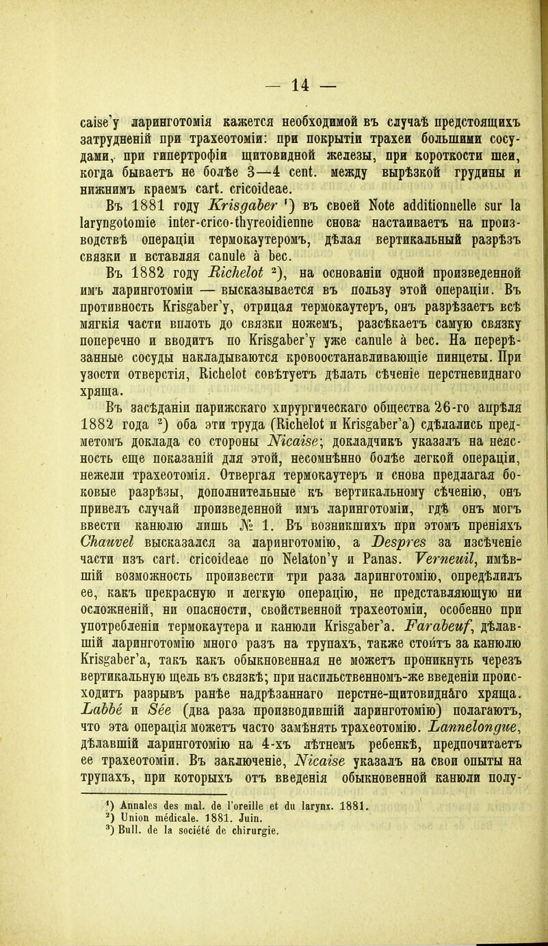 саізе’у ларинготомія кажется необходимой въ случаѣ предстоящихъ затрудненій при трахеотоміи: при покрытіи трахеи большими сосу- дами, при гипертрофіи щитовидной железы, при короткости шеи, когда бываетъ не болѣе 3—4 сепі между вырѣзкой грудины и нижнимъ краемъ сагі. сгісоісіеае. Въ 1881 году КгіздаЪег ') въ своей Иоіе асЫШопиеІІе виг Іа 1агуп§оіотіе іпІег-сгісо-ШугеонІіеппе снова- настаиваетъ на произ- водствѣ операціи термокаутеромъ, дѣлая вертикальный разрѣзъ связки и вставляя сапиіе а Ъес. Въ 1882 году ВісШоі * 2 3), на основаніи одной произведенной имъ ларинготоміи — высказывается въ пользу этой операціи. Въ противность КгІ8§аЬег’у, отрицая термокаутеръ, онъ разрѣзаетъ всѣ мягкія части вплоть до связки ножемъ, разсѣкаетъ самую связку поперечно и вводитъ по Кгів^аЬег’у уже сапиіе а Ьес. На перерѣ- занные сосуды накладываются кровоостанавливающіе пинцеты. При узости отверстія, КісЬеІоІ совѣтуетъ дѣлать сѣченіе перстневиднаго хряща. Въ засѣданіи парижскаго хирургическаго общества 26-го апрѣля 1882 года 2) оба эти труда (КісЬеІоі; и Кгіз^аЬег’а) сдѣлались пред- метомъ доклада со стороны Шсаізе\ докладчикъ указалъ на неяс- ность еще показаній для этой, несомнѣнно болѣе легкой операціи, нежели трахеотомія. Отвергая термокаутеръ и снова предлагая бо- ковые разрѣзы, дополнительные къ вертикальному сѣченію, онъ привелъ случай произведенной имъ ларинготоміи, гдѣ онъ могъ ввести канюлю лишь № 1. Въ возникшихъ При этомъ преніяхъ Скаиѵеі высказался за ларинготомію, а Везргез за изсѣченіе части изъ сагі. сгісоісіеае по Неіаіоп’у и Рапаз. Ѵегпеиіі, имѣв- шій возможность произвести три раза ларинготомію, опредѣлилъ ее, какъ прекрасную и легкую операцію, не представляющую ни осложненій, ни опасности, свойственной трахеотоміи, особенно при употребленіи термокаутера и канюли Кгіз§аЬег’а. ВатаЪеи^ дѣлав- шій ларинготомію много разъ на трупахъ, также стоитъ за канюлю КгізёаЬег’а, такъ какъ обыкновенная не можетъ проникнуть черезъ вертикальную щель въ связкѣ; при насильственномъ-же введеніи проис- ходитъ разрывъ ранѣе надрѣзаннаго перстне-щитовидн&го хряща. ЬаЪЪё и 8ёе (два раза производившій ларинготомію) полагаютъ, что эта операція можетъ часто замѣнять трахеотомію. Ьаппеіопдие, дѣлавшій ларинготомію на 4-хъ лѣтнемъ ребенкѣ, предпочитаетъ ее трахеотоміи. Въ заключеніе, Шсагзе указалъ на свои опыты на трупахъ, при которыхъ отъ введенія обыкновенной канюли полу- ') Аппаіез Дез шаі. Де Гогеіііе еі Ди Іагупх. 1881. 2) Ппіоп тёДісаІе. 1881. Диіп. 3) Виіі. Де Іа зосіёіё Де сЬігиг^іе.