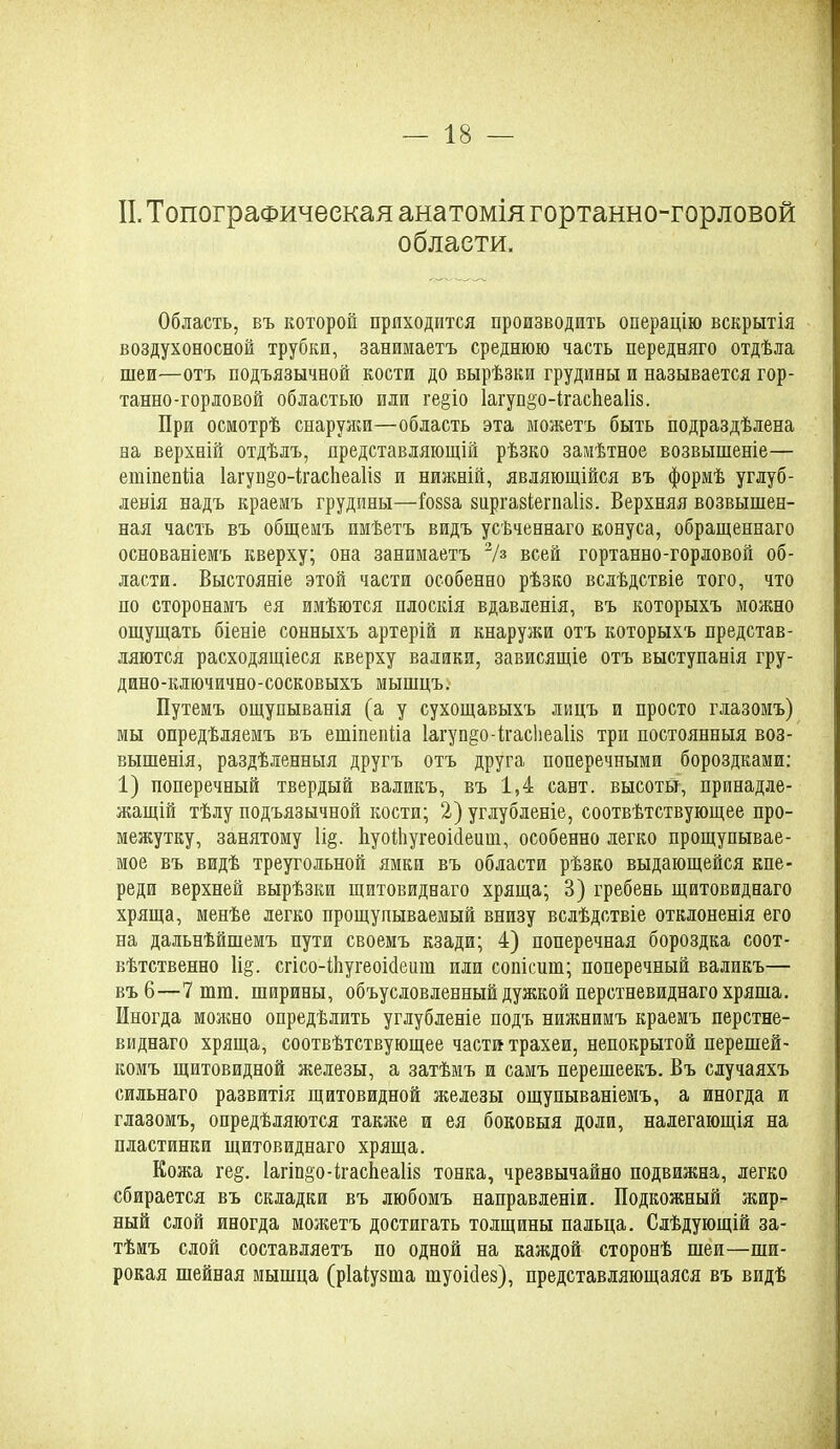 II. Топографическая анатомія гортанно-горловой области. Область, въ которой приходится производить операцію вскрытія воздухоносной трубки, занимаетъ среднюю часть передняго отдѣла шеи—отъ подъязычной кости до вырѣзки грудины и называется гор- танно-горловой областью или ге§іо 1агуп§;о-ігасЬеа1І8. При осмотрѣ снаружи—область эта можетъ быть подраздѣлена на верхній отдѣлъ, представляющій рѣзко замѣтное возвышеніе— еиііпепііа Іагупдо-ігасйеаііз и нижній, являющійся въ формѣ углуб- ленія надъ краемъ грудины—іозза зиршіегпаііз. Верхняя возвышен- ная часть въ общемъ имѣетъ видъ усѣченнаго конуса, обращеннаго основаніемъ кверху; она занимаетъ 2/з всей гортанно-горловой об- ласти. Выстояніе этой части особенно рѣзко вслѣдствіе того, что по сторонамъ ея имѣются плоскія вдавленія, въ которыхъ можно ощущать біеніе сонныхъ артерій и кнаружи отъ которыхъ представ- ляются расходящіеся кверху валики, зависящіе отъ выступанія гру- дино-ключично-сосковыхъ мышцъ. Путемъ ощупыванія (а у сухощавыхъ лицъ и просто глазомъ) мы опредѣляемъ въ етіпепііа Іагуп^о-ігасЬеаІіз три постоянныя воз- вышенія, раздѣленныя другъ отъ друга поперечными бороздками: 1) поперечный твердый валикъ, въ 1,4 сайт, высоты, принадле- жащій тѣлу подъязычной кости; 2) углубленіе, соотвѣтствующее про- межутку, занятому 1і§. ЬуоШугеоійеиш, особенно легко прощупывае- мое въ видѣ треугольной ямки въ области рѣзко выдающейся кпе- реди верхней вырѣзки щитовиднаго хряща; В) гребень щитовиднаго хряща, менѣе легко прощупываемый внизу вслѣдствіе отклоненія его на дальнѣйшемъ пути своемъ кзади; 4) поперечная бороздка соот- вѣтственно 1і§. сгісо-Шугеоійеііш или сопісиш; поперечный валикъ— въ 6—7 шш. ширины, объусловленный дужкой перстневиднаго хряша. Иногда можно опредѣлить углубленіе подъ нижнимъ краемъ перстне- виднаго хряща, соотвѣтствующее части трахеи, непокрытой перешей- комъ щитовидной железы, а затѣмъ и самъ перешеекъ. Въ случаяхъ сильнаго развитія щитовидной железы ощупываніемъ, а иногда и глазомъ, опредѣляются также и ея боковыя доли, налегающія на пластинки щитовиднаго хряща. Кожа ге§. Іагіпдо-ігасііеаііз тонка, чрезвычайно подвижна, легко сбирается въ складки въ любомъ направленіи. Подкожный жир- ный слой иногда можетъ достигать толщины пальца. Слѣдующій за- тѣмъ слой составляетъ по одной на каждой сторонѣ шеи—ши- рокая шейная мышца (ріаіузша шуоісіез), представляющаяся въ видѣ