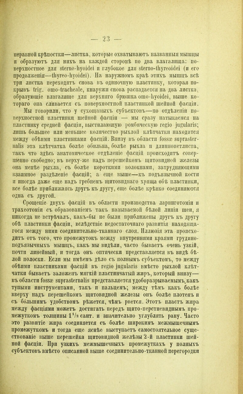 неравной крѣпостей—листка, которые охватываютъ названныя мышцы и образуютъ для нихъ на каждой сторонѣ по два влагалища: по- верхностное для віегпо-ііуоісіеі и глубокое для віегио-Шугеоійеі (и его продолженія—ійугео-йуоМеі). На наружномъ краѣ этихъ мышцъ всѣ три листка переходятъ снова въ одиночную пластинку, которая по- крывъ ігі§'. ото-ігасЬеаІе, кнаружи снова распадается на два листка, образующіе влагалище для верхняго брюшка ото-ііуоійеі, выше ко- тораго она сливается съ поверхностной пластинкой шейной фасціи. Мы говорили, что у сухощавыхъ субъектовъ—по отдѣленіи по- верхностной пластинки шейной фасціи — мы сразу натыкаемся на пластинку средней фасціи, выстилающую ромбическую ге§іо ]іі§и1агІ8; лишь большее или мевынее количество рыхлой клѣтчатки находится между обѣими пластинками фасцій. Внизу въ области іоввае виргавіег- паіів эта клѣтчатка болѣе обильна, болѣе рыхла и длиннопетлиста, такъ что здѣсь анатомическое отдѣленіе фасцій происходитъ совер- шенно свободно; въ верху-же надъ перешейкомъ щитовидной железы она менѣе рыхла, съ болѣе короткими волокнами, затрудняющими взаимное раздѣленіе фасцій; а еще выше—-къ подъязычной кости и иногда даже еще надъ гребнемъ щитовиднаго хряща обѣ пластинки, все болѣе приближаясь другъ къ другу, еще болѣе крѣпко соединяются одна съ другой. Срощеніе двухъ фасцій въ области производства ларинготоміи и трахеотоміи съ образованіемъ такъ называемой бѣлой линіи шеи, я никогда не встрѣчалъ, какъ-бы не были приближены другъ къ другу обѣ пластинки фасціи, вслѣдствіе недостаточнаго развитія находяща- гося между ними соединительно-тканнаго слоя. Иллюзія эта происхо- дитъ отъ того, что промежутокъ между внутренними краями грудино- подъязычныхъ мышцъ, какъ мы видѣли, часто бываетъ очень узкій, почти линейный, и тогда онъ оптически представляется въ видѣ бѣ- лой полоски. Если мы имѣемъ дѣло съ полнымъ субъектомъ, то между обѣими пластинками фасцій въ ге§іо іи§и1агів вмѣсто рыхлой клѣт- чатки бываетъ заложенъ мягкій пластинчатый жиръ, который внизу— въ области Говвве виргавіегпаіів представляется удоборазрываемымъ^акъ тупыми инструментами, такъ и пальцемъ; между тѣмъ какъ болѣе вверху надъ перешейкомъ щитовидной железы онъ болѣе плотенъ и съ большимъ удобствомъ рѣжется, чѣмъ рвется. Этотъ пластъ жира между фасціями можетъ достигать передъ щито-перстневиднымъ про- межуткомъ толщины ІѴг сант. и значительно углублять рану. Часто это развитіе жира соединяется съ болѣе широкимъ межмышечнымъ промежуткомъ и тогда еще яснѣе выступаетъ самостоятельное суще- ствованіе выше перешейка щитовидной жбйѣзы 2-й пластинки шей- ной фасціи. При узкихъ межмышечныхъ промежуткахъ у полныхъ субъектовъ вмѣсто описанной выше соединительно-тканной перегородки