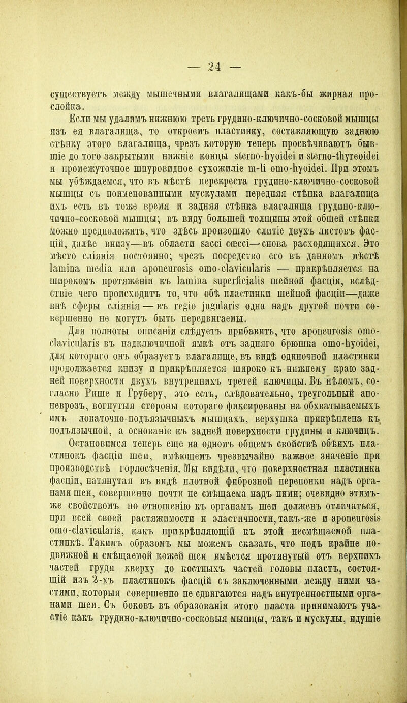 существуетъ между мышечными влагалищами какъ-бы жирная про- слойка. Если мы удалимъ нижнюю треть грудино-ключично-сосковой мышцы изъ ея влагалища, то откроемъ пластинку, составляющую заднюю стѣнку этого влагалища, чрезъ которую теперь просвѣчиваютъ быв- шіе до того закрытыми нижніе концы зіегпо-ііуоісіеі и зІегпо-ІЬугеоійеі и промежуточное шнуровидное сухожиліе т-И ошо-ііуоійеі. При этомъ мы убѣждаемся, что въ мѣстѣ перекреста грудино-ключично-сосковой мышцы съ поименованными мускулами передняя стѣнка влагалища ихъ есть въ тоже время и задняя стѣнка влагалища грудино-клю- чично-сосковой мышцы; въ виду большей толщины этой общей стѣнки можно предположить, что здѣсь произошло слитіе двухъ листовъ фас- цій, далѣе внизу—въ области зассі ссессі—снова расходящихся. Это мѣсто сліянія постоянно; чрезъ посредство его въ данномъ мѣстѣ Іашіпа шейіа или аропеигозіз ошо-с1аѵіси1агІ8 — прикрѣпляется на широкомъ протяженіи къ Іашіпа зирегйсіаііз шейной фасціи, вслѣд- ствіе чего происходитъ то, что обѣ пластинки шейной фасціи—даже внѣ сферы сліянія — въ ге§іо ііщиіагю одна надъ другой почти со- вершенно не могутъ быть передвигаемы. Для полноты описанія слѣдуетъ прибавить, что аропеигозіз ошо- сіаѵісиіагіз въ надключичной ямкѣ отъ задняго брюшка ошо-ііуоійеі, для котораго онъ образуетъ влагалище, въ видѣ одиночной пластинки продолжается книзу и прикрѣпляется широко къ нижнему краю зад- ней поверхности двухъ внутреннихъ третей ключицы. Въ цѣломъ, со- гласно Рише и Груберу, это есть, слѣдовательно, треугольный апо- неврозъ, вогнутыя стороны котораго фиксированы на обхватываемыхъ имъ лопаточно-подъязычныхъ мышцахъ, верхушка прикрѣплена къ подъязычной, а основаніе къ задней поверхности грудины и ключицъ. Остановимся теперь еще на одномъ общемъ свойствѣ обѣихъ пла- стинокъ фасціи шеи, имѣющемъ чрезвычайно важное значеніе при производствѣ горлосѣченія. Мы видѣли, что поверхностная пластинка фасціи, натянутая въ видѣ плотной фиброзной перепонки надъ орга- нами шеи, совершенно почти не смѣщаема надъ ними; очевидно этимъ- же свойствомъ по отношенію къ органамъ шеи долженъ отличаться, при всей своей растяжимости и эластичности, такъ-же и аропеигозіз ошо-сіаѵісиіагіз, какъ прикрѣпляющій къ этой несмѣщаемой пла- стинкѣ. Такимъ образомъ мы можемъ сказать, что подъ крайне по- движной и смѣщаемой кожей шеи имѣется протянутый отъ верхнихъ частей груди кверху до костныхъ частей головы пластъ, состоя- щій изъ 2-хъ пластинокъ фасцій съ заключенными между ними ча- стями, которыя совершенно не сдвигаются надъ внутренностными орга- нами шеи. Съ боковъ въ образованіи этого пласта принимаютъ уча- стіе какъ грудино-ключично-сосковыя мышцы, такъ и мускулы, идущіе