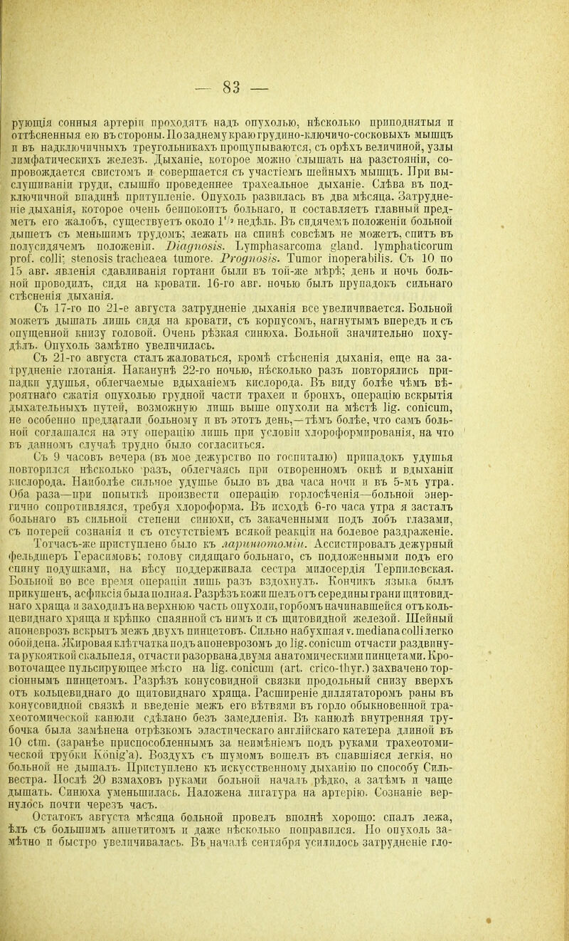 рующія сонныя артеріи проходятъ надъ опухолью, нѣсколько приподнятыя и оттѣсненныя ею въ стороны. По заднему краю грудино-ключичо-сосковыхъ мышцъ п въ надключичныхъ треугольникахъ прощупываются, съ орѣхъ величиной, узлы лимфатическихъ железъ. Дыханіе, которое можно слышать на разстояніи, со- провождается свистомъ п совершается съ участіемъ шейныхъ мышцъ. При вы- слушиваніи груди, слышно проведеннее трахеальное дыханіе. Слѣва въ под- ключичной впадинѣ прптупленіе. Опухоль развилась въ два мѣсяца. Затрудне- ніе дыханія, которое очень беипокоитъ больнаго, и составляетъ главный пред- метъ его жалобъ, существуетъ около 1‘/> недѣль. Въ сидячемъ положеніи больной дышетъ съ меньшимъ трудомъ; лежать на спинѣ совсѣмъ не можетъ, спитъ въ полусидячемъ положеніи. Ніадпозіз. ПутрЬазагсопіа §іаші. ІутрЬаІісогит ргоГ. соШ; зіепозіз Иасііеаеа йтюге. Ргодпозіз. Титог іпорегаЬіІіз. Съ 10 по 15 авг. явленія сдавливанія гортани были въ той-же мѣрѣ; день и ночь боль- ной проводилъ, сидя на кровати. 16-го авг. ночью былъ прупадокъ сильнаго стѣсненія дыханія. Съ 17-го по 21-е августа затрудненіе дыханія все увеличивается. Больной можетъ дышать лишь сидя на кровати, съ корпусомъ, нагнутымъ впередъ и съ опущенной книзу головой. Очень рѣзкая синюха. Больной значительно поху- дѣлъ. Опухоль замѣтно увеличилась. Съ 21-го августа сталъ жаловаться, кромѣ стѣсненія дыханія, еще на за- трудненіе глотанія. Наканунѣ 22-го ночью, нѣсколько разъ повторялись при- падки удушья, облегчаемые вдыханіемъ кислорода. Въ виду болѣе чѣмъ вѣ- роятнаго сжатія опухолью грудной части трахеи и бронхъ, операцію вскрытія дыхательныхъ путей, возможную лишь выше опухоли на мѣстѣ іі§. сопісшп, не особенно предлагали больному и въ этотъ день,—тѣмъ болѣе, что самъ боль- ной соглашался на эту операцію лишь при условіи хлороформированія, на что въ данномъ случаѣ трудно было согласиться. Съ 9 часовъ вечера (въ мое дежурство по госпиталю) припадокъ удушья повторился нѣсколько разъ, облегчаясь при отворенномъ окнѣ и вдыханіи кислорода. Наиболѣе сильное удушье было въ два часа ночи и въ 5-мъ утра. Оба раза—при попыткѣ произвести операцію горлосѣченія—больной энер- гично сопротивлялся, требуя хлороформа. Въ исходѣ 6-го часа утра я засталъ больнаго въ сильной степени синюхи, съ закаченными подъ лобъ глазами, съ потерей сознанія и съ отсутствіемъ всякой реакціи на болевое раздраженіе. Тотчасъ-же приступлено было къ ларинготоміи. Ассистировалъ дежурный фельдшеръ Герасимовъ; голову сидящаго больнаго, съ подложенными подъ его спину подушками, на вѣсу поддерживала сестра милосердія Терпиловская. Больной во все время операціи лишь разъ вздохнулъ. Кончикъ языка былъ прикушенъ, асфиксія была полная. Разрѣзъ кожи шелъ отъ середины грани щитовид- наго хряща и заходилъ на верхнюю часть опухоли, горбомъ начинавшейся отъ коль- цевиднаго хряща и крѣпко спаянной съ нимъ и съ щитовидной железой. Шейный апоневрозъ вскрытъ межъ двухъ пинцетовъ. Сильно набухшая ѵ.тейіапасоііі легко обойдена. Жировая клѣтчатка подъ апоневрозомъ до ]і§. сопісшп отчасти раздвину- тарукояткой скальпеля, отчасти разорвана двумя анатомическими пинцетами. Кро- воточащее пульсирующее мѣсто на 1і§. сопісшп (агі сгісо-іііуг.) захвачено тор- сіоннымъ пинцетомъ. Разрѣзъ конусовидной связки продольный снизу вверхъ отъ кольцевиднаго до щитовиднаго хряща. Расширеніе диллятаторомъ раны въ конусовидной связкѣ и введеніе межъ его вѣтвями въ горло обыкновенной тра- хеотомической канюли сдѣлано безъ замедленія. Въ канюлѣ внутренняя тру- бочка была замѣнена отрѣзкомъ эластическаго англійскаго катетера длиной въ 10 сіт. (заранѣе приспособленнымъ за неимѣніемъ подъ руками трахеотоми- ческой трубки Кбпщ’а). Воздухъ съ шумомъ вошелъ въ спавшіяся легкія, но больной не дышалъ. Приступлено къ искусственному дыханію по способу Силь- вестра. Послѣ 20 взмаховъ руками больной началъ рѣдко, а затѣмъ п чаще дышать. Синюха уменьшилась. Наложена лигатура на артерію. Сознаніе вер- нулось почти черезъ часъ. Остатокъ августа мѣсяца больной провелъ вполнѣ хорошо: спалъ лежа, ѣлъ съ большимъ аппетитомъ и даже нѣсколько поправился. Но опухоль за- мѣтно п быстро увеличивалась. Въ началѣ сентября усилилось затрудненіе гло-