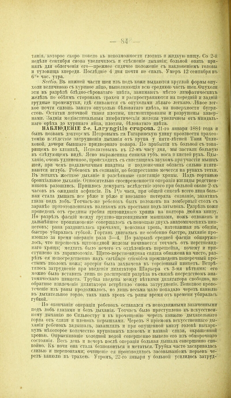 танія, которое скоро повело къ невозможности глотать и жидкую пищу. Со 2-й недѣли сентября снова увеличилось и стѣсненіе дыханія; больной опять при- нялъ для облегченія его—прежнее сидячее положеніе съ наклоненіемъ головы и туловища кпереди. Послѣдніе 4 дня почти не спалъ. Умеръ 12 сентября въ 61/а час. утра. Зесііо. Въ нижней части шеи изъ подъ кожи выдаются круглой формы опу- холи величиною съ куриное яйцо, выполняющія всю среднюю часть шеи. Опухоли эти въ разрѣзѣ блѣдно-сѣроватаго цвѣта, занимаютъ мѣсто лимфатическихъ желѣзъ по обѣимъ сторонамъ трахеи и распространяются на передній и задній грудные промежутки, гдѣ сливаются съ опухолями лѣваго легкаго. Лѣвое лег- кое почти сплошь занято опухолью бѣловатаго цвѣта, на поверхности бугри- стою. Остатки легочной ткани плотны, пигментированы и разрушены кавер- нами. Заднія медіастинальныя лимфатическія железы увелнчнеы отъ миндаль- наго орѣха до куринаго яйца, плотны, бѣловатаго цвѣта. НАБЛЮДЕНІЕ 2-е. Ьагуп^Шв сгироза. 21-го января 1884 года я былъ позванъ докторомъ Петровымъ на Гагаринскую улицу произвести трахео- томію вслѣдствіе затрудненія дыханія отъ крупа у пятн-лѣтней Тани Чили- ковой, дочери бывшаго придворнаго повара. По прибытіи къ больной съ това- рищемъ по клпнпкѣ, Исполатовымъ въ 12-мъ часу дня, мы застали больную въ слѣдующемъ видѣ. Ясно выраженная синюха губъ, носа п кистей рукъ. Вды- ханіе, очень удлиненное, происходитъ съ свистящимъ звукомъ при участіи мышцъ шеи, при чемъ подключичныя впадпны и подложечная область сильно втяги- ваются вглубь. Ребенокъ въ сознаніп, но безпрестанно мечется на рукахъ тетки. Въ легкихъ жесткое дыханіе п разсѣянные свистящіе хрипы. Надъ гортанью бронхіальное дыханіе. Относительно своевременности операціи взгляды родствен- никовъ разошлись. Пришлось дежурить вслѣдствіе этого при больной около 2-хъ часовъ въ ожиданіи асфиксіи. Въ 1*/з часа, при общей синевѣ всего лица боль- ная стала дышать все рѣже п рѣже и внезапно потеряла сознаніе, закативъ глаза подъ лобъ. Тотчасъ-же ребенокъ былъ полоясенъ на ломберный столъ съ заранѣе приготовленнымъ валикомъ изъ простыни подъ затылокъ. Разрѣзъ кожи проведенъ отъ средпны гребня щитовиднаго хряща на полтора дюйма книзу. Но разрѣзъ фасцій между грудино-щитовидными мышцами, ножъ отложенъ и дальнѣйшее проникновеніе совершалось съ помощью двухъ анатомическихъ пин- цетовъ; рана раздвигалась крючками, венозная кровь, намекавшая въ обиліи, быстро убиралась губкой. Гортань двигалась не особенно быстро, дыханіе про- изошло за время операціи раза 3—4. По разрывѣ средней фасціи обнаружи- лось, что перешеекъ щитовидной железы начинается тотчасъ отъ перстневид- наго хряща; медлятъ было нечего съ отдѣленіемъ перешейка, почему и прп- ступлено къ ларинготоміи. Щито-перстневидная связка обнажена на чисто, раз- рѣзъ ея непосредственно надъ сагШадо сгісоі(Іеа произведенъ поперечный про- стымъ вколбмъ ножа; артерія была захвачена въ торсіонный пинцетъ. Встрѣ- тилось Затрудненіе при введеніи дилятатора ИІарьера съ 3-мя вѣтвями: его можно было вставить лишь по расширеніи разрѣза въ связкѣ посредствомъ ана- томическаго пинцета. Трубка введена между вѣтвями дилятатора свободно, но обратное извлеченіе дилятатора встрѣтило снова затрудненіе. Венозное крово- теченіе изъ раны продолжалось, но лишь весьма мало попадало черезъ канюлю въ дыхательное горло, такъ какъ кровь съ раны время отъ времени убиралась губкой. По окончаніи операціи ребенокъ оставался съ неподвижными закаченными подъ лобъ глазами и безъ дыханія. Тотчасъ было приступлено къ искусствен- ному дыханію по Сильвестру и къ прочищенію черезъ канюлю дыхательнаго горла отъ слизи и пленокъ перышками. Черезъ 8 пріемовъ искусственнаго ды- ханія ребенокъ задышалъ, закашлялъ и при. опущенной книзу головѣ выхарк- нулъ нѣкоторое количество крупозныхъ пленокъ и вязкой слизи, окрашенной кровью. Опрыскиваніе холодной водой совершенно вывело его изъ обморочнаго состоянія. Весь день и вечеръ послѣ операціи больная дышала совершенно спо- койно. Къ ночи она стала безпокоиться и метаться. Трубка часто засаривалась слизью и перепонками; очищеніе ея производилось засовываніемъ перьевъ че- резъ канюлю въ трахею. Утромъ, 22-го января у больной усилилось затруд-