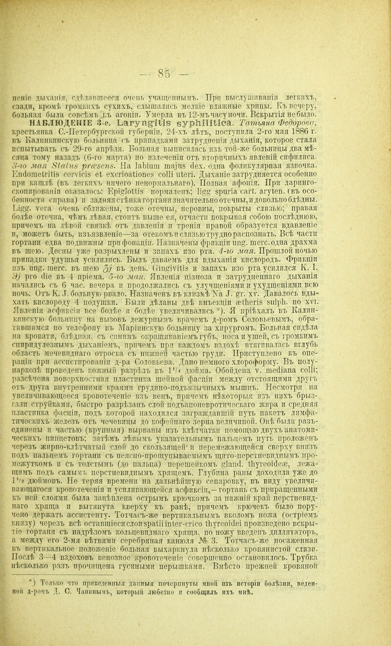 неніе дыханія, сдѣлавшееся очень учащённымъ. При выслушиваніи легкихъ, сзади, кромѣ громкихъ сухихъ, слышались мелкіе влажные хрипы. Къ вечеру, больная была совсѣмъ пъ агоніи. Умерла въ 12-мъ часу ночи. Вскрытія не было. НАБЛЮДЕНІЕ 3-е. Ьагуп^іѣіз вУрМІШса. Татьяна Федорова, крестьянка С.-Петербургской губерніи, 24-хъ лѣтъ, поступила 2-го мая 1886 г. въ Калинкпнскую больница съ припадками затрудненія дыханія, которое стала испытывать съ 29-го апрѣля. Больная выписалась изъ той-жё больницы два мѣ- сяца тому назадъ (6-го марта) по излеченіи отъ вторичныхъ явленій сифилиса. З-ю мая Зіаіиз ргсезепз. Иа ІаЪіит тафщ сіех. одна фоликулярная язвочка. ЕпсІотеігШз сегѵісіз еі ехсгіоаііопез соШ иѣегі. Дыханіе затрудняется особенно при кашлѣ (въ легкихъ ничего ненормальнаго). Полная афонія. При ларинго- скопированіп оказалось: Ерщіоіііз нормаленъ; П§§ зригіа сагі. агуіеп. (въ осо- бенности справа) и задняястѣнкагортанпзначительноотечны,идовольноблѣдны. Кі§'§. ѵега очень сближены, тоже отечны, неровны, покрыты слизью; правая болѣе отечна, чѣмъ лѣвая, стоитъ выше ея, отчасти покрывая собою послѣднюю, причемъ на лѣвой связкѣ отъ давленія и тренія правой образуется вдавленіе и, можетъ быть, изъязвленіе—за отекомъ и слизью трудно распознать. Всѣ части гортани едва подвижны при фонаціи. Назначены фрикціи шщ. теге, одна драхма въ шею. Десны уже разрыхлены и запахъ изо рта. 4-го мая. Прошлой ночью припадки удушья усилились. Былъ даваемъ для вдыханія кислородъ. Фрикціи изъ шщ. теге, въ шею 3.) въ день, (ііпдіѵіііз и запахъ изо рта усилился К. I. Э] рго сііе въ 4 пріема. 5-ю мая. Явленія ціаноза и затрудненнаго дыханія начались съ 6 час. вечера и продолжались съ улучшеніями и ухудшеніями всю ночь. Отъ К. ,1. больную рвало. Назначенъ въ клизмѣ Ха Л. §г. хг. Давалось вды- хать кислороду 4 подушки. Были дѣланы двѣ инъекціи геіЬегіз зиіріь по хп. Явленія асфиксіи все болѣе и болѣе увеличивались *). Я пріѣхалъ въ Калин- кинскую больницу на вызовъ дежурнымъ врачемъ д-ромъ Соловьевымъ, обра- тившимся но телефону въ Маріинскую больницу за хирургомъ. Больная сидѣла на кровати, блѣдная, съ синимъ окрашиваніемъ губъ, носа и ушей, съ громкимъ еппридулезнымъ дыханіемъ, причемъ при каждомъ вздохѣ втягивалась вглубь область мечевиднаго отроска съ нижней частью груди. Ириступлено къ опе- раціи при ассистированіи д-ра Соловьева. Дано немного хлороформу. Въ полу- наркозѣ проведенъ кожный разрѣзъ въ VI* дюйма. Обойдена ѵ. шейіапа соііі; разсѣчена поверхностная пластинка шейной фасціи между отстоящими другъ отъ друга внутренними краями грудино-подъязычныхъ мышцъ. Несмотря на увеличивающееся кровотеченіе изъ венъ, причемъ нѣкоторыя изъ нихъ брыз- гали струйками, быстро разрѣзанъ слой подъапоневротпческаго жира и средняя пластинка фасціи, подъ которой находился заграждавшій путь пакетъ лимфа- тическихъ железъ отъ чечевицы до кофейнаго зерна величиной. Онѣ были разъ- единены и частью (крупныя) вырваны изъ клѣтчатки помощью двухъ анатоми- ческихъ пинцетовъ; затѣмъ лѣвымъ указательнымъ пальцемъ путь проложенъ черезъ жирно-клѣтчатый слой до скользящей1 и перемежающейся сверху внизъ подъ пальцемъ гортани съ неясно-прощупываемымъ щито-перстневиднымъ про- межуткомъ и съ толстымъ (до пальца) перешейкомъ §1апй. Яіугеоісіеее, лежа- щимъ подъ самымъ перстневиднымъ хрящемъ. Глубина раны доходила уже до 1*/а дюймовъ. Не теряя времени на дальнѣйшую сепаровку, въ виду увеличи- вающагося кровотеченія и усиливающейся асфиксіи,—гортань съ приращенными къ ней слоями была зацѣплена острымъ крючкомъ за нижній край перстневид- наго хряща и вытянута кверху къ ранѣ, причемъ крючекъ было пору- чено держать ассистенту. Тотчасъ-же вертикальнымъ вколомъ ножа (остріемъ книзу) черезъ всѣ оставшіеся слои зраііі іпіег-егіео Шугеоісіеі произведено вскры- тіе гортани съ надрѣзомъ кольцевиднаго хряща, по ножу введенъ дилятаторъ, а между его 2-мя вѣтвями серебряная канюля № 3. Тотчасъ-же посаженная въ вертикальное положеніе больная выхаркнула нѣсколько кровянистой слизи. Послѣ 3—4 вздоховъ венозное кровотеченіе совершенно остановилось. Трубка нѣсколько разъ прочищена гусиными перышками. Вмѣсто прежней кровяной *) Только что приведенныя данныя почерпнуты иной изъ исторіи болѣзни, веден- ной д-ромъ Д. С. Чапины чъ, который любезно и сообщилъ ихъ мнѣ.