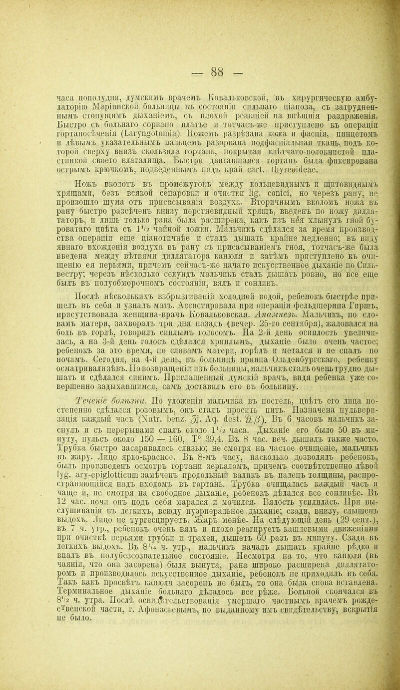 часа пополудни, думскимъ врачемъ Ковальковской, въ хирургическую амбу- латорію Маріинской больницы въ состояніи сильнаго ціаноза, съ затруднен- нымъ стонущимъ дыханіемъ, съ плохой реакціей на внѣшнія раздраженія. Быстро съ большаго сорвано платье и тотчасъ-же приступлено къ операціи гортаносѣченія (ѣагуццоіотіа). ГІожемъ разрѣзана кожа и фасція, пинцетомъ и лѣвымъ указательнымъ пальцемъ разорвана подфасціальная ткань, подъ ко- торой сверху внизъ скользила гортань, покрытая клѣтчато-волокнистой пла- стинкой своего влагалища. Быстро двигавшаяся гортань была фиксирована острымъ крючкомъ, подведеннымъ подъ край сагѣ І-Ьугеоісіеае. Ножъ вколотъ въ промежутокъ между кольцевиднымъ и щитовиднымъ хрящами, безъ всякой сепаровки и очистки 1і§. сопісі, но черезъ рану, не произошло шума отъ присасыванія воздуха. Вторичнымъ вколомъ пояса въ рану быстро разсѣченъ книзу перстневидный хрящъ, введенъ по ножу дилля- таторъ, и лишь только рана была расширена, какъ изъ нёя хлынулъ гной бу- роватаго цвѣта съ 1'/2 чайной ложки. Мальчикъ сдѣлался за время производ- ства операціи еще ціанотпчнѣе и сталъ дышать крайне медленно; въ виду явнаго вхоясденія воздуха въ рану съ присасываніемъ гноя, тотчасъ-же была введена между вѣтвями диллятатора канюля п затѣмъ приступлено къ очи- щенію ея перьями, причемъ сейчасъ-же начато искусственное дыханіе по Силь- вестру; черезъ нѣсколько секундъ мальчикъ сталъ дышать ровно, но все еще былъ въ полуобморочномъ состояніи, вялъ и сонливъ. Послѣ нѣсколькихъ взбрызгиваній холодной водой, ребенокъ быстрѣе при- шелъ въ себя и узналъ мать. Ассистировала при операціи фельдшерила Гиршъ, присутствовала женщина-врачъ Бовальковская. Анамнезъ. Мальчикъ, по сло- вамъ матери, захворалъ три дня назадъ (вечер. 25-го сентября), жаловался на боль въ горлѣ, говорилъ сиплымъ голосомъ. На 2-й день осиплость увеличи- лась, а на 3-й день голосъ сдѣлался хриплымъ, дыханіе было очень частое; ребенокъ за это время, по словамъ матери, горѣлъ и метался п не спалъ по ночамъ. Сегодня, на 4-й день, въ больницѣ принца Ольденбургскаго, ребенку осматривали зѣвъ. По возвращеніи изъ больницы, мальчикъ сталъ очень трудно ды- шать и сдѣлался синимъ. Приглашенный думскій врачъ, видя ребенка уже со- вершенно задыхавшимся, самъ доставилъ его въ больницу. Теченіе болѣзни. По уложеніи мальчика въ постель, цвѣтъ его лица по- степенно сдѣлался розовымъ, онъ сталъ просить пить. Назначена пульвери- зація каждый часъ (Хаіг. Ьепг. Щ. Ац. Пезѣ. Чі/3). Въ б часовъ мальчикъ за- снулъ и съ перерывами спалъ около ѴЬ часа. Дыханіе его было 50 въ ми- нуту, пульсъ около 150 — 100, Т° 39,4. Въ 8 час. веч. дышалъ также часто. Трубка быстро засарпвалась слизью; не смотря на частое очищеніе, мальчикъ въ жару. Лицо ярко-красное. Въ 8-мъ часу, насколько дозволялъ ребенокъ, былъ произведенъ осмотръ гортани зеркаломъ, причемъ соотвѣтственно лѣвой 1у§. агу-ері§1оШсит замѣченъ продольный валикъ въ палецъ толщины, распро- страняющійся надъ входомъ въ гортань. Трубка очищалась каждый часъ п чаще и, не смотря на свободное дыханіе, ребенокъ дѣлался все сонливѣе. Въ 12 час. ночи онъ подъ себя марался и мочился. Вялость усилилась. Прн вы- слушиваніи въ легкихъ, всюду пуэрперальное дыханіе; сзади, внизу, слышенъ выдохъ. Лицо не хургесцируетъ. Жаръ менѣе. Па слѣдующій день (29 сект.), въ 7 ч. утр., ребенокъ очень вялъ и плохо реагируетъ кашлевыми движеніями при очисткѣ перьями трубки и трахеи, дышетъ 60 разъ въ минуту. Сзади въ легкихъ выдохъ. Въ 8'/* ч. утр., мальчикъ началъ дышать крайне рѣдко и впалъ въ полубезсознательное состояніе. Несмотря на то, что канюля (въ чаяніи, что она засорена) быля вынута, рана широко расширена дпллятато- ромъ п производилось искусственное дыханіе, ребенокъ не приходилъ въ себя. Такъ какъ просвѣтъ канюли засоренъ не былъ, то она была снова вставлена. Терминальное дыханіе больнаго дѣлалось все рѣже. Больной скончался въ 8‘/а ч. утра. Послѣ освидѣтельствованія умершаго частнымъ врачемъ рожде- ственской части, г. Афонасьевымъ, но выданному имъ свидѣтельству, вскрытія не было.