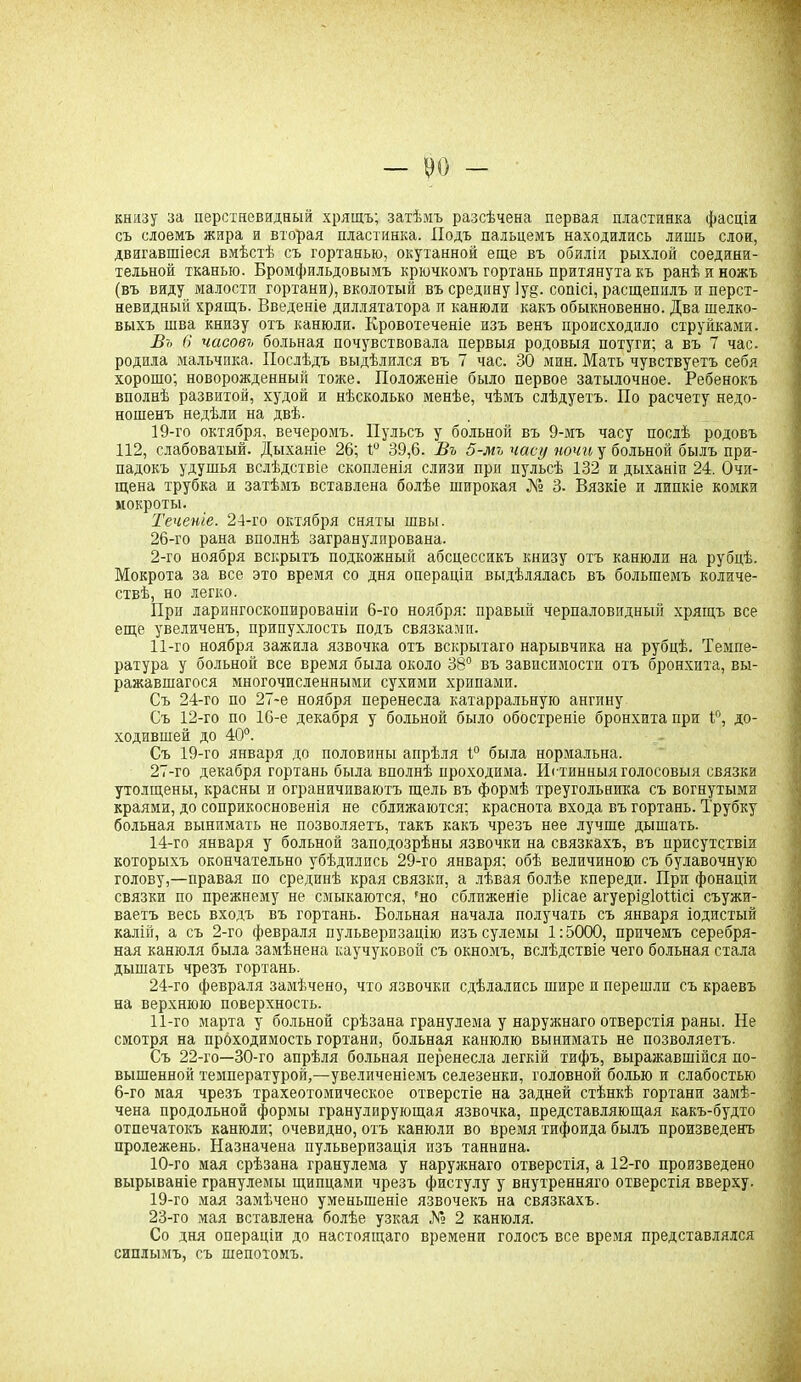 книзу за перстневидный хрящъ; затѣмъ разсѣчена первая пластинка фасціи съ слоемъ жира и вторая пластинка. Подъ пальцемъ находились лишь слои, двигавшіеся вмѣстѣ съ гортанью, окутанной еще въ обилія рыхлой соедини- тельной тканью. Бромфильдовымъ крючкомъ гортань притянута къ ранѣ и ножъ (въ виду малости гортани), вколотый въ средину Іуд. сопісі, расщепилъ и перст- невидный хрящъ. Введеніе диллятатора и канюли какъ обыкновенно. Два шелко- выхъ шва книзу отъ канюли. Кровотеченіе изъ венъ происходило струйками. Въ в часовъ больная почувствовала первыя родовыя потуги; а въ 7 час. родила мальчика. Послѣдъ выдѣлился въ 7 час. 30 мин. Мать чувствуетъ себя хорошо; новорожденный тоже. Положеніе было первое затылочное. Ребенокъ вполнѣ развитой, худой и нѣсколько менѣе, чѣмъ слѣдуетъ. По расчету недо- ношенъ недѣли на двѣ. 19-го октября, вечеромъ. Пульсъ у больной въ 9-мъ часу послѣ родовъ 112, слабоватый. Дыханіе 26; 1° 39,6. Въ 5-мъ часу ночи у больной былъ при- падокъ удушья вслѣдствіе скопленія слизи при пульсѣ 132 и дыханіи 24. Очи- щена трубка и затѣмъ вставлена болѣе широкая № 3. Вязкіе и липкіе комки мокроты. Теченіе. 24-го октября сняты швы. 26- го рана вполнѣ загранулирована. 2-го ноября вскрытъ подкожный абсцессикъ книзу отъ канюли на рубцѣ. Мокрота за все это время со дня операціи выдѣлялась въ большемъ количе- ствѣ, но легко. При ларингоскопированіи 6-го ноября: правый черпаловидный хрящъ все еще увеличенъ, припухлость подъ связками. 11-го ноября зажила язвочка отъ вскрытаго нарывчика на рубцѣ. Темпе- ратура у больной все время была около 38° въ зависимости отъ бронхита, вы- ражавшагося многочисленными сухими хрипами. Съ 24-го по 27-е ноября перенесла катарральную ангину Съ 12-го по 16-е декабря у больной было обостреніе бронхита при 1°, до- ходившей до 40°. Съ 19-го января до половины апрѣля 1° была нормальна. 27- го декабря гортань была вполнѣ проходима. Истинныя голосовыя связки утолщены, красны и ограничиваютъ щель въ формѣ треугольника съ вогнутыми краями, до соприкосновенія не сближаются; краснота входа въ гортань. Трубку больная вынимать не позволяетъ, такъ какъ чрезъ нее лучше дышать. 14-го января у больной заподозрѣны язвочки на связкахъ, въ присутствіи которыхъ окончательно убѣдились 29-го января; обѣ величиною съ булавочную голову,—правая по срединѣ края связки, а лѣвая болѣе кпереди. При фонаціи связки по прежнему не смыкаются, 'но сближеніе ріісае агуерщІоШсі съужи- ваетъ весь входъ въ гортань. Больная начала получать съ января іодистый калій, а съ 2-го февраля пульверизацію изъ сулемы 1:5000, причемъ серебря- ная канюля была замѣнена каучуковой съ окномъ, вслѣдствіе чего больная стала дышать чрезъ гортань. 24-го февраля замѣчено, что язвочки сдѣлались шире и перешли съ краевъ на верхнюю поверхность. 11-го марта у больной срѣзана гранулема у наружнаго отверстія раны. Не смотря на проходимость гортани, больная канюлю вынимать не позволяетъ. Съ 22-го—30-го апрѣля больная перенесла легкій тифъ, выражавшійся по- вышенной температурой,—увеличеніемъ селезенки, головной болью и слабостью 6-го мая чрезъ трахеотомическое отверстіе на задней стѣнкѣ гортани замѣ- чена продольной формы гранулирующая язвочка, представляющая какъ-будто отпечатокъ канюли; очевидно, отъ канюли во время тифоида былъ произведенъ пролежень. Назначена пульверизація изъ таннина. 10-го мая срѣзана гранулема у наружнаго отверстія, а 12-го произведено вырываніе гранулемы щипцами чрезъ фистулу у внутренняго отверстія вверху. 19-го мая замѣчено уменьшеніе язвочекъ на связкахъ. 23-го мая вставлена болѣе узкая № 2 канюля. Со дня операціи до настоящаго времени голосъ все время представлялся сиплымъ, съ шепотомъ.