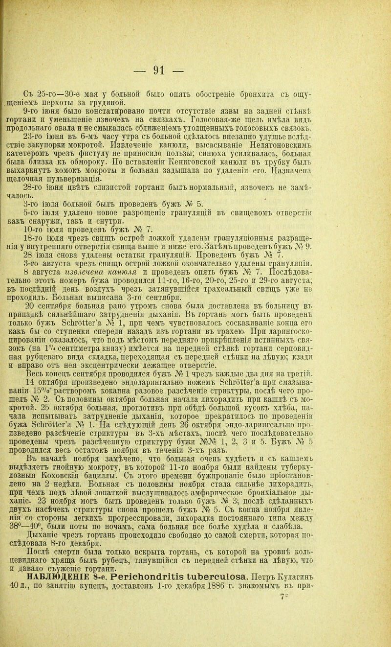 Съ 25-го—30-е мая у больной было опять обостреніе бронхита съ ощу- щеніемъ перхоты за грудиной. 9- го іюня было констатировано почти отсутствіе язвы на задней стѣнкѣ гортани и уменьшеніе язвочекъ на связкахъ. Голосовая-же щель имѣла видъ продольнаго овала и не смыкалась сближеніемъ утолщенныхъ голосовыхъ связокъ. 23-го іюня въ 6-мъ часу утра съ больной сдѣлалось внезапно удушье вслѣд- ствіе закупорки мокротой. Извлеченіе канюли, высасываніе Нелятоновскимъ катетеромъ чрезъ фистулу не приносило пользы; синюха усиливалась, больная была близка къ обмороку. По вставленіи Кениговской канюли въ трубку былъ выхаркнутъ комокъ мокроты и больная задышала по удаленіи его. Назначена щелочная пульверизація. 28-го іюня цвѣтъ слизистой гортани былъ нормальный, язвочекъ не замѣ- чалось. 3-го іюля больной былъ проведенъ бужъ № 5. 5-го іюля удалено новое разрощеніе грануляцій въ свищевомъ отверстіи какъ снаружи, такъ и снутри. 10- го іюля проведенъ бужъ № 7. 18-го іюля чрезъ свищъ острой ложкой удалены грануляціонныя разраще- нія у внутренняго отверстія свища выше и ниже его. Затѣмъ проведенъ бужъ № 9. 28 іюля снова удалены остатки грануляцій. Проведенъ бужъ № 7. 3-гб августа чрезъ свищъ острой ложкой окончательно удалены грануляпіи. 8 августа извлечена канюля и проведенъ опять бужъ № 7. Послѣдова- тельно этотъ номеръ бужа проводился 11-го, 16-го, 20-го, 25-го и 29-го августа; въ послѣдній день воздухъ чрезъ затянувшійся трахеальный свищъ уже не проходилъ. Больная выписана 3-го сентября. 20 сентября больная рано утромъ снова была доставлена въ больницу въ припадкѣ сильнѣйшаго затрудненія дыханія. Въ гортань могъ быть проведенъ только бужъ ЗсЬгбПег’а № 1, при чемъ чувствовалось соскакиваніе конца его какъ бы со ступенкп спереди назадъ изъ гортани въ трахею. При ларингоско- пированіи оказалось, что подъ мѣстомъ передняго прикрѣпленія истинныхъ свя- зокъ (на 1'и сентиметра кнпзу) имѣется на передней стѣнкѣ гортани серповид- ная рубцеваго вида складка, переходящая съ передней стѣнки на лѣвую; кзади и вправо отъ нея эксцентрически лежащее отверстіе. Весь конецъ сентября проводился бужъ № 1 чрезъ каждые два дня на третій. 14 октября произведено эндоларпнгально ножемъ ЗсЬгбПег’а при смазыва- ваніи 15°/о' растворомъ кокаина разовое разсѣченіе стриктуры, послѣ чего про- шелъ № 2. Съ половины октября больная начала лихорадить при кашлѣ съ мо- кротой. 25 октября больная, проглотивъ при обѣдѣ большой кусокъ хлѣба, на- чала испытывать затрудненіе дыханія, которое прекратилось по проведеніи бужа ЗсЬгбИег’а № 1. На слѣдующій день 26 октября эндо-ларингеально про- изведено разсѣченіе стриктуры въ 3-хъ мѣстахъ, послѣ чего послѣдовательно проведены чрезъ разсѣченную стриктуру бужи №№ 1, 2, 3 и 5. Бужъ № 5 проводился весь остатокъ ноября въ теченіи 3-хъ разъ. Въ началѣ ноября замѣчено, что больная очень худѣетъ и съ кашлемъ выдѣляетъ гнойную мокроту, въ которой 11-го ноября былп найдены туберку- лозныя Коховскія бациллы. Съ этого времени бужированіе было пріостанов- лено на 2 недѣли. Больная съ половины ноября стала сильнѣе лихорадить, при чемъ подъ лѣвой лопаткой выслушивалось амфорическое бронхіальное ды- ханіе. 23 ноября могъ быть проведенъ только бужъ № 3; послѣ сдѣланныхъ двухъ насѣчекъ стрпктуры снова прошелъ бужъ № 5. Съ конца ноября явле- нія со стороны легкихъ прогрессировали, лихорадка постояннаго типа между 38°—40°, были поты по ночамъ, сама больная все болѣе худѣла и слабѣла. Дыханіе чрезъ гортань происходило свободно до самой смерти, которая по- слѣдовала 8-го декабря. Послѣ смерти была только вскрыта гортань, съ которой на уровнѣ коль- цевиднаго хряща былъ рубецъ, тянувшійся съ передней стѣнки на лѣвую, что и давало съуженіе гортани. НАБЛЮДЕНІЕ 8-е. РегісІгошІгШз ѣиЪегсиЮза. Петръ Кулагинъ 40 л., по занятію купецъ, доставленъ 1-го декабря 1886 г. знакомымъ въ при-