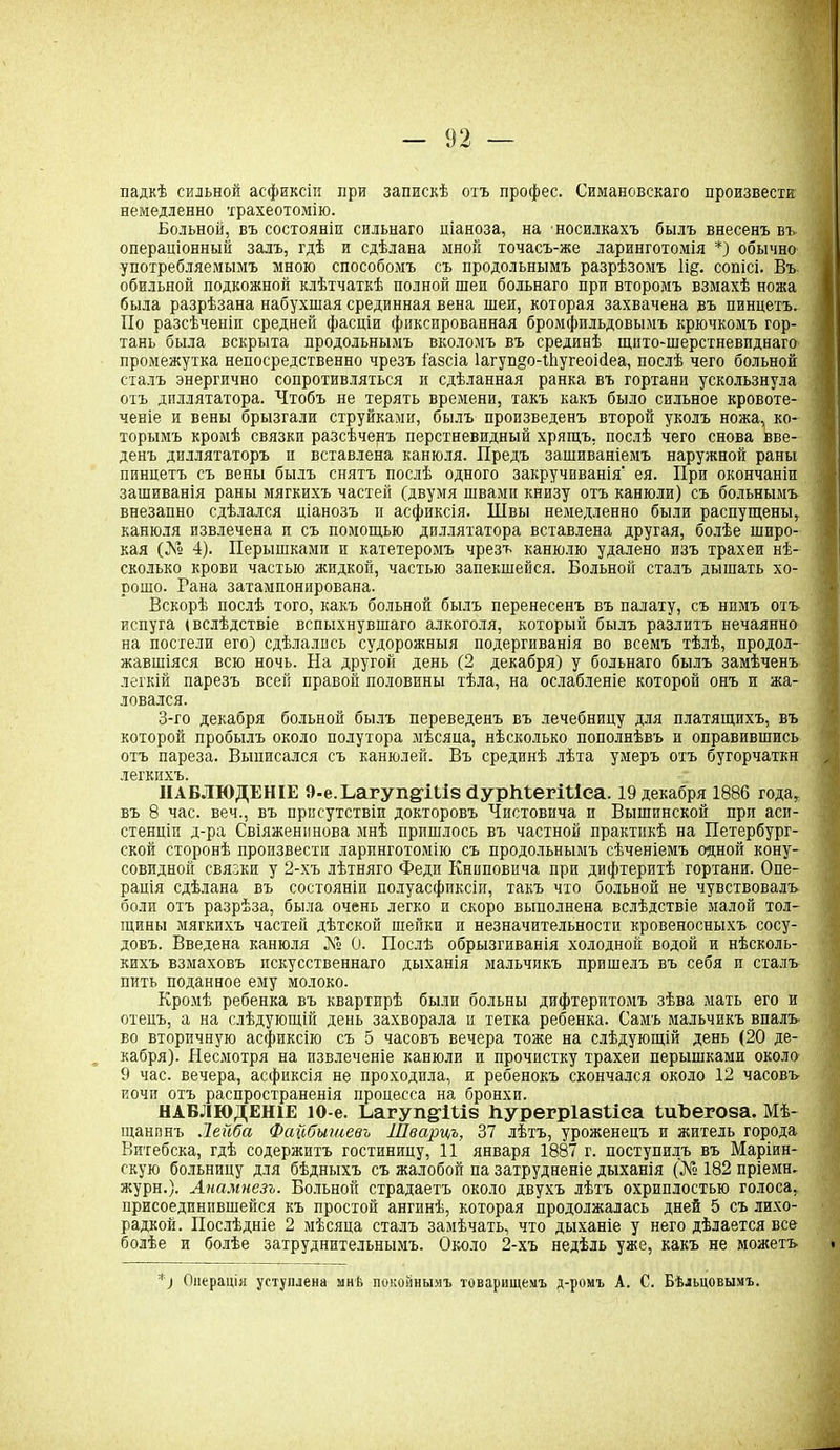 падкѣ сильной асфиксіи при запискѣ охъ профес. Симановскаго произвести немедленно трахеотомію. Больной, въ состояніи сильнаго ціаноза, на носилкахъ былъ внесенъ въ операціонный залъ, гдѣ и сдѣлана мной точасъ-же ларинготомія *) обычно употребляемымъ мною способомъ съ продольнымъ разрѣзомъ 1і§. сопісі. Въ обильной подкожной клѣтчаткѣ полной шеи больнаго при второмъ взмахѣ ножа была разрѣзана набухшая срединная вена шеи, которая захвачена въ пинцетъ. По разсѣченіи средней фасціи фиксированная бромфильдовымъ крючкомъ гор- тань была вскрыта продольнымъ вколомъ въ срединѣ щнто-шерстневиднаго промежутка непосредственно чрезъ і'азсіа 1агув§о-1ЬугеоМеа, послѣ чего больной сталъ энергично сопротивляться и сдѣланная ранка въ гортани ускользнула отъ диллятатора. Чтобъ не терять времени, такъ какъ было сильное кровоте- ченіе и вены брызгали струйками, былъ произведенъ второй уколъ ножа, ко- торымъ кромѣ связки разсѣченъ перстневидный хрящъ, послѣ чего снова вве- денъ диллятаторъ и вставлена канюля. Предъ зашиваніемъ наружной раны пинцетъ съ вены былъ снятъ послѣ одного закручиванія ея. При окончаніи зашиванія раны мягкихъ частей (двумя швами книзу отъ канюли) съ больнымъ внезапно сдѣлался ціанозъ и асфиксія. Швы немедленно были распущены, канюля извлечена и съ помощью диллятатора вставлена другая, болѣе широ- кая (А° 4). Перышками и катетеромъ чрезъ канюлю удалено изъ трахеи нѣ- сколько крови частью жидкой, частью запекшейся. Больной сталъ дышать хо- рошо. Гана затампонирована. Вскорѣ послѣ того, какъ больной былъ перенесенъ въ палату, съ нимъ отъ испуга (вслѣдствіе вспыхнувшаго алкоголя, который былъ разлитъ нечаянно на постели его) сдѣлались судорожныя подергиванія во всемъ тѣлѣ, продол- жавшіяся всю ночь. На другой день (2 декабря) у больнаго былъ замѣченъ легкій парезъ всей правой половины тѣла, на ослабленіе которой онъ и жа- ловался. 3-го декабря больной былъ переведенъ въ лечебницу для платящихъ, въ которой пробылъ около полутора мѣсяца, нѣсколько пополнѣвъ и оправившись отъ пареза. Выписался съ канюлей. Въ срединѣ лѣта умеръ отъ бугорчаткн легкихъ. НАБЛЮДЕНІЕ О-е.Ъагупй’Шз ПурМегШеа. 19 декабря 1886 года, въ 8 час. веч., въ присутствіи докторовъ Чистовича и Вышинской при аси- стенціп д-ра Свіяженинова мнѣ пришлось въ частной практикѣ на Петербург- ской сторонѣ произвести ларинготомію съ продольнымъ сѣченіемъ одной кону- совидной связки у 2-хъ лѣтняго Феди Книповпча при дифтеритѣ гортани. Опе- рація сдѣлана въ состояніи полуасфиксіи, такъ что больной не чувствовалъ боли отъ разрѣза, была очень легко и скоро выполнена вслѣдствіе малой тол- щины мягкихъ частей дѣтской шейки и незначительности кровеносныхъ сосу- довъ. Введена канюля А» 0. Послѣ обрызгиванія холодной водой и нѣсколь- кихъ взмаховъ искусственнаго дыханія мальчикъ пришелъ въ себя и сталъ пить поданное ему молоко. Кромѣ ребенка въ квартирѣ были больны дифтеритомъ зѣва мать его и отецъ, а на слѣдующій день захворала п тетка ребенка. Самъ мальчикъ впалъ во вторичную асфиксію съ 5 часовъ вечера тоже на слѣдующій день (20 де- кабря). Несмотря на извлеченіе канюли и прочистку трахеи перышками около 9 час. вечера, асфиксія не проходила, и ребенокъ скончался около 12 часовъ иочи отъ распространенія процесса на бронхи. НАБЛЮДЕНІЕ 10-е. Ьагуп§:Ш8 Ііурегріазііеа ШЪегоза. Мѣ- щанинъ Лейба Файбышевъ Шварцъ, 37 лѣтъ, уроженецъ и житель города Витебска, гдѣ содержитъ гостиницу, 11 января 1887 г. поступилъ въ Маріин- скую больницу для бѣдныхъ съ жалобой па затрудненіе дыханія (А° 182 пріемн. журн.). Анамнезъ. Больной страдаетъ около двухъ лѣтъ охриплостью голоса, присоединившейся къ простой ангинѣ, которая продолжалась дней 5 съ лихо- радкой. Послѣдніе 2 мѣсяца сталъ замѣчать, что дыханіе у него дѣлается все болѣе и болѣе затруднительнымъ. Около 2-хъ недѣль уже, какъ не можетъ *) Операція уступлена мнЬ покойнымъ товарищемъ д-ромъ А. С. Бѣльцовымъ.