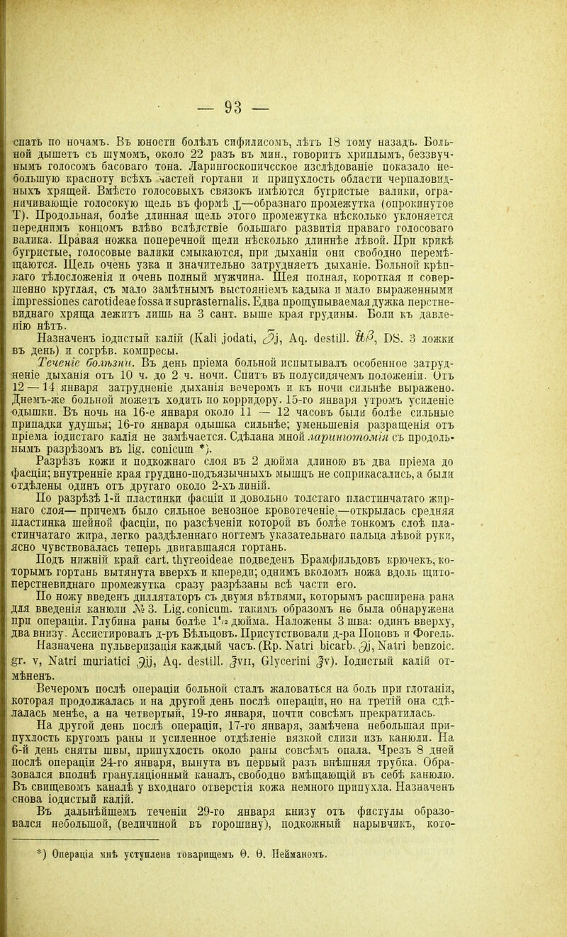 спать по ночамъ. Въ юности болѣлъ сифилисомъ, лѣтъ 18 тому назадъ. Боль- ной дышетъ съ шумомъ, около 22 разъ въ мин., говоритъ хриплымъ, беззвуч- нымъ голосомъ басоваго тона. Ларингоскопическое изслѣдованіе показало не- большую красноту всѣхъ частей гортани и припухлость области черпаловид- ныхъ хрящей. Вмѣсто голосовыхъ связокъ имѣются бугристые валики, огра- ничивающіе голосокую щель въ формѣ р—образнаго промежутка (опрокинутое Т). Продольная, болѣе длинная щель этого промежутка нѣсколько уклоняется переднимъ концомъ влѣво вслѣдствіе большаго развитія праваго голосоваго валика. Правая ножка поперечной щели нѣсколько длиннѣе лѣвой. При крикѣ бугристые, голосовые валики смыкаются, при дыханіи они свободно перемѣ- щаются. Щель очень узка и значительно затрудняетъ дыханіе. Больной крѣп- каго тѣлосложенія и очень полный мужчина. Шея полная, короткая и совер- шенно круглая, съ мало замѣтнымъ выстояніемъ кадыка и мало выраженными ішргеззіопез сагоШеаеі'оззаизиргазіегпаІіз. Едва прощупываемая дужка перстне- виднаго хряща лежитъ лишь на 3 сайт, выше края грудины. Боли къ давле- нію нѣтъ. _ Назначенъ іодистый калій (Іѵаіі іоііаѣі, А^. безШІ. ЙД, Бй. 3 ложки въ день) и согрѣв. компресы. Теченіе болѣзни. Въ день пріема больной испытывалъ особенное затруд- неніе дыханія отъ 10 ч. до 2 ч. ночи. Спитъ въ полусидячемъ положеніи. Отъ 12 —14 января затрудненіе дыханія вечеромъ п къ ночи сильнѣе выражено. Днемъ-же больной можетъ ходить но корридору. 15-го января утромъ усиленіе ■одышки. Въ ночь на 16-е января около 11 — 12 часовъ были болѣе сильные припадки удушья; 16-го января одышка сильнѣе; уменьшенія разращенія отъ пріема йодистаго калія не замѣчается. Сдѣлана мной ларинготомія съ продоль- нымъ разрѣзомъ въ 1і§. сопісиш *). Разрѣзъ кожи и подкожнаго слоя въ 2 дюйма длиною въ два пріема до фасціп; внутренніе края грудино-подъязычныхъ мышцъ не соприкасались, а были отдѣлены одинъ отъ другаго около 2-хъ линій. По разрѣзѣ 1-й пластинки фасціи и довольно толстаго пластинчатаго жир- наго слоя— причемъ было сильное венозное кровотеченіе,—открылась средняя пластинка шейной фасціи, по разсѣченіи которой въ болѣе тонкомъ слоѣ пла- стинчатаго жира, легко раздѣленнаго ногтемъ указательнаго пальца лѣвой руки, ясно чувствовалась теперь двигавшаяся гортань. Подъ нижній край сагѣ НтугеоіІеае подведенъ Брамфильдовъ крючекъ, ко- торымъ гортань вытянута вверхъ и кпереди; однимъ вколомъ ножа вдоль щито- перстневиднаго промежутка сразу разрѣзаны всѣ части его. По ножу введенъ диллятаторъ съ двумя вѣтвями, которымъ расширена рана для введенія канюли № 3. Іл§. сопісиш. такимъ образомъ не была обнаружена при операціи. Глубина раны болѣе 1*/« дюйма. Наложены 3 шва: одинъ вверху, два внизу. Ассистировалъ д-ръ Бѣльцовъ. Присутствовали д-ра Поповъ и Фогель. Назначена пульверизація каждый часъ. (Ер. Паігі ЬісагЬ. Маігі Ьепгоіс. Яг- ѵ, №аігі шигіаіісі ДІІ, Аф безііЛ. ^ѵіі, Ѳіусегіпі (|ѵ). іодистый калій от- мѣненъ. Вечеромъ послѣ операціи больной сталъ жаловаться на боль при глотаніи, которая продолжалась и на другой день послѣ операціи, но на третій она сдѣ- лалась менѣе, а на четвертый, 19-го января, почти совсѣмъ прекратилась. На другой день послѣ операціи, 17-го января, замѣчена небольшая при- пухлость кругомъ раны и усиленное отдѣленіе вязкой слизи изъ канюли. На 6-й день сняты швы, припухлость около раны совсѣмъ опала. Чрезъ 8 дней послѣ операціи 24-го января, вынута въ первый разъ внѣшняя трубка. Обра- зовался вполнѣ грануляціонный каналъ, свободно вмѣщающій въ себѣ канюлю. Въ свищевомъ каналѣ у входнаго отверстія кожа немного припухла. Назначенъ снова іодистый калій. Въ дальнѣйшемъ теченіи 29-го января книзу отъ фистулы образо- вался небольшой, (величиной въ горошину), подкожный нарывчикъ, кото- *) Операція мнѣ уступлена товарищемъ 0. 0. Нейманомъ.