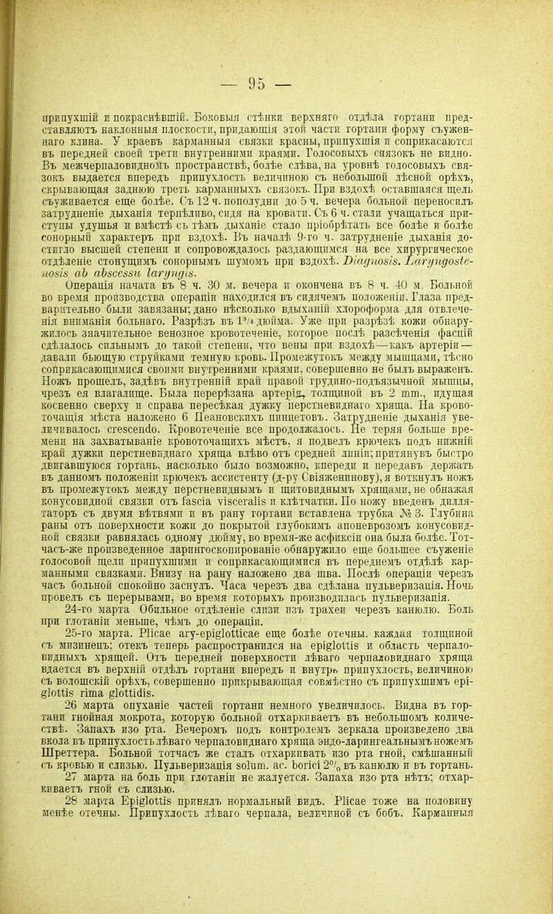 припухшій и покраснѣвшій. Боковыя стѣнки верхняго отдѣла гортани пред- ставляютъ наклонныя плоскости, придающія этой части гортани форму стужен- наго клина. У краевъ карманныя связки красны, припухшія и соприкасаются въ передней своей трети внутренними краями. Голосовыхъ саязокъ не видно. Въ межчерпаловидномъ пространствѣ, болѣе слѣва, на уровнѣ голосовыхъ свя- зокъ выдается впередъ припухлость величиною съ небольшой лѣсной орѣхъ, скрывающая заднюю треть карманныхъ связокъ. При вздохѣ оставшаяся щель съуживается еще болѣе. Съ 12 ч. пополудни до 5 ч. вечера больной переносилъ затрудненіе дыханія терпѣливо, сидя на кровати. Съ 6 ч. стали учащаться при- ступы удушья и вмѣстѣ съ тѣмъ дыханіе стало пріобрѣтать все болѣе и болѣе сонорный характеръ прп вздохѣ. Въ началѣ 9-го ч. затрудненіе дыханія до- стигло высшей степени и сопровождалось раздающимся на все хирургическое отдѣленіе стонущимъ сонорнымъ шумомъ при вздохѣ. Віадпозіз. Вагундозіе- нозіз аЪ аЪзсеззи Іагупдіз. Операція начата въ 8 ч. 30 м. вечера и окончена въ 8 ч. 40 м. Больной во время производства операціи находился въ сидячемъ положеніи. Глаза пред- варительно были завязаны; дано нѣсколько вдыханій хлороформа для отвлече- нія вниманія больнаго. Разрѣзъ въ Рм дюйма. Уясе при разрѣзѣ кожи обнару- жилось значительное венозное кровотеченіе, которое послѣ разсѣченія фасцій сдѣлалось сильнымъ до такой степени, что вены при вздохѣ—какъ артеріи — давали бьющую струйками темную кровь. Промежутокъ между мышцами, тѣсно сойрпкасающимися своими внутренними краями, совершенно не былъ выраженъ. Ножъ прошелъ, задѣвъ внутренній край правой грудино-подъязычной мышцы, чрезъ ея влагалище. Была перерѣзана артерія, толщиной въ 2 шт., пдущая косвенно сверху п справа пересѣкая дужку перстневиднаго хряща. На крово- точащія мѣста наложено 6 Пеановскихъ пинцетовъ. Затрудненіе дыханія уве- личивалось сгезсешіо. Кровотеченіе все продолжалось. Не теряя больше вре- мени на захватываніе кровоточащихъ мѣстъ, я подвелъ крючекъ подъ нижній край дужки перстневиднаго хряща влѣво отъ средней лнніп; притянувъ быстро двигавшуюся гортань, насколько было возможно, кпереди и передавъ держать въ данномъ положеніи крючекъ ассистенту (д-ру Свіяженпнову), я воткнулъ ножъ въ промежутокъ между перстневиднымъ и щитовиднымъ хрящами, не обнажая конусовидной связки отъ і'азсіа ѵізсегаііз и клѣтчатки. По ножу введенъ дилля- таторъ съ двумя вѣтвями и въ рану гортани вставлена трубка № 3. Глубина раны отъ поверхности кожи до покрытой глубокимъ апоневрозомъ конусовид- ной связки равнялась одному дюйму, во время-же асфиксіи она была болѣе. Тот- часъ-же произведенное ларингоскопированіе обнаружило еще большее съуженіе голосовой щели припухшими и соприкасающимися въ переднемъ отдѣлѣ кар- манными связками. Внизу на рану наложено два шва. Послѣ операціи черезъ часъ больной спокойно заснулъ. Часа черезъ два сдѣлана пульверизація. Ночь провелъ съ перерывами, во время которыхъ производилась пульверизація. 24- го марта Обильное отдѣленіе слизи изъ трахеи черезъ канюлю. Боль при глотаніи меньше, чѣмъ до операціи. 25- го марта. Ріісае агу-ері§1оШсае еще болѣе отечны, каждая толщиной съ мизинецъ: отекъ теперь распространился на ерщІоШз и область черпало- видныхъ хрящей. Отъ передней поверхности лѣваго черпаловиднаго хряща вдается въ верхній отдѣлъ гортани впередъ и внутрь припухлость, величиною съ волошскій орѣхъ, совершенно прикрывающая совмѣстно съ припухшимъ ері- §1оШ§ гіта ^ІоШбіз. 26 марта опуханіе частей гортани немного увеличилось. Видна въ гор- тани гнойная мокрота, которую больной отхаркиваетъ въ небольшомъ количе- ствѣ. Запахъ изо рта. Вечеромъ подъ контролемъ зеркала произведено два вкола въ припухлость лѣваго черпаловиднаго хряща эндо-ларингеальнымъ ножемъ Шреттера. Больной тотчасъ же сталъ отхаркивать изо рта гной, смѣшанный съ кровью и слизью. Пульверизація воіит. ас. Ьогісі 2°/0 въ канюлю и въ гортань. 27 марта на боль при глотаніи не жалуется. Запаха изо рта нѣтъ; отхар- киваетъ гной съ слизью. 28 марта Ері§1о14ів принялъ нормальный видъ. Ріісае тоже на половину менѣе отечны. Припухлость лѣваго черпала, величиной съ бобъ. Карманныя