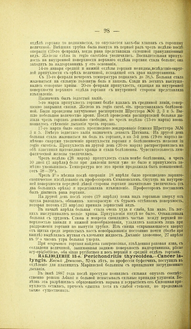 отдѣлѣ гортани то поднимается, то опускается какъ-бы клапанъ съ горошину величиной. Внѣшняя трубка была вынута въ первый разъ чрезъ недѣлю послѣ операціи (10-го февраля), когда рана представляла сплошной грануляціонный видъ. Железы слѣва іп ге^іо сагоіісіеа увеличились. Воспалительная припух- лость на внутренней поверхности верхняго отдѣла гортани стала больше; она заходитъ за надгортанникъ у его основанія. 14-го января средній п нижній отдѣлы гортани невидны,вслѣдствіе округ- лой припухлости съ орѣхъ величиной, исходящей отъ края надгортанника. Съ 15-го февраля вечеромъ температура поднялась до 38,5. Больная стала . жаловаться на сильную головную боль и кашель. Сзади въ легкихъ выслуши- вались сонорные хрипы. 20-го февраля припухлость, сидящая на внутренней поверхности верхняго отдѣла гортани съ внутренней стороны представляла изъязвленіе. Назначенъ былъ іодпстый калій. 5-го марта припухлость гортани болѣе вдалась къ срединной линіи, совер- шенно закрывая связки. Железа въ ге§іо саго). зіп. представлялась болѣзнен- ной. Были проведены каучуковые расширители Шреттера №№ 2, 3 и 5. Вы- шло небольшое количество крови. Послѣ проведенія расширителей больная ды- шала чрезъ гортань довольно свободно, но чрезъ недѣлю (13-го марта) вновь появилось стѣсненіе дыханія чрезъ гортань. 17-го марта было опять произведено зондированіе бужами Шреттера №№ 3 и 5. Вмѣсто іодистаго калія назначенъ декоктъ Цитмана. На другой день больная стала жаловаться на боль въ гортани, а на 3-й день (19-го марта) за- I мѣчено снаружи увеличеніе припухлости гортани и болѣзненность железки іп ге§іо сагоііса. Припухлость на другой день (20-го марта) распространилась на обѣ пластинки щитовиднаго хряща и стала болѣзненна. Чувствительность лим- ■ фатической железы увеличилась. Чрезъ недѣлю (28 марта) припухлость стала менѣе болѣзненна, а чрезъ 10 дней (1 апрѣля) боли при давленіи почти уже не было и припухлость за- мѣтно уменьшилась. Температура все это времн продолжала быть повышенной. > (отъ 38—39°). Чрезъ 24г мѣсяца послѣ операціи 18 апрѣля было произведено ларинго- скопическое изслѣдованіе съ профессоромъ Симановскимъ. Опухоль на внутрен- ней поверхности передней лѣвой стороны гортани значительно увеличилась (съ | два большихъ орѣха) и представляла изъязвленіе. Профессоромъ поставленъ былъ діагнозъ рака гортани. На другой день послѣ этого (19 апрѣля) кожа надъ гортанью кверху отъ щитка разошлась, обнаживъ мясокрасную съ бурымъ оттѣнкомъ поверхность, • которая потомъ (23 апрѣля) приняла зернистый видъ. Въ началѣ апрѣля больная стала очень худа и слаба, ѣла мало. Въ лег- кихъ выслушивались мелкіе хрипы. Притупленія нигдѣ не было. Откашливала больная съ трудомъ. Слюна и мокрота скоплялись частью между верхней по- верхностью канюли и нижней новообразованія, удалялись кашлемъ лишь при раздроженіи гортани по вынутіи трубки. Изъ свища открывающагося кверху отъ щитка среди зернистыхъ массъ новобразованія постоянно почти (болѣе при кашлѣ) выдѣлялась мутная съ клочьями жидкость. Дыханіе зловонное, 27 апрѣля въ 9* 2 часовъ утра больная умерла. При вскрытіи гортани найдена гангренозная, изъѣденная раковая язва, съ солладони величиной, занимавшая заднюю поверхность надгортанника, ріісае агу-ерщІоШсае, оба зіпиз ругііогшез и весь верхній и средній отдѣлъ гортани. НАБЛЮДЕНІЕ 13-е. РегіеНопйгШв ШугеоМеа — Сапеег 1а- Іуп^із. Евсѣй Денисовъ, 32-хъ лѣтъ, по профессіи буфетчикъ, поступилъ въ отдѣленіе для платящихъ Маріинской больницы съ припадками затрудненнаго дыханія. Въ іюнѣ 1887 года послѣ простуды появилась сильная опухоль соотвѣт- ственно решит Айаті и больной испытывалъ сильные припадки удушенія. Бо- лѣзнь эта разрѣшилась образованіемъ нарыва и вскрытіемъ его. Сплошная при- пухлость осталась, причемъ одышка хотя въ слабой степени, но продолжала также существовать.