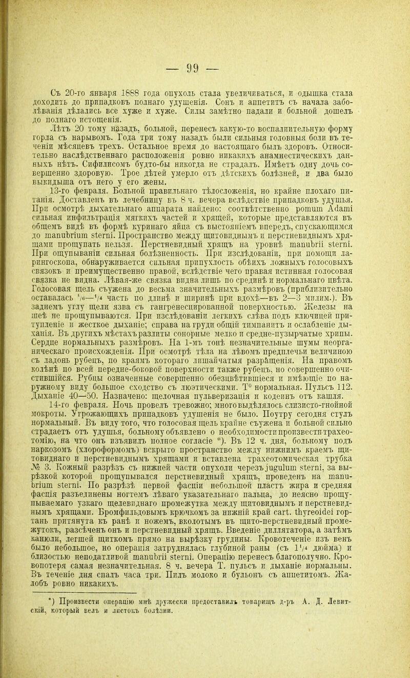 Съ 20-го января 1888 года опухоль стала увеличиваться, и одышка стала доходить до припадковъ полнаго удушенія. Сонъ и аппетитъ съ начала забо- лѣванія дѣлались все хуже и хуже. Силы замѣтно падали и больной дошелъ до полнаго истощенія. Лѣтъ 20 тому назадъ, больной, перенесъ какую-то воспалиительную форму горла съ нарывомъ. Года три тому назадъ были сильныя головныя боли въ те- ченіи мѣсяцевъ трехъ. Остальное время до настоящаго былъ здоровъ. Относи- тельно наслѣдственнаго расположенія ровно никакихъ анамнестическихъ дан- ныхъ нѣтъ. Сифилисомъ будто-бы никогда не страдалъ. Имѣетъ одну дочь со- вершенно здоровую. Трое дѣтей умерло отъ дѣтскихъ болѣзней, и два было выкидыша отъ него у его жены. 13- го февраля. Больной правильнаго тѣлосложенія, но крайне плохаго пи- танія. Доставленъ въ лечебницу въ 8 ч. вечера вслѣдствіе припадковъ удушья. При осмотрѣ дыхательнаго аппарата найдено: соотвѣтственно рошиш Асіаші сильная инфильтрація мягкихъ частей и хрящей, которые представляются въ общемъ видѣ въ формѣ куринаго яйца съ выстояніемъ впередъ, спускающимся до шаппѣгіиш зіегпі. Пространство между щитовиднымъ и перстневиднымъ хря- щами прощупать нельзя. Перстневидный хрящъ на уровнѣ шапиЪгіі зіегпі. При ощупываніи сильная болѣзненность. При изслѣдованіи, при помощи ла- рингоскопа, обнаруживается сильная припухлость обѣихъ ложныхъ голосовыхъ связокъ и преимущественно правой, вслѣдствіе чего правая истинная голосовая связка не видна. Лѣвая-же связка видна лишь по срединѣ и нормальнаго цвѣта. Голосовая щель съужена до весьма значительныхъ размѣровъ (приблизительно оставалась '/о—'/* часть по длпнѣ и ширинѣ при вдохѣ—въ 2—3 милям.). Въ заднемъ углу щели язва съ гангренесцированной поверхностью. Железы на шеѣ не прощупываются. При изслѣдованіи легкихъ слѣва подъ ключицей при- тупленіе и жесткое дыханіе; справа на груди общій тимпанитъ и ослабленіе ды- ханія. Въ другихъ мѣстахъ разлиты сонорные мелко и средне-пузырчатые хрипы. Сердце нормальныхъ размѣровъ. На 1-мъ тонѣ незначительные шумы неорга- ническаго происхожденія. При осмотрѣ тѣла на лѣвомъ предплечьи величиною съ ладонь рубецъ, по краямъ котораго лишай чатыя разращенія. На правомъ колѣнѣ по всей передне-боковой поверхности также рубецъ, но совершенно очи- стившійся. Рубцы означенные совершенно обезцвѣтившіеся и имѣющіе по на- ружному виду большое сходство съ люэтическими. Т° нормальная. Пульсъ 112. Дыханіе 40—50. Назначено: щелочная пульверизація и кодеинъ отъ кашля. 14- го февраля. Ночь провелъ тревожно; много выдѣлялось слизисто-гнойной мокроты. Угрожающихъ припадковъ удушенія не было. Поутру сегодня стулъ нормальный. Въ виду того, что голосовая щель крайне съужена и больной сильно страдаетъ отъ удушья, больному объявлено о необходимости пропзвестп трахео- томію, на что онъ изъявилъ полное согласіе *). Въ 12 ч. дня, больному подъ наркозомъ (хлороформомъ) вскрыто пространство между нижнимъ краемъ щи- товиднаго и перстневиднымъ хрящами и вставлена трахеотомическая трубка № 3. Кожный разрѣзъ съ нижней части опухоли черезъіи§и1шп зіегпі, завы- рѣзкой которой прощупывался перстневидный хрящъ, проведенъ на ніапи- Ъгіит зіегпі. По разрѣзѣ первой фасціи небольшой пластъ жира и средняя фасція разъединены ногтемъ лѣваго указательнаго пальца, до неясно прощу- пываемаго узкаго щелевпднаго промежутка между щитовиднымъ и перстневид- нымъ хрящами. Бромфильдовымъ крючкомъ за нижній край сагі. Шугеоісіеі гор- тань притянута къ ранѣ и ножемъ, вколотымъ въ щито-перстневидный проме- жутокъ, разсѣченъ онъ и перстневидный хрящъ. Введеніе диллятатора, а затѣмъ канюли, легшей щиткомъ прямо на вырѣзку грудины. Кровотеченіе изъ венъ было небольшое, но операція затруднялась глубиной раны (съ 1 '/* дюйма) и близостью неподатливой шапиЪгіі зіегпі. Операцію перенесъ благополучно. Кро- вопотеря самая незначительная. 8 ч. вечера Т. пульсъ и дыханіе нормальны. Въ теченіе дня спалъ часа три. Пилъ молоко и бульонъ съ аппетитомъ. Жа- лобъ ровно никакихъ. *) Произвести операцію мнѣ дружески предоставилъ товарищъ д-ръ А. Д. Левит- скій, который велъ и листокъ болѣзни.