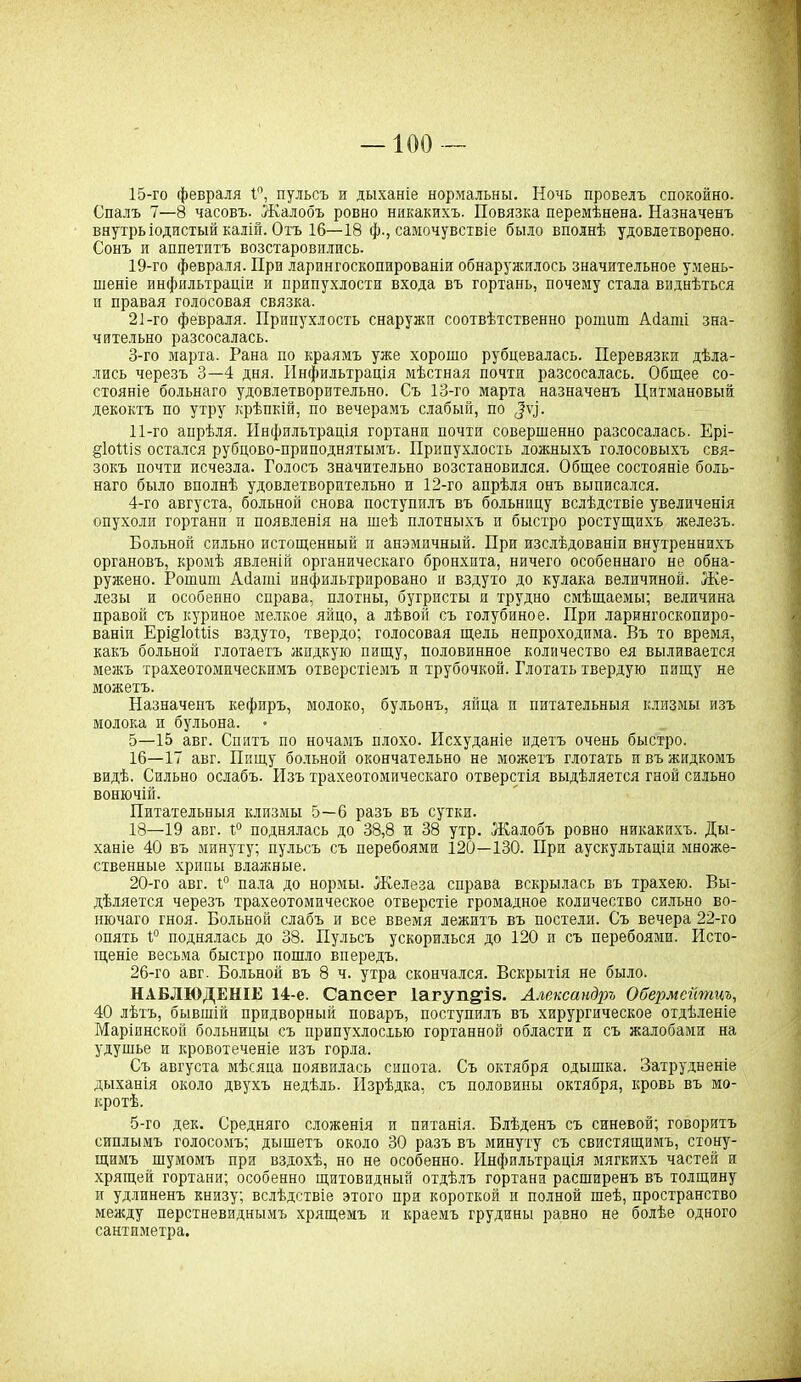 —100 — 15- го февраля 1°, пульсъ и дыханіе нормальны. Ночь провелъ спокойно. Спалъ 7—8 часовъ. Жалобъ ровно никакихъ. Повязка перемѣнена. Назначенъ внутрь іодистый калій. Охъ 16—18 ф., самочувствіе было вполнѣ удовлетворено. Сонъ и аппетптъ возстаровились. 19- го февраля. При ларингоскопированіи обнаружилось значительное умень- шеніе инфильтраціи и припухлости входа въ гортань, почему стала виднѣться п правая голосовая связка. 21-го февраля. Припухлость снаружи соотвѣтственно ропшт Абаті зна- чительно разсосалась. 3- го марта. Рана по краямъ уже хорошо рубцевалась. Перевязки дѣла- лись черезъ 3—4 дня. Инфильтрація мѣстная почти разсосалась. Общее со- стояніе больнаго удовлетворительно. Съ 13-го марта назначенъ Цнтмановый декоктъ по утру крѣпкій, по вечерамъ слабый, по 11-го апрѣля. Инфильтрація гортани почти совершенно разсосалась. Ері- §1оШз остался рубцово-приподнятымъ. Припухлость ложныхъ голосовыхъ свя- зокъ почти исчезла. Голосъ значительно возстановился. Общее состояніе боль- наго было вполнѣ удовлетворительно и 12-го апрѣля онъ выписался. 4- го августа, больной снова поступилъ въ больницу вслѣдствіе увеличенія опухоли гортани и появленія на шеѣ плотныхъ и быстро ростущихъ железъ. Больной сильно истощенный п анэмичный. При изслѣдованіи внутреннихъ органовъ, кромѣ явленій органическаго бронхита, ничего особеннаго не обна- ружено. Рошиш А(1аші инфильтрировано и вздуто до кулака величиной. Же- лезы и особенно справа, плотны, бугристы п трудно смѣщаемы; величина правой съ куриное мелкое яйцо, а лѣвой съ голубиное. При ларингоскопиро- ваніи Ері§1оШз вздуто, твердо; голосовая щель непроходима. Въ то время, какъ больной глотаетъ жидкую пищу, половинное количество ея выливается межъ трахеотомическимъ отверстіемъ и трубочкой. Глотать твердую пищу не можетъ. Назначенъ кефиръ, молоко, бульонъ, яйца и питательныя клизмы изъ молока и бульона. 5- 15 авг. Спитъ по ночамъ плохо. Исхуданіе идетъ очень быстро. 16— 17 авг. Пищу больной окончательно не можетъ глотать и въ жидкомъ видѣ. Сильно ослабъ. Изъ трахеотомическаго отверстія выдѣляется гной сильно вонючій. Питательныя клизмы 5—6 разъ въ сутки. 18—19 авг. г° поднялась до 38,8 и 38 утр. Жалобъ ровно никакихъ. Ды- ханіе 40 въ минуту; пульсъ съ перебоями 120—130. При аускультаціи множе- ственные хрипы влажные. 20- го авг. 1° пала до нормы. Железа справа вскрылась въ трахею. Вы- дѣляется черезъ трахеотомическое отверстіе громадное количество сильно во- нючаго гноя. Больной слабъ и все ввемя лежитъ въ постели. Съ вечера 22-го опять 1° поднялась до 38. Пульсъ ускорилься до 120 п съ перебоями. Исто- щеніе весьма быстро пошло впередъ. 26-го авг. Больной въ 8 ч. утра скончался. Вскрытія не было. НАБЛЮДЕНІЕ 14-е. Сапеег 1агуп§І8. Александръ Обермсйпщъ, 40 лѣтъ, бывшій придворный поваръ, поступилъ въ хирургическое отдѣленіе Маріинской больницы съ припухлостью гортанной области и съ жалобами на удушье и кровотеченіе изъ горла. Съ августа мѣсяца появилась сипота. Съ октября одышка. Затрудненіе дыханія около двухъ недѣль. Изрѣдка, съ половины октября, кровь въ мо- кротѣ. 5-го дек. Средняго сложенія и питанія. Блѣденъ съ синевой; говоритъ сиплымъ голосомъ; дышетъ около 30 разъ въ минуту съ свистящимъ, стону- щимъ шумомъ при вздохѣ, но не особенно. Инфильтрація мягкихъ частей и хрящей гортани; особенно щитовидный отдѣлъ гортани расширенъ въ толщину и удлиненъ книзу; вслѣдствіе этого при короткой и полной шеѣ, пространство между перстневиднымъ хрящемъ и краемъ грудины равно не болѣе одного сантиметра.