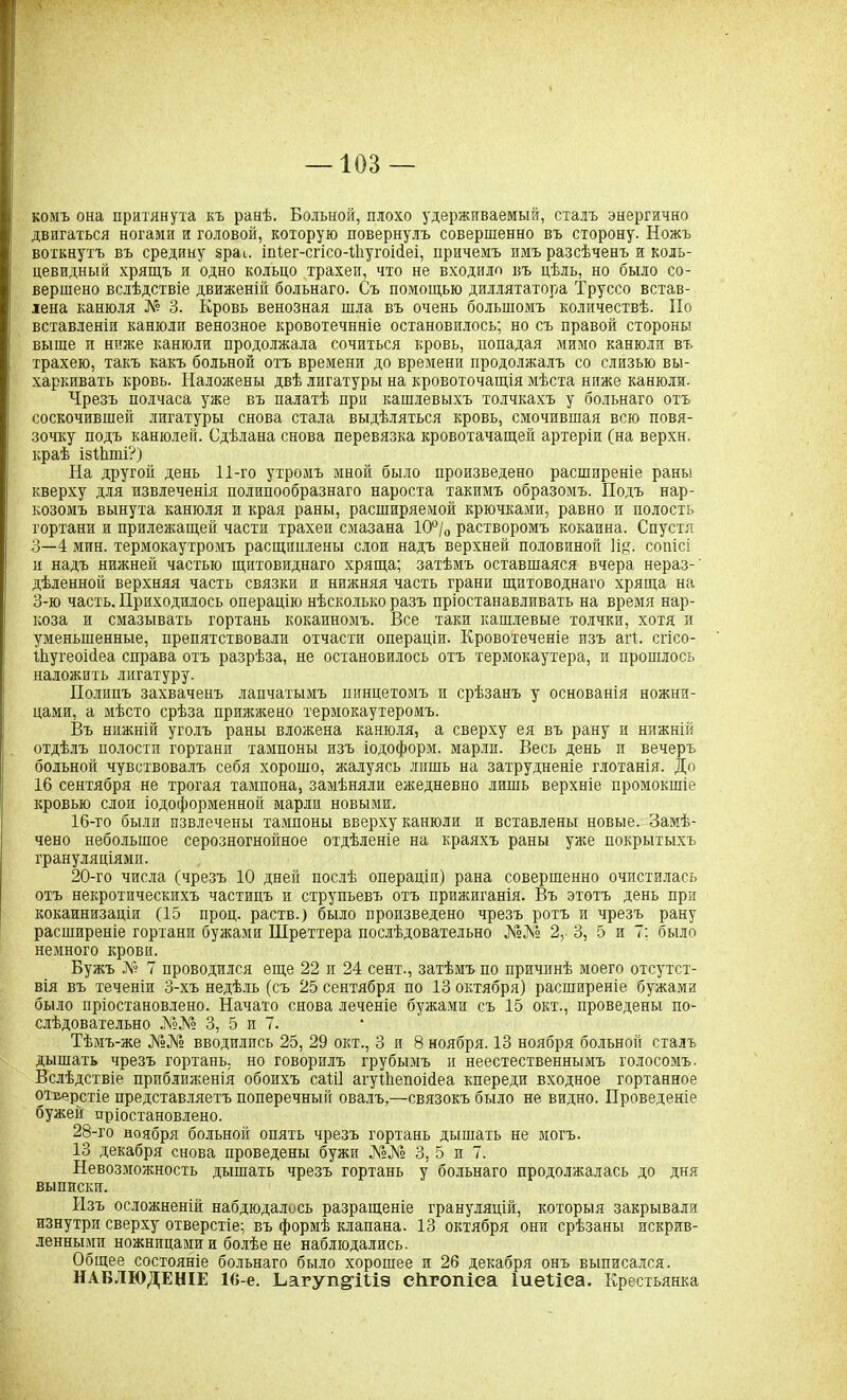 комъ она притянуіа къ ранѣ. Больной, плохо удерживаемый, сталъ энергично двигаться ногами и головой, которую повернулъ совершенно въ сторону. Ножъ воткнутъ въ средину §раи іпіег-сгісо-іЬугоісіеі, причемъ имъ разсѣченъ и коль- цевидный хрящъ и одно кольцо трахеи, что не входило въ цѣль, но было со- вершено вслѣдствіе движеніи больнаго. Съ помощью диллятатора Труссо встав- лена канюля № 3. Кровь венозная шла въ очень большомъ количествѣ. По вставленіи канюли венозное кровотечнніе остановилось; но съ правой стороны выше и ниже канюли продолжала сочиться кровь, попадая мимо канюли въ трахею, такъ какъ больной отъ времени до времени продолжалъ со слизью вы- харкивать кровь. Наложены двѣ лигатуры на кровоточащія мѣста ниже канюли. Чрезъ полчаса уже въ палатѣ при кашлевыхъ толчкахъ у больнаго отъ соскочившей лигатуры снова стала выдѣляться кровь, смочившая всю повя- зочку подъ канюлей. Сдѣлана снова перевязка кровотачащей артеріи (на верхи, краѣ ізіЬті?) На другой день 11-го утромъ мной было произведено расширеніе раны кверху для извлеченія полипообразнаго нароста такимъ образомъ. Подъ нар- козомъ вынута канюля и края раны, расширяемой крючками, равно и полость гортани и прилежащей части трахеи смазана 10°/0 растворомъ кокаина. Спустя 3—4 мин. термокаутромъ расщинлены слои надъ верхней половиной 1і§. сопісі и надъ нижней частью щитовиднаго хряща; затѣмъ оставшаяся вчера нераз-' дѣленной верхняя часть связки и нижняя часть грани щитоводнаго хряща на 3-ю часть. Приходилось операцію нѣсколько разъ пріостанавливать на время нар- коза и смазывать гортань кокаиномъ. Все таки кашлевые толчки, хотя и уменьшенные, препятствовали отчасти операціи. Кровотеченіе изъ агі. сгісо- іѣугеоісіеа справа отъ разрѣза, не остановилось отъ термокаутера, и прошлось наложить лигатуру. Полипъ захваченъ лапчатымъ пинцетомъ и срѣзанъ у основанія ножни- цами, а мѣсто срѣза прижжено термокаутеромъ. Въ нижній уголъ раны вложена канюля, а сверху ея въ рану и нижній отдѣлъ полости гортани тампоны изъ іодоформ. марли. Весь день и вечеръ больной чувствовалъ себя хорошо, жалуясь лишь на затрудненіе глотанія. До 16 сентября не трогая тампона, замѣняли ежедневно лишь верхніе промокшіе кровью слои іодоформенной марли новыми. 16-то были извлечены тампоны вверху канюли и вставлены новые. Замѣ- чено небольшое серозногнойное отдѣленіе на краяхъ раны уже покрытыхъ грануляціями. 20-го числа (чрезъ 10 дней послѣ операціи) рана совершенно очистилась отъ некротическихъ частицъ и струпьевъ отъ прижиганія. Въ этотъ день при кокаинизаціи (15 проц, раств.) было произведено чрезъ ротъ и чрезъ рану расширеніе гортани бужами Шреттера послѣдовательно №№ 2, 3, 5 и 7: было немного крови. Бужъ № 7 проводился еще 22 и 24 сент., затѣмъ по причинѣ моего отсутст- вія въ теченіи 3-хъ недѣль (съ 25 сентября по 13 октября) расширеніе бужами было пріостановлено. Начато снова леченіе бужами съ 15 окт., проведены по- слѣдовательно №№ 3, 5 и 7. Тѣмъ-же №№ вводились 25, 29 окт., 3 и 8 ноября. 13 ноября больной сталъ дышать чрезъ гортань, но говорилъ грубымъ и неестественнымъ голосомъ. Вслѣдствіе приближенія обоихъ саііі агуіііепоісіеа кпереди входное гортанное отверстіе представляетъ поперечный овалъ,—связокъ было не видно. Проведеніе бужей пріостановлено. 28-го ноября больной опять чрезъ гортань дышать не могъ. 13 декабря снова проведены бужи №№ 3, 5 и 7. Невозможность дышать чрезъ гортань у больнаго продолжалась до дня выписки. Изъ осложненій набдюдалось разращеніе грануляцій, которыя закрывали изнутри сверху отверстіе; въ формѣ клапана. 13 октября они срѣзаны искрив- ленными ножницами и болѣе не наблюдались. Общее состояніе больнаго было хорошее и 26 декабря онъ выписался. НАБЛЮДЕНІЕ 16-е. ЬагупёДѣіэ еНгопіеа Іиеѣіеа. Крестьянка