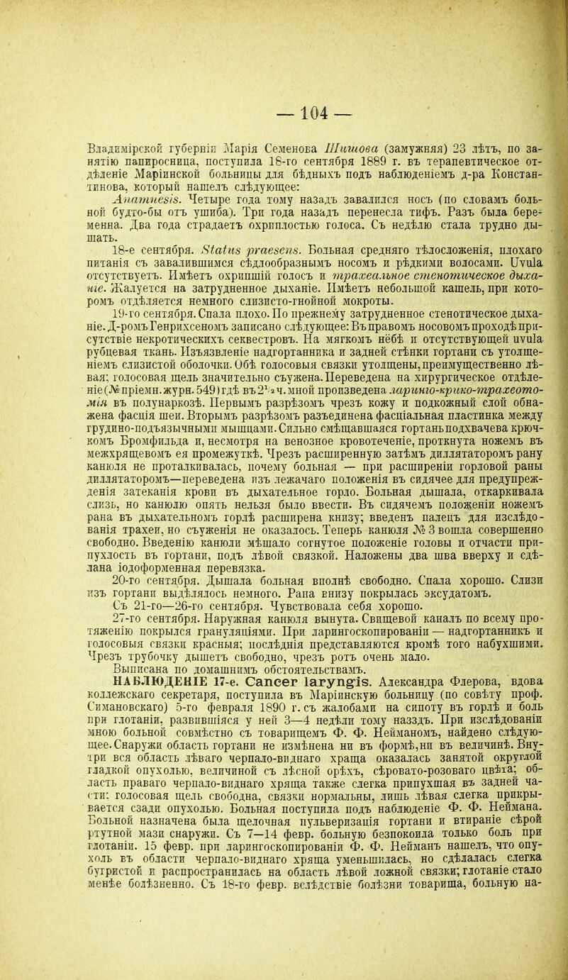 Владимірской губерніи Марія Семенова Шишова (замужняя) 23 лѣтъ, по за- нятію папиросница, поступила 18-го сентября 1889 г. въ терапевтическое от- дѣленіе Маріинской болвницы для бѣдныхъ подъ наблюденіемъ д-ра Констан- тинова, который нашелъ слѣдующее: Апатпезіз. Четыре года тому назадъ завалился носъ (по словамъ боль- ной будто-бы отъ ушиба). Три года назадъ перенесла тифъ. Разъ была бере- менна. Два года страдаетъ охриплостью голоса. Съ недѣлю стала трудно ды- шать. 18- е сентября. Яіаіш ргаезепз. Больная средняго тѣлосложенія, плохаго питанія съ завалившимся сѣдлообразнымъ носомъ и рѣдкими волосами. Нѵи1а отсутствуетъ. Имѣетъ охрипшій голосъ и трахеальное стенотическое дыха- ніе. Жалуется на затрудненное дыханіе. Имѣетъ небольшой кашель, при кото- ромъ отдѣляется немного слизисто-гнойной мокроты. 19- го сентября. Спала плохо. По прежнему затрудненное стенотическое дыха- ніе. Д-ромъ Генрихсеномъ записано слѣдующее: Въ правомъ носовомъ проходѣ при- сутствіе некротическихъ секвестровъ. На мягкомъ нёбѣ и отсутствующей иѵиіа рубцевая ткань. Изъязвленіе надгортанника и задней стѣнки гортани съ утолще- ніемъ слизистой оболочки. Обѣ голосовыя связки утолщены, преимущественно лѣ- вая; голосовая щель значительно съужена. Переведена на хирургическое отдѣле- ніе^ пріемн.журн. 549(гдѣ въЗ1 ач.мной произведена лариню-крико-трахеото- мія въ полунаркозѣ. Первымъ разрѣзомъ чрезъ кожу и подкожный слой обна- жена фасція шеи. Вторымъ разрѣзомъ разъединена фасціальная пластинка между грудино-подъязычными мышцами. Сильно смѣщавшаяся гортаньподхвачева крюч- комъ Бромфильда и, несмотря на венозное кровотеченіе, проткнута ножемъ въ межхрящевомъ ея промежуткѣ. Чрезъ расширенную затѣмъ диллятаторомъ рану канюля не проталкивалась, почему больная — при расширеніи горловой раны диллятаторомъ—переведена изъ лежачаго положенія въ сидячее для предупреж- денія затеканія крови въ дыхательное горло. Больная дышала, отхаркивала слизь, но канюлю опять нельзя было ввести. Въ сидячемъ положеніи ножемъ рана въ дыхательномъ горлѣ расширена книзу; введенъ палецъ для изслѣдо- ванія трахеи, но съуженія не оказалось. Теперь канюля № 3 вошла совершенно свободно. Введенію канюли мѣшало согнутое положеніе головы и отчасти при- пухлость въ гортани, подъ лѣвой связкой. Наложены два шва вверху и сдѣ- лана іодоформенная перевязка. 20- го сентября. Дышала больная вполнѣ свободно. Спала хорошо. Слизи изъ гортани выдѣлялось немного. Рапа внизу покрылась эксудатомъ. Съ 21-го—26-го сентября. Чувствовала себя хорошо. 27-го сентября. Наружная канюля вынута. Свпщевой каналъ по всему про- тяженію покрылся грануляціями. При ларингоскопированіи — надгортанникъ и голосовыя связки красныя; послѣднія представляются кромѣ того набухшими. Чрезъ трубочку дышетъ свободно, чрезъ ротъ очень мало. Выписана по домашнимъ обстоятельствамъ. НАБЛЮДЕНІЕ 17-е. Сапсег іагуп^із. Александра Флерова, вдова коллежскаго секретаря, поступила въ Маріинскую больницу (по совѣту проф. Симановскаго) 5-го февраля 1890 г. съ жалобами на сипоту въ горлѣ и боль при глотаніи, развившіяся у ней 3—4 недѣли тому назздъ. При изслѣдованіи мною больной совмѣстно съ товарищемъ Ф. Ф. Нейманомъ, найдено слѣдую- щее.Снаружи область гортани не измѣнена ни въ формѣ,нп въ величинѣ. Вну- три вся область лѣваго черпало-виднаго храща оказалась занятой округлой гладкой опухолью, величиной съ лѣсной орѣхъ, сѣровато-розоваго цвѣта; об- ласть праваго черпало-виднаго хряща также слегка припухшая въ задней ча- сти: голосовая щель свободна, связки нормальны, лишь лѣвая слегка прикры- вается сзади опухолью. Больная поступила подъ наблюденіе Ф. Ф- Неймана. Вольной назначена была щелочная пульверизація гортани и втираніе сѣрой ртутной мази снаружи. Съ 7—14 февр. больную безпокоила только боль при глотаніи. 15 февр. при ларингоскопированіи Ф. Ф. Нейманъ нашелъ, что опу- холь въ области черпало-виднаго хряща уменьшилась, но сдѣлалась слегка бугристой и распространилась на область лѣвой ложной связки; глотаніе стало менѣе болѣзненно. Съ 18-го февр. вслѣдствіе болѣзни товарища, больную на-