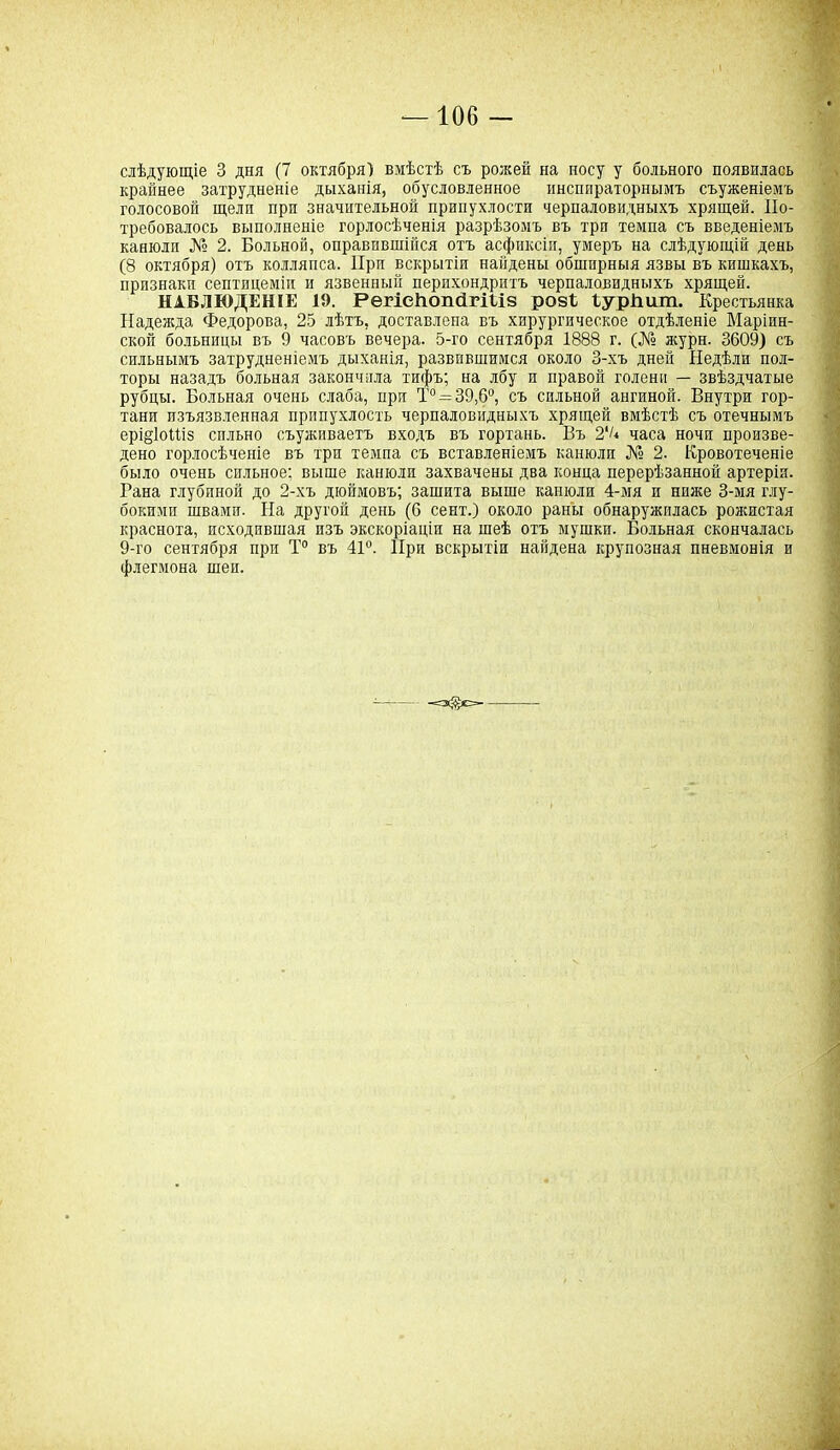 слѣдующіе 3 дня (7 октября) вмѣстѣ съ рожей на носу у больного появнлась крайнее затрудненіе дыханія, обусловленное инспираторнымъ съуженіемъ голосовой щели при значительной припухлости черпаловидныхъ хрящей. По- требовалось выполненіе горлосѣченія разрѣзомъ въ три темпа съ введеніемъ канюли № 2. Больной, оправившійся отъ асфиксіи, умеръ на слѣдующій день (8 октября) отъ колляпса. При вскрытіи найдены обширныя язвы въ кишкахъ, признаки септицеміи и язвенный перихондритъ черпаловидныхъ хрящей. НАБЛЮДЕНІЕ 19. РегісНопйгШз розѣ ѣурішш. Крестьянка Надежда Федорова, 25 лѣтъ, доставлена въ хирургическое отдѣленіе Маріин- ской больницы въ 9 часовъ вечера. 5-го сентября 1888 г. (№ журн. 3609) съ сильнымъ затрудненіемъ дыханія, развившимся около 3-хъ дней Недѣли пол- торы назадъ больная закончила тифъ; на лбу и правой голени — звѣздчатые рубцы. Больная очень слаба, при Т°—39,6°, съ сильной ангиной. Внутри гор- тани изъязвленная припухлость черпаловидныхъ хрящей вмѣстѣ съ отечнымъ ерщІоПіз сильно съуживаетъ входъ въ гортань. Въ 2'/* часа ночи произве- дено горлосѣченіе въ три темпа съ вставленіемъ канюли № 2. Кровотеченіе было очень сильное: выше канюли захвачены два конца перерѣзанной артерія. Гана глубиной до 2-хъ дюймовъ; зашита выше канюли 4-мя и ниже 3-мя глу- бокими швами. На другой день (0 сент.) около раны обнаружилась рожистая краснота, походившая изъ экскоріаціи на шеѣ отъ мушки. Больная скончалась 9-го сентября при Т° въ 41°. При вскрытіи найдена крупозная пневмонія и флегмона шеи.