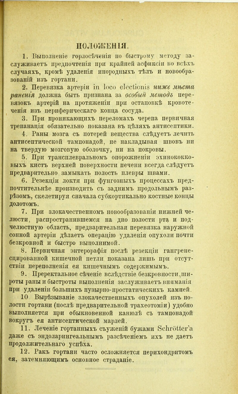 ПОЛОЖЕНІЯ. 1. Выполненіе горлосѣченія по быстрому методу за- служиваетъ предпочтенія при крайней асфиксіи во всѣхъ случаяхъ, кромѣ удаленія инородныхъ тѣлъ и новообра- зованій изъ гортани. 2. Перевязка артеріи іи Іосо еіесііопіз ню/се мѣста раненія должна быть признана за особый методъ пере- вязокъ артерій на протяженіи при остановкѣ кровоте- ченія изъ периферическаго конца сосуда. 3. При проникающихъ переломахъ черепа первичная трепанація обязательно показана въ цѣляхъ антисептики. 4. Раны мозга съ потерей вещества слѣдуетъ лечить антисептической тампонадой, не накладывая швовъ ни на твердую мозговую оболочку^ ни на покровы. 5. При трансплевральномъ опорожненіи эхинококко- выхъ кистъ верхней поверхности печени всегда слѣдуетъ предварительно замыкать полость плевры швами. 6. Резекціи локтя при фунгозныхъ процессахъ пред- почтительнѣе производить съ заднимъ продольнымъ раз- рѣзомъ, скелетируя сначала субкортикально костные концы долотомъ. 7. При злокачественномъ новообразованіи нижней че- люсти, распространившемся на дно полости рта и под- челюстную область, предварительная перевязка наружной сонной артеріи дѣлаетъ операцію удаленія опухоли почти безкровной и быстро выполнимой. 8. Первичная энтерорафія послѣ резекціи гангрене- сцированной кишечной петли показана лишь при отсут- ствіи переполненія ея кишечнымъ содержимымъ. 9. Преректальное сѣченіе вслѣдствіе безкровности,ши- роты раны и быстроты выполненія заслуживаетъ вниманія при удаленіи большихъ пузырно-простатическихъ камней. 10 Вырѣзываніе злокачественныхъ опухолей изъ по- лости гортани (послѣ предварительной трахеотоміи) удобно выполняется при обыкновенной канюлѣ съ тампонадой вокругъ ея антисептической марлей. 11. Леченіе гортанныхъ съуженій бужами ВсЬгбНсг’а даже съ эндоларингеальнымъ разсѣченіемъ ихъ не даетъ продолжительнаго успѣха. 12. Ракъ гортани часто осложняется перихондритомъ ея, затемняющимъ основное страданіе.