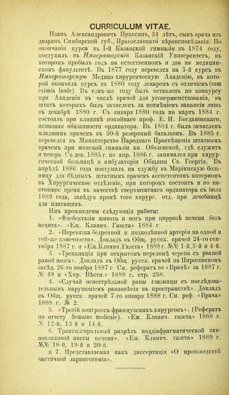 СШШСШЛЛѴІ ѴІТАЕ. Иванъ Александровичъ Праксипъ, 84 лѣтъ, сынъ врача изъ дворянъ Симбирской губ., Православнаго вѣроисповѣданія. Но окончаніи курса въ І-й Казанской гимназіи въ 1874 году, поступилъ въ Императорскій Казанскій Университетъ, въ которомъ пробылъ годъ на естественномъ и два на медицин- скомъ факультетѣ. Въ 1877 году перевелся на 3-й курсъ въ Императорскую Медико-хирургическую Академію, въ кото- рой окончилъ курсъ въ 1880 году лекаремъ съ отличіемъ (сиш ехігаіа Іаибе). Въ томъ-же году былъ оставленъ по конкурсу при Академіи въ числѣ врачей для усовершенствованія, въ штатъ которыхъ былъ зачисленъ за неимѣніемъ вакансіи лишь въ декабрѣ 1880 г. Съ января 1880 года по мартъ 1884 г. состоялъ нри клиникѣ покойнаго проф. Е. И. Богдановскаго, исполняя обязанности ординатора. Въ 1884 г. былъ зачисленъ младшимъ врачемъ въ 30-й резервный батальонъ. Въ 1885 г. перевелся въ Министерство Народнаго Просвѣщенія штатнымъ врачемъ при женской гимназіи кн. Оболенской, гдѣ служитъ и теперь. Съ дек. 1885 г. по апр. 1886 г. занимался при хирур- гической больницѣ и амбулаторіи Общины Св. Георгія. Въ апрѣлѣ 1886 года поступилъ на службу въ Маріинскую боль- ницу для бѣдныхъ штатнымъ врачемъ ассистентомъ-интерномъ въ Хирургическое отдѣленіе, при которомъ состоитъ и по на- стоящее время въ качествѣ сверхштатнаго ординатора съ іюля 1889 года, завѣдуя кромѣ того хирург, отд. при лечебницѣ для платящихъ. Имъ произведены слѣдующія работы: 1. «Флебектазіи живота и ногъ при циррозѣ печени безъ асцита». «Еас. Клинич. Гавета» 1884 г. 2. «Перевязка бедренной и подколѣнной артеріи на одной и той-яіе конечности». Докладъ въ Общ. русск. врачей 24-го сен- тября 1887 г. и «Еж.Клинич.Газета» 1888 г. №№ 1 -й,3-й и 4-й. 3. «Трепанація нри открытомъ переломѣ черепа съ рваной раной мозга». Докладъ въ Общ. русск. врачей на Пироговскомъ засѣд. 26-го ноября 1887 г. См. рефератъ во «Врачѣ» за 1887 г. № 49 и «Хир. Вѣстп.» 1888 г. стр. 258. 4. «Случай огнестрѣльной раны глазницы съ послѣдова- тельнымъ нарушеніемъ равновѣсія въ пространствѣ». Докладъ въ Общ. русск врачей 7-го января 1888 г. См. реф. «Врача» 1888 г. № 2. 5. «Третій конгрессъ французскихъ хирурговъ». (Рефератъ по отчету 8ешаіпе юеііісаіе). «Еж. Клинич. газета» 1888 г. № 12-й, 13 й и 14-й. 6. Трансплевральный разрѣзъ поддіафрагматической эхи- нококковой кисты печени». «Еж. Клинич. газета» 1889 г. №№ 18-й, 19-й и 20-й. и 7. Представляемая какъ диссертація «О производствѣ частичной ларинготоміи».