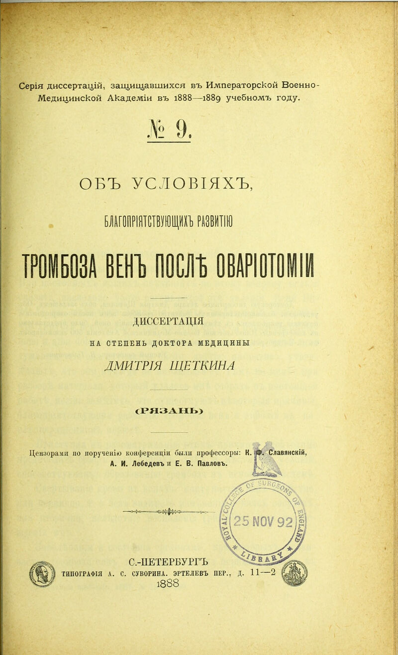 Серія диссертацій, защищавшихся въ Императорской Военно- Медицинской Академіи въ 1888—1889 учебножъ году. ОБЪ УСЛОВІЯХЪ, БЛАГОПРІЯТСТВУШЩИХЪ РАЗВИТІЮ ТРОМБОЗА ВЕНЪ ЩЩ ОВАРІ0Т0ІІЙ ДИССЕРТАЦІЯ НА СТЕПЕНЬ ДОКТОРА МЕДИЦИНЫ ЛМИТРІЯ ЩЕТКИНА (РЯЗАНЬ) Цензорами по порученію конференціи были профессоры: К. Ш, Славянскій,