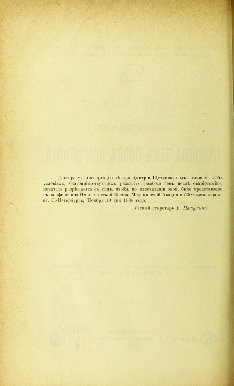 Докторскую диссертацію дѣкаря Дмитрія Щеткина, подъ заглавіемь «Объ условіяхъ, благопріятствующихъ развитію тромбоза венъ послѣ оваріотоміи», печатать разрѣшается съ тѣмъ, чтобы, по отпечатаніи оной, было представлено въ конференцію Императорской Военно-Медпцинской Академіи 500 экземпляровъ ея. С.-Петербурръ, Ноября 19 дня 1888 года. Ученый секретарь В. Пашушинъ.