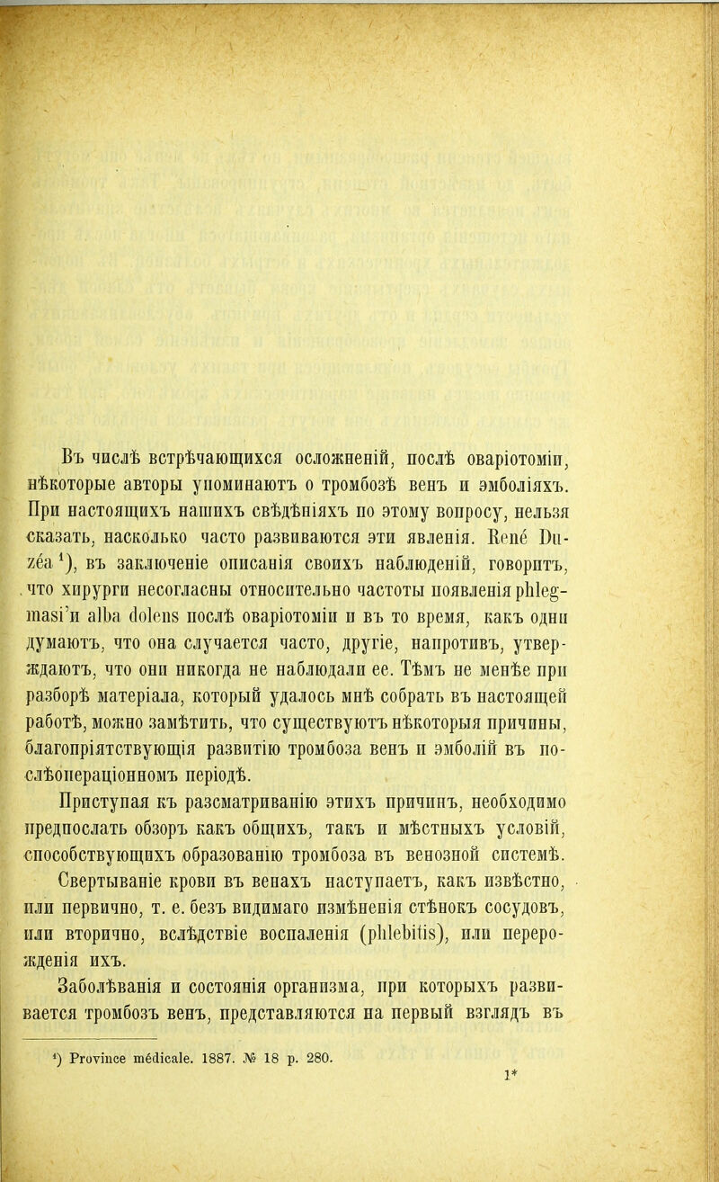 Въ числѣ встрѣчающихся осложнены, послѣ оваріотоміи, нѣкоторые авторы упоминаютъ о тромбозѣ венъ и эмболіяхъ. При настоящихъ нашихъ свѣдѣніяхъ по этому вопросу, нельзя сказать, насколько часто развиваются эти явлееія. Вепё Би- яёа *), въ заключеніе описаеія своихъ наблюденій, говоритъ, .что хирурги несогласны относительно частоты появленіярЫе^- нші'и аШа (Іоіепв послѣ оваріотоміи и въ то время, какъ одни думаютъ, что она случается часто, другіе, напротивъ, утвер- ждаютъ, что они никогда не наблюдали ее. Тѣмъ не менѣе при разборѣ матеріала, который удалось мнѣ собрать въ настоящей работѣ, можно замѣтить, что существуютъ нѣкоторыя причины, благопріятствующія развитію тромбоза венъ и эмболій въ по- слѣопераціонномъ періодѣ. Приступая къ разсматриванію этихъ причинъ, необходимо предпослать обзоръ какъ общихъ, такъ и мѣстныхъ условій, способствующихъ образованію тромбоза въ венозной системѣ. Свертываніе крови въ венахъ наступаетъ, какъ извѣстно, или первично, т. е. безъ видимаго измѣненія стѣнокъ сосудовъ, или вторично, вслѣдствіе воспаленія (рІіІеЬШз), или переро- жденія ихъ. Заболѣванія и состоянія организма, при которыхъ разви- вается тромбозъ венъ, представляются на первый взглядъ въ 4) Ргоѵіпсе шёсіісаіе. 1887. № 18 р. 280. 1*