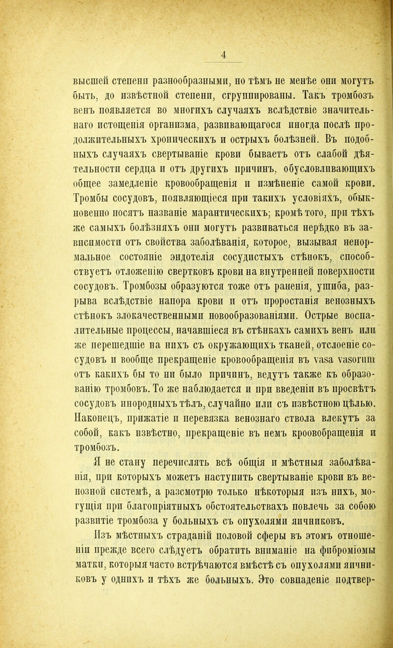 высшей степени разнообразными, но тѣмъ не менѣе они могутъ быть, до извѣстной степени, сгруппированы. Такъ тромбозъ венъ появляется во многихъ случаяхъ вслѣдствіе значитель- наго истощенія организма, развивающагося иногда послѣ про- должительныхъ хроническихъ и острыхъ болѣзней. Въ подоб- ныхъ случаяхъ свертываніе крови бываетъ отъ слабой дѣя- тельности сердца и отъ другихъ причинъ, обусловливающихъ общее замедленіе кровообращенія и измѣненіе самой крови. Тромбы сосудовъ, появляющееся при такихъ условіяхъ, обык- новенно носятъ названіе марантическихъ; кромѣ того, при тѣхъ же самыхъ болѣзняхъ они могутъ развиваться нерѣдко въ за- висимости отъ свойства заболѣванія, которое, вызывая ненор- мальное состояніе эндотелія сосудистыхъ стѣнокъ, способ- ствуем отложенію свертковъ крови на внутренней поверхности сосудовъ. Тромбозы образуются тоже отъ раненія, ушиба, раз- рыва вслѣдствіе напора крови и отъ проростанія венозныхъ стѣнокъ злокачественными новообразованіями. Острые воспа- лительные процессы, начавшееся въ стѣнкахъ самихъ венъ или же перешедшіе на нихъ съ окружающихъ тканей, отслоеніе со- судовъ и вообще прекращеніе кровообращенія въ ѵа§а ѵавогшн отъ какихъ бы то ни было причинъ, ведутъ также къ образо- ванію тромбовъ. То же наблюдается и при введеніи въ просвѣтъ сосудовъ инородныхъ тѣлъ, случайно или съ извѣстною цѣлью. Наконецъ, прижатіе и перевязка венознаго ствола влекутъ за собой, какъ извѣстно, прекращеніе въ немъ кроовобращенія и тромбозъ. Я не стану перечислять всѣ общія и мѣстныя заболѣва- нія, при которыхъ можетъ наступить свертываніе крови въ ве- нозной системѣ, а разсмотрю только нѣкоторыя изъ нихъ, мо- гущія при благопріятныхъ обстоятельствахъ повлечь за собою развитіе тромбоза у больныхъ съ опухолями яичниковъ. Изъ мѣстныхъ страданій половой сферы въ этомъ отноше- ніи прежде всего слѣдуетъ обратить вниманіе на фиброміомы матки, которыя часто встрѣчаются вмѣстѣ съ опухолями яични- ковъ у однихъ и тѣхъ же больныхъ. Это совпадете подтвер-
