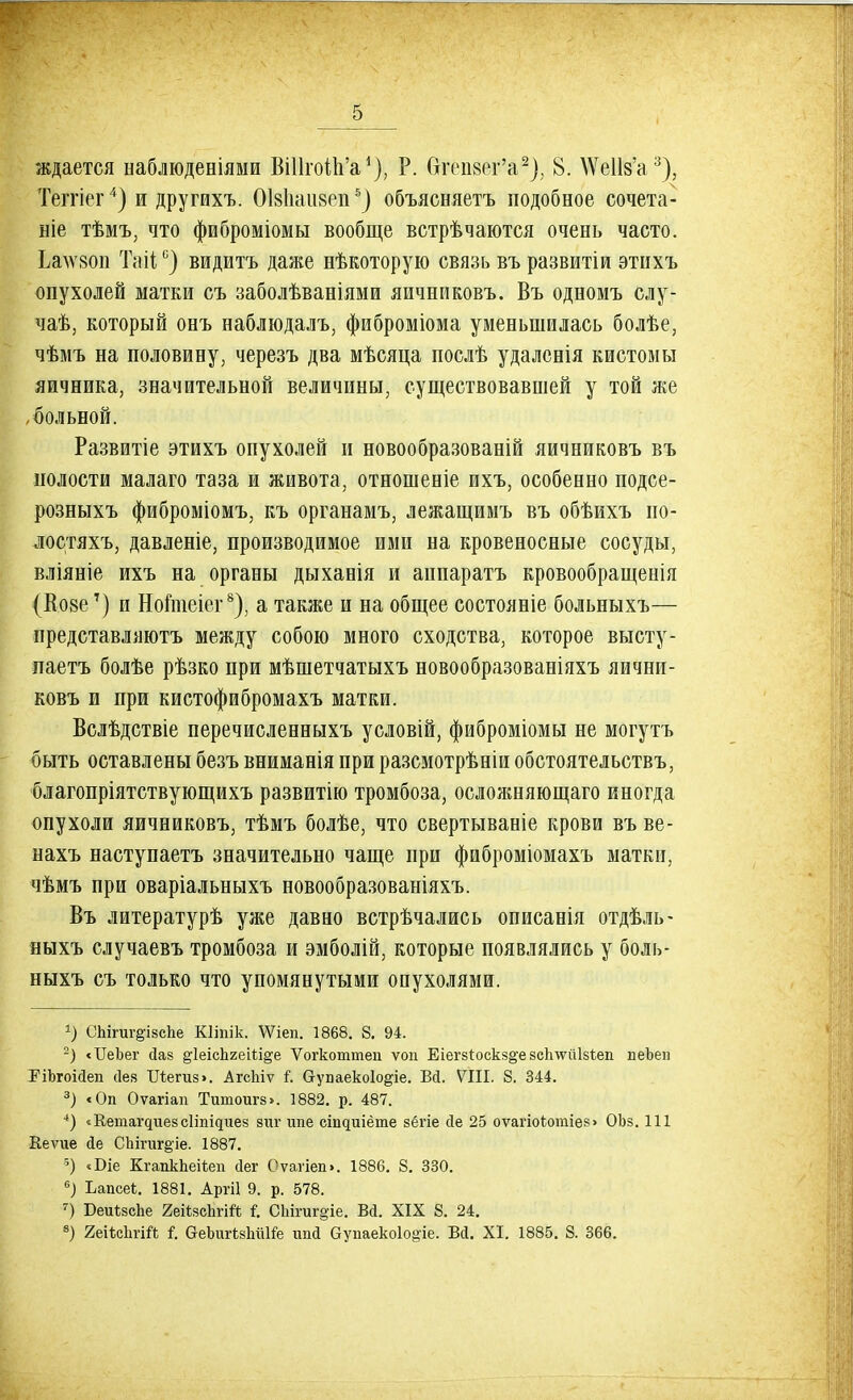 ждается наблюденіями ВіІІгоіаѴ), Р. бгепзег'а2), 8. ДУеШ'а3), Теггіег4) и другихъ. ОІ8Ііаіі8епь) объясняетъ подобное сочета- ніе тѣмъ, что фиброміомы вообще встрѣчаются очень часто. Ьаѵзоп Таііс) видитъ даже нѣкоторую связь въ развитіи этііхъ опухолей матки съ заболѣваніями яичниковъ. Въ одномъ слу- чаѣ, который онъ наблюдалъ, фиброміома уменьшилась болѣе, чѣмъ на половину, черезъ два мѣсяца послѣ удалснія кистомы яичника, значительной величины, существовавшей у той же ,больной. Развитіе этихъ опухолей и новообразованій яичниковъ въ полости малаго таза и живота, отношеніе ихъ, особенно подсе- розныхъ фиброміомъ, къ органамъ, лежащимъ въ обѣихъ по- лостяхъ, давленіе, производимое ими на кровеносные сосуды, вліяніе ихъ на органы дыханія и аппарата кровообращенія (Козе7) и Нотіеіег8), а также и на общее состояніе больныхъ— представляютъ между собою много сходства, которое высту- паешь болѣе рѣзко при мѣшетчатыхъ новообразованіяхъ яични- ковъ и при кистофибромахъ матки. Вслѣдствіе перечисленныхъ условій, фиброміомы не могутъ быть оставлены безъ вниманія при разсмотрѣніи обстоятельствъ, благопріятствующихъ развитію тромбоза, осложняющаго иногда опухоли яичниковъ, тѣмъ болѣе, что свертываніе крови въ ве- нахъ наступаетъ значительно чаще при фиброміомахъ матки, чѣмъ при оваріальныхъ новообразованіяхъ. Въ литературѣ уже давно встрѣчались описанія отдѣль- ныхъ случаевъ тромбоза и эмболій, которые появлялись у боль- ныхъ съ только что упомянутыми опухолями. а) еЬігиг@І8сЬе Кііпік. Меп. 1868. 8. 94. 2) «ІІеЬег йав §1еісЬгеііі§'е Ѵогкоттец ѵоп ЕіегзІоскз§-езсітйізѣеп пеЬеи РіЬгоійеп сіез ІЛ;еги8>. АгсЫѵ і. Сгупаекоіо^іе. Вй. VIII. 8. 344. 3) <Оп Оѵагіап Тишоигз». 1882. р. 487. 4) «Кеиіащиезсііі^иез зиг шіе сііщиіёте зёгіе сіе 25 оѵагіоѣотіез» ОЬз. 111 Ееѵие <іе СЬігиг§іе. 1887. 5) «Біе КгапкЬеіѣеп (іег Оѵагіеп>. 1886. 8. 330. б) Ьапсеі. 1881. Аргіі 9. р. 578. 7) БеиѣзсЪе 2еіізсЪгій I С1іігиг§іе. Вй. XIX 8. 24. 8) 2еіѣс1ігій і. аеЬигівЫШе ипй Оупаекоіо^іе. Вй. XI. 1885. 8. 366.