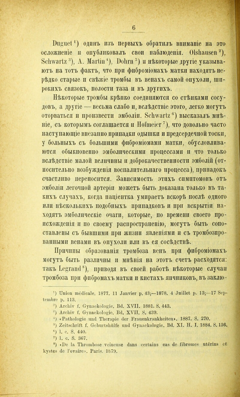 1) и^иеі*) одинъ изъ первыхъ обратилъ внимаеіе на это осложнение и опубликовалъ свои наблюденія. ОІзЬаизеп2), 8с1шагІ23), А. Маіііи4), Боііги 5) н нѣкоторые другіе указыва- ютъ на тотъ фактъ, что при фиброміомахъ матки находятъ не- рѣдко старые и свѣжіе тромбы въ венахъ самой опухоли, шп- рокихъ связокъ, полости таза и въ другихъ. Нѣкоторые тромбы крѣпко соединяются со стѣнками сосу- довъ, а другіе — весьма слабо и, вслѣдствіе этого, легко могутъ оторваться и произвести эмболіи. Всплѵаііг °) высказалъ мнѣ- ніе, съ которымъ соглашается и Нойпеіег7), что довольно часто наступающіе внезапно припадки одышки и предсердечной тоски, у больныхъ съ большими фиброміомами матки, обусловлива- ются обыкновенно эмболическими процессами и что только вслѣдствіе малой величины и доброкачественности эмболій (от- носительно возбужденія воспалительнаго процесса), припадокъ счастливо переносится. Зависимость этихъ симптомовъ отъ эмболіи легочной артеріи можетъ быть доказана только въ та- кихъ случахъ, когда паціентка умираетъ вскорѣ послѣ одного или нѣсколькихъ подобныхъ припадковъ и при вскрытіи на- ходятъ эмболическіе очаги, которые, по времени своего про- исхожденія и по своему распространенію, могутъ быть сопо- ставлены съ бывшими при жизни явленіями и съ тромбозиро- ванными венами въ опухоли или въ ея сосѣдствѣ. Причины образованія тромбоза венъ при фиброміомахъ могутъ быть различны и мнѣнія на этотъ счетъ расходятся: такъ Ье§гап(18), приводя въ своей работѣ нѣкоторые случаи тромбоза при фпбромахъ матки и кистахъ яичниковъ, въ заклю- г) Цпіоп тМісаІе. 1877. 11 Іапѵіег р. 43;—1878. 4 -ІиШеі р. 13;—17 8ер- іетЬге р. 113. 2) АгсЫѵ 1 Оуііаеко1о§іе. Всі. XVII. 1881. 8. 443. 8) АгсЬіѵ I Оупаеко1о§іе. Всі. XVII. 8. 439. 4) < РаЙю1о§'іе ипсі Тііегаріе сіег ЕгаиепкгапкЬеііеи >. 1887. 8. 270. 5) 2еШсЬгій і. беЪигЫііШе ипй Оупаеко1о§іе. БД. XI. Н. I. 1884. 8.136. °) 1. с. 8. 440. 7) 1. с. 8. 367. 8) «Бе 1а ТІіготЪозе ѵеіпеизе сіапз сегіаіпз саз йе ЯЪготез иіёгіпз еі кузіез (Те Гоѵаіге». Рагіз. 1879.