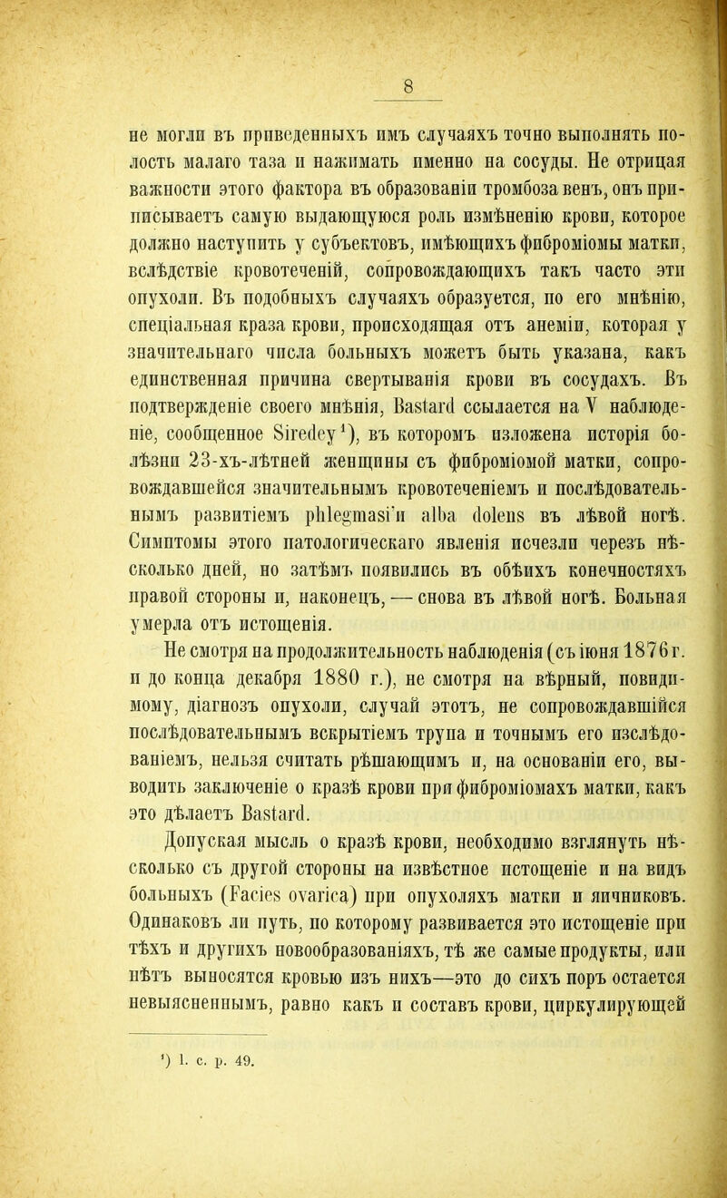 не могли въ привсденныхъ имъ случаяхъ точно выполнять по- лость малаго таза и нажимать именно на сосуды. Не отрицая важности этого фактора въ образованіи тромбоза венъ, онъпри- писываетъ самую выдающуюся роль измѣненію крови, которое должно наступить у субъектовъ, имѣющихъ фиброміомы матки, вслѣдствіе кровотеченій, сопровождающихъ такъ часто эти опухоли. Въ подобныхъ случаяхъ образуется, по его мнѣнію, специальная краза крови, происходящая отъ анеміи, которая у значительнаго числа больныхъ можетъ быть указана, какъ единственная причина свертыванія крови въ сосудахъ. Въ подтвержденіе своего мнѣнія, Вавкга ссылается на V наблюде- те, сообщенное Вігесіеу1), въ которомъ изложена исторія бо- лѣзни 23-хъ-лѣтней женщины съ фиброміомой матки, сопро- вождавшейся значительнымъ кровотеченіемъ и послѣдователь- нымъ развитіемъ рЫе&шазГи аІЬа сіоіепз въ лѣвой ногѣ. Симптомы этого патологическаго явленія исчезли черезъ нѣ- сколько дней, но затѣмъ появились въ обѣихъ конечностяхъ правой стороны и, наконецъ, — снова въ лѣвой ногѣ. Больная умерла отъ истощенія. Не смотря на продолжительность наблюденія (съ іюня 1876 г. и до конца декабря 1880 г.), не смотря на вѣрный, повиди- мому, діагнозъ опухоли, случай этотъ, не сопровождавшиеся послѣдовательнымъ вскрытіемъ трупа и точнымъ его изслѣдо- ваніемъ, нельзя считать рѣшающимъ и, на осеованіи его, вы- водить заключеніе о кразѣ крови при фиброміомахъ матки, какъ это дѣлаетъ ВавіаМ. Допуская мысль о кразѣ крови, необходимо взглянуть не- сколько съ другой стороны на извѣстное истощеніе и на видъ больныхъ (Расіе8 оѵагіса) при опухоляхъ матки и яичниковъ. Одинаковъ ли путь, по которому развивается это истощеніе при тѣхъ и другихъ новообразованіяхъ, тѣ же самые продукты, или нѣтъ выносятся кровью изъ нихъ—это до сихъ поръ остается невыясненнымъ, равно какъ и составъ крови, циркулирующей