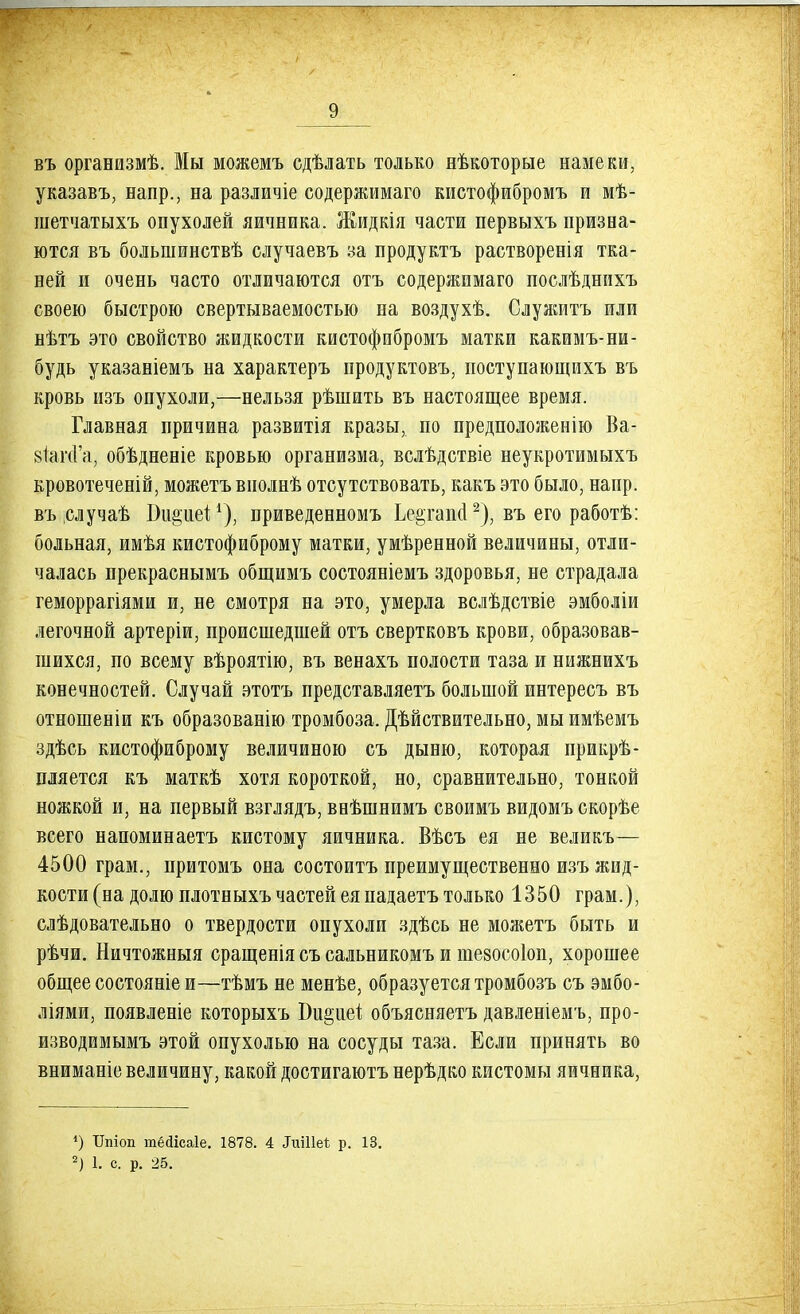 въ организмѣ. Мы можемъ сдѣлать только нѣкоторые намеки, указавъ, напр., на различіе содержимаго кистофибромъ и мѣ- шетчатыхъ опухолей яичника. Жидкія части первыхъ призна- ются въ большинствѣ случаевъ за продуктъ растворенія тка- ней и очень часто отличаются отъ содержимаго послѣднихъ своею быстрою свертываемостью на воздухѣ. Служитъ или нѣтъ это свойство жидкости кистофибромъ матки какимъ-ни- будь указаніемъ на характеръ продуктовъ, поступающихъ въ кровь изъ опухоли,—нельзя рѣшить въ настоящее время. Главная причина развитія кразы, по предположенію Ва- віагсГа, обѣдненіе кровью организма, вслѣдствіе неукротимыхъ кровотеченій, можетъ виолнѣ отсутствовать, какъэто было, напр. въіслучаѣ Би&ие^1), приведенномъ Ьеетапо!2), въ его работѣ: больная, имѣя кистофиброму матки, умѣренной величины, отли- чалась прекраснымъ общимъ состояніемъ здоровья, не страдала геморрагіями и, не смотря на это, умерла вслѣдствіе эмболіи легочной артеріи, происшедшей отъ свертковъ крови, образовав- шихся, по всему вѣроятію, въ венахъ полости таза и нижнихъ конечностей. Случай этотъ представляетъ большой интересъ въ отношеніи къ образованію тромбоза. Дѣйствительно, мы имѣемъ здѣсь кистофиброму величиною съ дыню, которая прикрѣ- пляется къ маткѣ хотя короткой, но, сравнительно, тонкой ножкой и, на первый взглядъ, внѣшнимъ своимъ видомъ скорѣе всего напоминаетъ кистому яичника. Вѣсъ ея не великъ— 4500 грам., притомъ она состоитъ преимущественно изъ жид- кости (на долю плотныхъ частей ея падаетъ только 1350 грам.), слѣдовательно о твердости опухоли здѣсь не можетъ быть и рѣчи. Ничтожныя сращенія съ сальникомъ и тезосоіоп, хорошее общее состояніе и—тѣмъ не менѣе, образуется тромбозъ съ эмбо- ліями, появленіе которыхъ Би§иеі объясняетъ давленіемъ, про- изводимымъ этой опухолью на сосуды таза. Если принять во вниманіе величину, какой достигаютъ нерѣдко кистомы яичника, *) ТГшоп тёйісаіе. 1878. 4 Лшііеі; р. 13. 2) 1. с. р. 25.