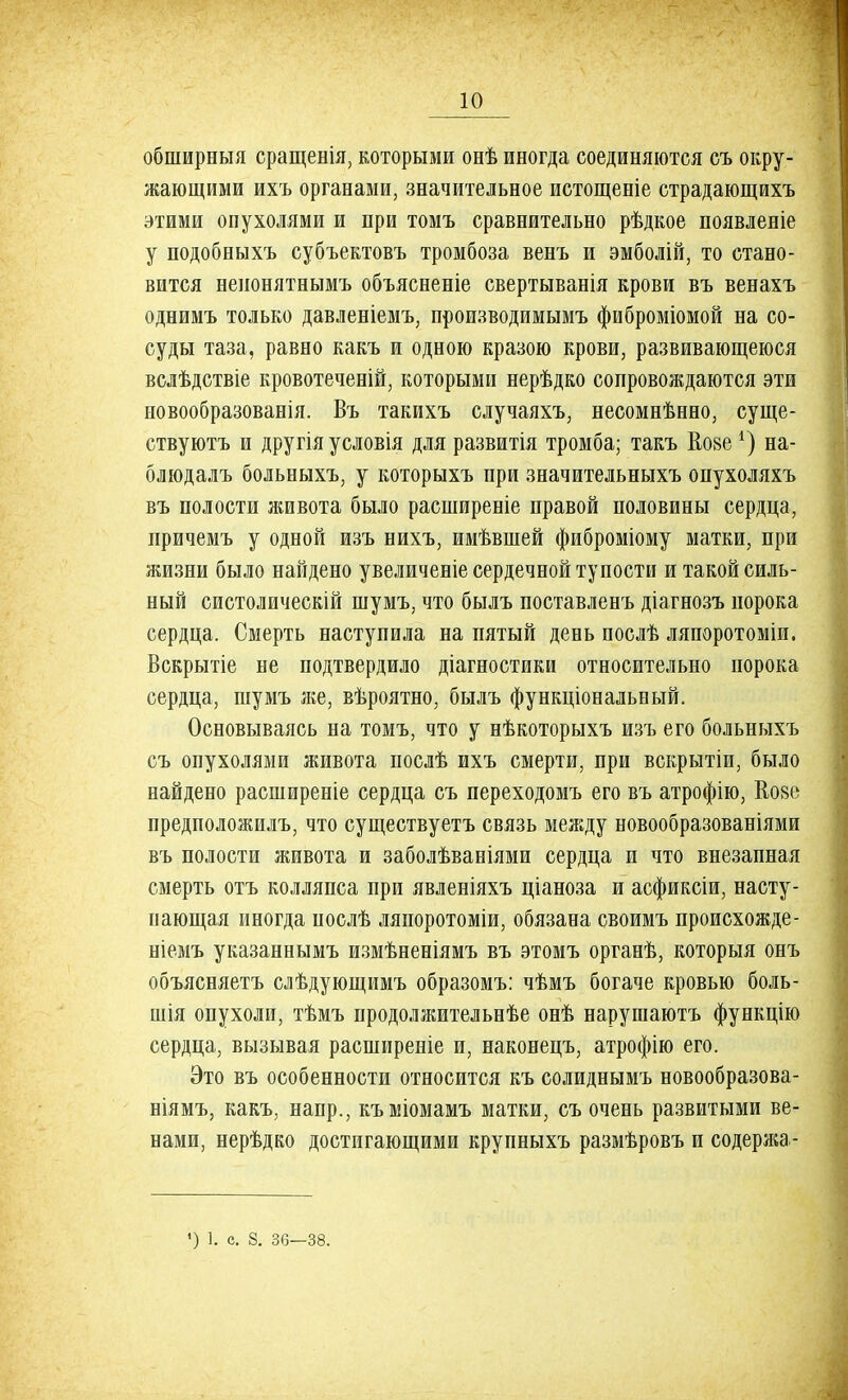 обширныя сращенія, которыми онѣ иногда соединяются съ окру- жающими ихъ органами, значительное истощеніе страдающихъ этими опухолями и нри томъ сравнительно рѣдкое появленіе у подобныхъ субъектовъ тромбоза венъ и эмболій, то стано- вится ненонятнымъ объясненіе свертыванія крови въ венахъ однимъ только давленіемъ, производимымъ фиброміомой на со- суды таза, равно какъ и одною кразою крови, развивающеюся вслѣдствіе кровотеченій, которыми нерѣдко сопровождаются эти новообразованія. Въ такихъ случаяхъ, несомнѣнно, суще- ствуютъ и другія условія для развитія тромба; такъ Еозе *) на- блюдалъ больныхъ, у которыхъ при значительныхъ опухоляхъ въ полости живота было расширеніе правой половины сердца, иричемъ у одной изъ нихъ, имѣвшей фиброміому матки, при жизни было найдено увеличеніе сердечной тупости и такой силь- ный систолическій шумъ, что былъ поставленъ діагнозъ порока сердца. Смерть наступила на пятый день послѣ ляпоротоміи. Вскрытіе не подтвердило діагностики относительно порока сердца, шумъ же, вѣроятно, былъ функціональный. Основываясь на томъ, что у нѣкоторыхъ изъ его больныхъ съ опухолями живота послѣ ихъ смерти, при вскрытіи, было найдено расширение сердца съ переходомъ его въ атрофію, Ко8е предположилъ, что существуетъ связь между новообразованіями въ полости живота и заболѣваніями сердца и что внезапная смерть отъ колляпса при явленіяхъ ціаноза и асфиксіи, насту- пающая иногда послѣ ляпоротоміи, обязана своимъ происхожде- ніемъ указаннымъ измѣненіямъ въ этомъ органѣ, которыя онъ объясняетъ слѣдующимъ образомъ: чѣмъ богаче кровью боль- шія опухоли, тѣмъ продолжительнѣе онѣ нарушаютъ функцію сердца, вызывая расширеніе и, наконецъ, атрофію его. Это въ особенности относится къ солиднымъ новообразова- ніямъ, какъ, напр., къміомамъ матки, съ очень развитыми ве- нами, нерѣдко достигающими крупныхъ размѣровъ и содержа - ') 1. с. 8. 36—38.