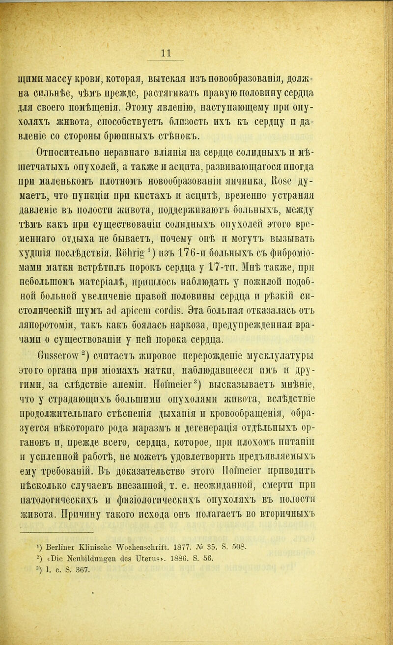 щими массу крови, которая, вытекая изъ новообразованія, долж- на сильнѣе, чѣмъ прежде, растягивать правую половину сердца для своего помѣщенія. Этому явленію, наступающему при опу- холяхъ живота, способствуетъ близость ихъ къ сердцу и да- вленіе со стороны брюшныхъ стѣнокъ. Относительно неравнаго вліянія на сердце солидныхъ и мѣ- шетчатыхъ опухолей, а также и асцита, развивающагося иногда при маленькомъ плотномъ новообразованіи яичника, Кове ду- маетъ, что пункціи при кистахъ и асцитѣ, временно устраняя давленіе въ полости живота, поддерживаютъ больныхъ, между тѣмъ какъ при существованіи солидныхъ опухолей этого вре- меннаго отдыха не бываетъ, почему онѣ и могутъ вызывать худшія послѣдствія. ІоЬгі^ ') изъ 176-и больныхъ съ фиброміо- мами матки встрѣтилъ порокъ сердца у 17-ти. Мнѣ также, при небольшомъ матеріалѣ, пришлось наблюдать у пожилой подоб- ной больной увеличеніе правой половины сердца и рѣзкій си- столическій шумъ асі арісега согаІ8. Эта больная отказалась отъ ляпоротоміи, такъ какъ боялась наркоза, предупрежденная вра- чами о существованіи у ней порока сердца. Сги88его\ѵ2) считаетъ жировое перерожденіе мусклулатуры этого органа при міомахъ матки, наблюдавшееся имъ и дру- гими, за слѣдствіе анеміп. Ноітеіег3) высказываетъ мнѣніе, что у страдающихъ большими опухолями живота, вслѣдствіе продолжительна™ стѣсненія дыханія и кровообращенія, обра- зуется нѣкотораго рода маразмъ и дегенерація отдѣльныхъ ор- гановъ и, прежде всего, сердца, которое, при плохомъ питанін и усиленной работѣ, не можетъ удовлетворить нредъявляемыхъ ему требованій. Въ доказательство этого НоГшеіег приводить нѣсколько случаевъ внезапной, т. е. неожиданной, смерти при патологическихъ и физіологическихъ опухоляхъ въ полости живота. Причину такого исхода онъ полагаетъ во вторичныхъ *) Вегііпег Шіпізсііе \УосЬеп8СІшй. 1877. № 35. 8. 508. 2) «Біе НеиЫЫшщеп йез 1Легив>. 1886. 8. 56. 3) 1. с. 8. 367.