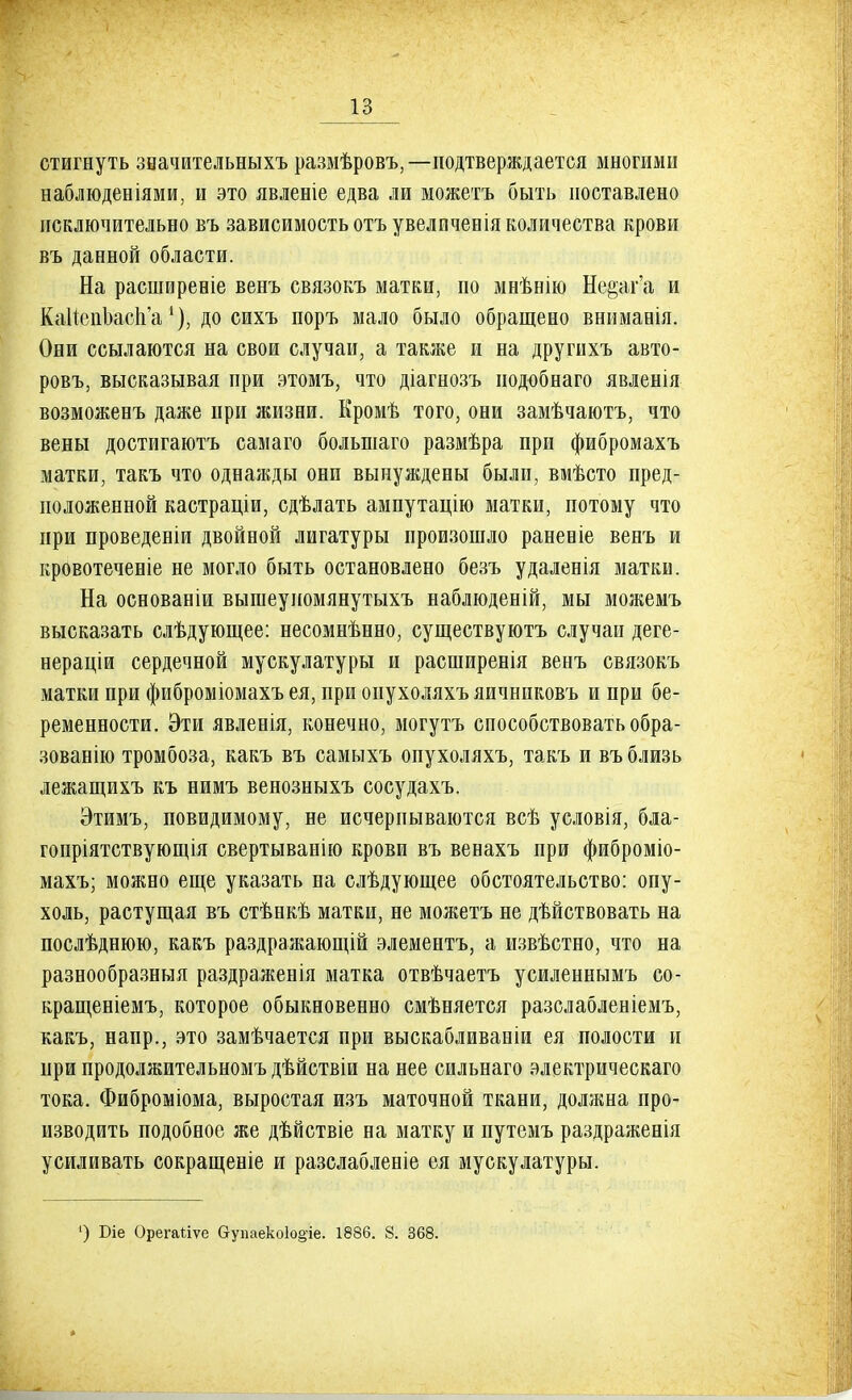 стигнуть значительныхъ размѣровъ,—подтверждается многими наблюденіями, и это явленіе едва ли можетъ быть поставлено исключительно въ зависимость отъ увеличенія количества крови въ данной области. На расширевіе венъ связокъ матки, по мнѣнію Не&аг'а и КаНепЬасп'а до сихъ поръ мало было обращено внимавія. Они ссылаются на свои случаи, а также и на другихъ авто- ровъ, высказывая при этомъ, что діагнозъ нодобнаго явленія возможенъ даже при жизни. Кромѣ того, они замѣчаютъ, что вены достигаюсь самаго большаго размѣра при фибромахъ матки, такъ что однажды они вынуждены были, вмѣсто пред- положенной кастраціи, сдѣлать ампутацію матки, потому что при проведеніи двойной лигатуры произошло раневіе венъ и кровотеченіе не могло быть остановлено безъ удаленія матки. На основаніи вышеупомянутыхъ наблюденій, мы можемъ высказать слѣдующее: несомнѣнно, существуютъ случаи деге- нераціи сердечной мускулатуры и расширенія венъ связокъ матки при фиброміомахъ ея, при онухоляхъяичнпковъ и при бе- ременности. Эти явленія, конечно, могутъ способствовать обра- зованію тромбоза, какъ въ самыхъ опухоляхъ, такъ и въ близь лежащихъ къ нимъ венозныхъ сосудахъ. Этимъ, повидимому, не исчерпываются всѣ условія, бла- гопріятствующія свертыванію крови въ венахъ при фиброміо- махъ; можно еще указать на слѣдующее обстоятельство: опу- холь, растущая въ стѣнкѣ матки, не можетъ не дѣйствовать на послѣднюю, какъ раздражающій элементъ, а извѣстно, что на разнообразныя раздраженія матка отвѣчаетъ усиленнымъ со- кращеніемъ, которое обыкновенно смѣняется разслабленіемъ, какъ, напр., это замѣчается при выскабливаніи ея полости и при продолжительномъ дѣйствіи на нее сильнаго электрическаго тока. Фиброміома, выростая изъ маточной ткани, должна про- изводить подобное же дѣйствіе на матку и путемъ раздраженія усиливать сокращеніе и разслабленіе ея мускулатуры. ') Біе Орегайѵе Оупаеко1о§іе. 1886. 8. 368.