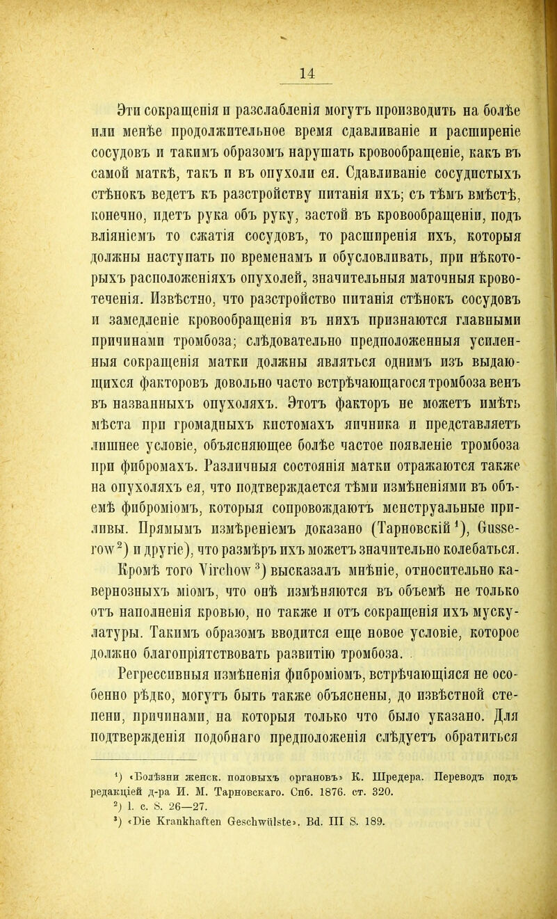 Эти сокращенія и разслабленія могутъ производить на болѣе или менѣе продолжительное время сдавливаніе и расширеніе сосудовъ и такимъ образомъ нарушать кровообращеніе, какъ въ самой маткѣ, такъ и въ опухоли ея. Сдавливаніе сосудистыхъ стѣнокъ ведетъ къ разстройству питанія ихъ; съ тѣмъ вмѣстѣ, конечно, идетъ рука объ руку, застой въ кровообращеніи, подъ вліяніемъ то сжатія сосудовъ, то расширенія ихъ, которыя доляшы наступать по временамъ и обусловливать, при нѣкото- рыхъ расположеніяхъ опухолей, значительеыя маточныя крово- теченія. Извѣстяо, что разстройство питанія стѣнокъ сосудовъ и замедлеиіе кровообращенія въ нихъ признаются главными причинами тромбоза ; слѣдовательно предположенныя усилен- ныя сокращеиія матки должны являться одиимъ изъ выдаю- щихся факторовъ довольно часто встрѣчающагося тромбоза венъ въ названныхъ опухоляхъ. Этотъ факторъ не можетъ имѣть мѣста при громадпыхъ кистомахъ яичника и представляетъ лишнее условіе, объясняющее болѣе частое появленіе тромбоза при фибромахъ. Различеыя состоянія матки отражаются также на опухоляхъ ея, что подтверждается тѣми измѣненіями въ объ- емѣ фиброміомъ, которыя сопровождаютъ менструальные при- ливы. Прямымъ измѣреніемъ доказано (Тарновскій *), биззе- го\ѵ2) и другіе), что размѣръ ихъ можетъ значительно колебаться. Кромѣ того ѴігсІШ3) высказалъ мнѣніе, относительно ка- вернозныхъ міомъ, что онѣ измѣняются въ объемѣ не только отъ наполненія кровью, но также и отъ сокращенія ихъ муску- латуры. Такимъ образомъ вводится еще новое условіе, которое должно благопріятствовать развитію тромбоза, Регрессивныя измѣненія фиброміомъ, встрѣчающіяся не осо- бенно рѣдко, могутъ быть также объяснены, до извѣстной сте- пени, причинами, на которыя только что было указано. Для подтвержденія подобнаго предположенія слѣдуетъ обратиться *) «Болѣэни женск. половыхъ органовъ» К. Шредера. Переводъ подъ редакцией д-ра И. М. Тарновскаго. Спб. 1876. ст. 320. 2) 1. с. 8. 26—27. ') <Біе КгапкЬайеп &е8сЬтИіІ8іе>. Вй. III 8. 189.