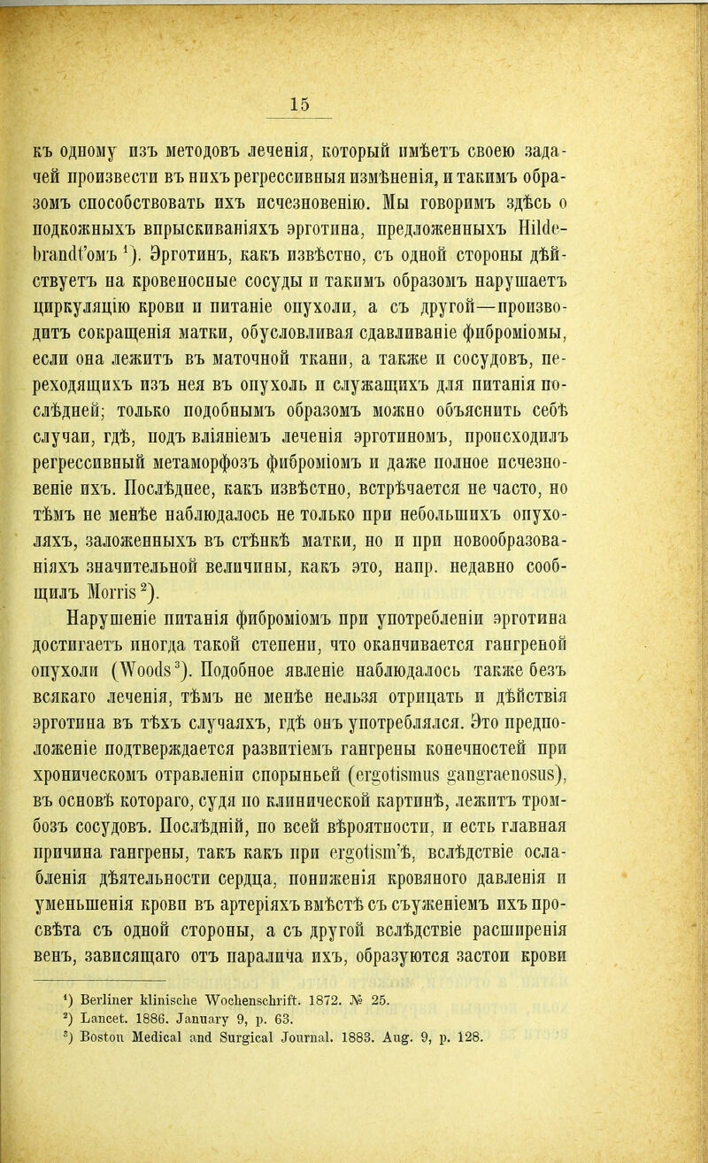 къ одному изъ методовъ леченія, который имѣетъ своею зада- чей произвести въ нихъ регрессивныя измѣненія, и такимъ обра- зомъ способствовать ихъ исчезновенію. Мы говоримъ здѣсь о подкожныхъ впрыскиваніяхъ эрготина, предложенныхъ НіМе- ЬгапоЧ'омъ 1). Эрготинъ, какъ извѣстно, съ одной стороны дѣй- ствуетъ на кровеносные сосуды и такимъ образомъ нарушаетъ циркуляцію крови и питаніе опухоли, а съ другой—произво- дить сокращенія матки, обусловливая сдавливаніе фиброміомы, если она лежитъ въ маточной ткани, а также и сосудовъ, пе- реходящихъ изъ нея въ опухоль и служащихъ для питанія по- здней; только подобнымъ образомъ можно объяснить себѣ случаи, гдѣ, подъ вліяніемъ леченія эрготиномъ, происходилъ регрессивный метаморфозъ фиброміомъ и даже полное исчезно- веніе ихъ. Послѣднее, какъ извѣстно, встрѣчается не часто, но тѣмъ не менѣе наблюдалось не только при неболыиихъ опухо- ляхъ, заложенныхъ въ стѣнкѣ матки, но и при новообразова- ніяхъ значительной величины, какъ это, напр. недавно сооб- щил ъ ЙІОГГІ8 2). Нарушеніе питанія фиброміомъ при употребленіи эрготина достигаетъ иногда такой степени, что оканчивается гангреной опухоли (ШооѴ). Подобное явленіе наблюдалось также безъ всякаго леченія, тѣмъ не менѣе нельзя отрицать и дѣйствія эрготина въ тѣхъ случаяхъ, гдѣ онъ употреблялся. Это предпо- ложеніе подтверждается развитіемъ гангрены конечностей при хроническомъ отравленіи спорыньей (ег§отІ8ііШ8 °ап2;гаепо8и8), въ основѣ котораго, судя по клинической картинѣ, лежитъ тром- бозъ сосудовъ. Послѣдній, по всей вѣроятности, и есть главная причина гангрены, такъ какъ при ег§отІ8пѵѣ, вслѣдствіе осла- бленія дѣятельности сердца, пониженія кровяного давленія и уменыненія крови въ артеріяхъ вмѣстѣ съ съуженіемъ ихъ про- свѣта съ одной стороны, а съ другой вслѣдствіе расширенія венъ, зависящаго отъ паралича ихъ, образуются застои крови ') Веіііпег Ыіпізсііе ѴѴосІіепзсЪгій. 1872. № 25. 2) Ьапсеі;. 1886. Тапиагу 9, р. 63. 8) Возѣоп Мейісаі апі Зиг^ісаі Лктміаі. 1883. Аіщ. 9, р. 128.