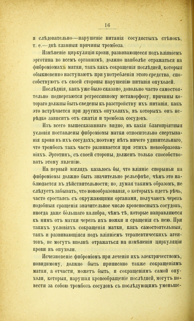 и слѣдовательво—нарушеніе питанія сосудистыхъ стѣнокъ, т. е.—двѣ главвыя причивы тромбоза. , Измѣвевіе циркуляціи крови, развивающееся подъвліяніемъ эрготина во всемъ организмѣ, должно наиболѣе отражаться на фиброміомахъ матки, такъ какъ сокращенія послѣдней, которыя обыкновенно настуиаютъ ири уиотребленіи этого средства, спо- собствуютъ съ своей стороны нарушенію питанія опухолей. Послѣднія, какъ уже было сказано, довольно часто самостоя- тельно подвергаются регрессивному метаморфозу, причины ко- тораго должны быть сведены къразстройству ихъ питанія. какъ это встрѣчается при другихъ опухоляхъ, въ которыхъ онъ не- рѣдко зависитъ отъ сжатія и тромбоза сосудовъ. Изъ всего вышесказаннаго водно, въ какія благопріятныя условія поставлены фиброміомы матки относительно свертыва- нія крови въ ихъ сосудахъ; поэтому нѣтъ ничего удивительнаго, что тромбозъ такъ часто развивается при этихъ новообразова- ніяхъ. Эрготинъ, съ своей стороны, долженъ только способство- вать этому явленію. На первый взглядъ казалось бы, что вліяніе спорыньи на фиброміомы должно быть значительно рельефнѣе, чѣмъ это на- блюдается въ дѣйствительности; но, думая такимъ образомъ, не слѣдуетъ забывать, что новообразованія, о которыхъ идетъ рѣчь, часто сростаясь съ окружающими органами, получаютъ черезъ подобныя сращенія значительное число кровеносныхъ сосудовъ, иногда даже болыпаго калибра, чѣмъ тѣ, которые направляются къ нимъ отъ матки черезъ ихъ ножки и сращенія съ нею. При такихъ условіяхъ сокращенія матки, какъ самостоятельныя, такъ и развивающіяся подъ вліяніемъ терапевтическихъ аген- товъ, не могутъ вполнѣ отражаться на измѣненіи циркуляціи крови въ опухоли. Исчезновеніе фиброміомъ при леченіи ихъ электричествомъ, повидимому, должно быть приписано также сокращеніямъ матки, а отчасти, можетъ быть, и сокращеніямъ самой опу- холи, которыя, нарушая кровообращеніе послѣдней, могутъ по- вести за собою тромбозъ сосудовъ съ послѣдующимъ уменыне-