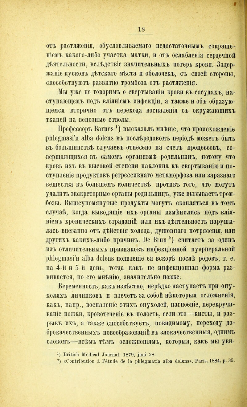 отъ растяженія, обусловливаемаго недостаточнымъ сокраще- ніемъ какого-либо участка матки, и отъ ослабленія сердечной дѣятельности, вслѣдствіе значительныхъ потерь крови. Задер- жаніе кусковъ дѣтскаго мѣста и оболочекъ, съ своей стороны, способствуютъ развитію тромбоза отъ растяженія. Мы уже не говоримъ о свертываніи крови въ сосудахъ, на- ступающемъ подъ вліяніемъ инфекціи, а также и объ образую- щемся вторично отъ перехода воспаленія съ окружающихъ ткапей на венозные стволы. Профессоръ Вагпез*) высказалъ мнѣніе, что происхожденіе рЫе^тавГи аІЬа сіоіепв въ послѣродовомъ періодѣ можетъ быть въ болыпинствѣ случаевъ отнесено на счетъ процессовъ, со- вершающихся въ самомъ организмѣ родильницъ, потому что кровь ихъ въ высокой степени наклонна къ свертыванію и по- ступленіе продуктовъ регрессивнаго метаморфоза или заразнаго вещества въ болынемъ количествѣ противъ того, что могутъ удалить экскреторные органы родильницъ, уже вызываетъ тром- бозы. Вышеупомянутые продукты могутъ скопляться въ томъ случаѣ, когда выводящіе ихъ органы измѣнились подъ влія- ніемъ хроническихъ страданій или ихъ деятельность наруши- лась внезапно отъ дѣйствія холода, душевнаго потрясенія, или другихъ какихъ-либо причинъ. Бе Вшп2) считаетъ за одинъ изъ отличительныхъ признаковъ инфекціонной пуэрперальной рЫершГи аІЬа аоіепз появленіе ея вскорѣ послѣ родовъ, т. е. на 4-й и 5-й день, тогда какъ не инфекціонная форма раз- вивается, по его мнѣнію, значительно позже. Беременность, какъ извѣстно, нерѣдко наступаетъ при опу- холяхъ яичниковъ и влечетъ за собой нѣкоторыя осложненія, какъ, напр., воспаленіе этихъ опухолей, нагноевіе, перекручи- ваніе ножки, кровотеченіе въ полость, если это—кисты, и раз- рывъ ихъ, а также способствуетъ, невидимому, переходу до- брокачественныхъ новообразованій въ злокачественныя, однимъ словомъ—всѣмъ тѣмъ осложненіямъ, которыя, какъ мы уви- *) ВгШвЪ Мёйісаі Лотігпаі. 1879. ^ипі 28. 2) «СопІгіЪиІлоіі а Гёѣисіе сіе 1а рЫе^таііа аІЬа сіоіепз». Рагіз. 1884. р. 35.