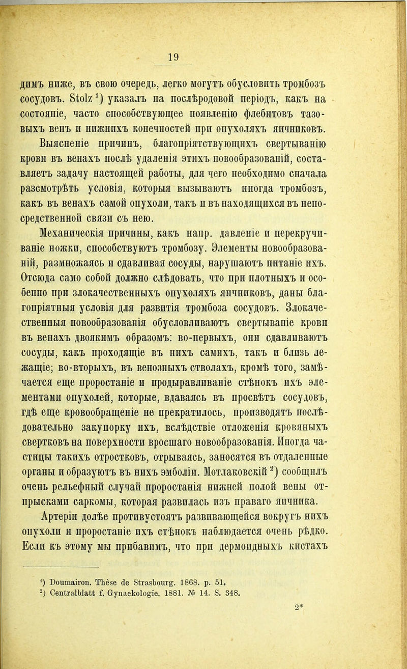 дишъ ниже, въ свою очередь, легко могутъ обусловить тромбозъ сосудовъ. 8іоІ2 *) указалъ на послѣродовой періодъ, какъ на состояніе, часто способствующее появленію флебитовъ тазо- выхъ венъ и нижнихъ конечностей при опухоляхъ яичниковъ. Выясненіе причинъ, благопріятствующихъ свертыванію крови въ венахъ послѣ удаленія этихъ новообразованій, соста- вляетъ задачу настоящей работы, для чего необходимо сначала разсмотрѣть условія, которыя вызываютъ иногда тромбозъ, какъ въ венахъ самой опухоли, такъ и въ находящихся въ непо- средственной связи съ нею. Механическія причины, какъ напр. давленіе и перекручи- ваніе ножки, способствуютъ тромбозу. Элементы новообразова- ний, размножаясь и сдавливая сосуды, нарушаютъ питаніе ихъ. Отсюда само собой должно слѣдовать, что при плотныхъ и осо- бенно при злокачественныхъ опухоляхъ яичниковъ, даны бла- гопріятныя условія для развитія тромбоза сосудовъ. Злокаче- ственныя новообразованія обусловливаютъ свертываніе крови въ венахъ двоякимъ образомъ: во-первыхъ, они сдавливаютъ сосуды, какъ проходящіе въ нихъ самихъ, такъ и близь ле- жащее; во-вторыхъ, въ венозныхъ стволахъ, кромѣ того, замѣ- чается еще проростаніе и продыравливаніе стѣнокъ ихъ эле- ментами опухолей, которые, вдаваясь въ просвѣтъ сосудовъ, гдѣ еще кровообращеніе не прекратилось, производятъ послѣ- довательно закупорку ихъ, вслѣдствіе отложенія кровяныхъ свертковъ на поверхности вросшаго новообразованія. Иногда ча- стицы такихъ отростковъ, отрываясь, заносятся въ отдаленные органы и образуютъ въ нихъ эмболіи. Мотлаковскій2) сообщилъ очень рельефный случай проростанія нижней полой вены от- прысками саркомы, которая развилась изъ праваго яичника. Артеріи долѣе противустоятъ развивающейся вокругъ нихъ опухоли и проростаніе ихъ стѣнокъ наблюдается очень рѣдко. Если къ этому мы прибавимъ, что при дермоидныхъ кистахъ ') Бошпаігоп. ТЬёйе йе 8ѣгадЪоіщ*. 1868. р. 51. 2) СепігаІЫаМ 1 Оупаекоіо^іе. 1881. № 14. 8. 348. 2*