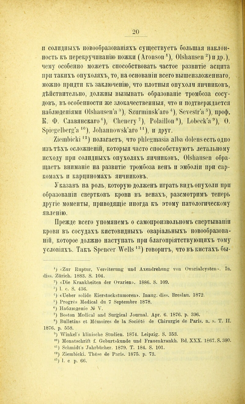 и солидныхъ новообразованіяхъ существуетъ большая наклон- ность къ перекручиванію ножки (Агопзоп *), ОМіаизеп2) и др.), чему особенно можетъ способствовать частое развитіе асцита при такихъ опухоляхъ, то, на основаніи всего вышеизложенеаго, можно придти къ заключенію, что плотныя опухоли яичниковъ, дѣйствительно, должны вызывать образованіе тромбоза сосу- довъ, въ особенности же злокачественныя, что и подтверждается наблюденіями ОІ8паи8еп?а*), 82иппіп8к'аго4), 8еѵе8Іг'а5), проф. К. Ф. Славянскагос), Сііеиегу7), Роіаіііоп8), ЬоЬеск'а9), О. 8ріе§е1Ьег§'а 10), -То1іашю\ѵ8к'аго и), и друг. ХіепіЫскі12) полагаетъ, что ріііе^ тазіа аІЬа (Іоіепз есть одно изътѣхъ осложнений, которыя часто способствуютъ летальному исходу при солидныхъ опухоляхъ яичниковъ. ОІ8Іші8еп обра- щаетъ вниманіе на развитіе тромбоза венъ и эмболіи при сар- комахъ и карциномахъ яичниковъ. Указавъ на роль, которую долженъ играть видъ опухоли при образованіи свертковъ крови въ венахъ, разсмотримъ теперь другіе моменты, приводящіе иногда къ этому патологическому явленію. Прежде всего упомянемъ о самопроизвольномъ свертываніи крови въ сосудахъ кистовидныхъ оваріальныхъ новообразова- ній, которое должно наступать при благопріятствующихъ тому условіяхъ. Такъ Врепеег \Ѵе1І813) говоритъ, что въ кистахъ бы- 1) «2ш- Киріиг, Ѵегеіѣегшщ ипй Ахешігепшіе; топ Оѵагіаісузіеп». Іп. ЙІ83. 2йгісЬ. 1883. 8. 104. 2) «Біе Кгапкііеіѣеп йег Оѵагіеп». 1886. 8. 109. 3) 1. с. 8. 436. '•) «ІІеЬег зоіійе ЕіегвЬоскзІитогеп». Іпаи§\ сіізз. Вгезіаи. 1872. 5) Рго^гёз Мейісаі йи 7 8ерѣетЪге 1878. 6) Наблюденіе № V, 7) ВозЪоп Мейісаі апсі Зиг^ісаі Лоигпаі. Арг. 6. 1876. р. 396. 8) Виііеііпз ек Мбтоігез йе 1а Зосіёіё сіе СЬігиг^іе сіе Рагіз. п. з. Т. II. 1876. р. 558. 9) ЛѴіпкеГз кііпізспе Зіийіеп. 1874. Ьеіргі^. 8. 353. 10) МопаѣзсЬгій і. ОеЪигізкипйе ГгаиепкгапкЬ. БД. XXX. 1867. 8. 380. 11) ЗсппийЬ'а ІаЬгЬйсЬег. 1879. Т. 184. 8. 101. '2) ЖетЪіскі. Тпёзе йе Рагіз. 1875. р. 73.